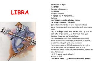 LIBRA Es un signo de Agua: LA BRISA Su rasgo más evidente: LA DUDA Su frase favorita:  A VECES SÍ, A VECES NO... Su lema:   NO TENGO LA MÁS MÍNIMA DUDA;  LA VIDA ES BREVE...¿O NO? Es mentalmente rápido; su único inconveniente es  que al tiempo que se le ocurre una idea, se le ocurre una  duda: - Sí, sí, lo tengo claro, este año me caso...y si no es  este año, el que viene..., o dentro de tres, que  tampoco tengo por qué precipitarme - Las canciones de Libra Julio Iglesias son un tratado  sobre la indecisión:  ni te tengo, ni te olvido ,  a veces sí, a veces no, ni tu gato gris, ni tu  perro fiel .  Nunca están seguros del todo y eso convierte a Libra en un discutidor casi profesional, pero no te lo  reconocerá nunca; tienes que ponerle trampas, como a los  osos. Tú le dices: - ¡A ti te gusta mucho discutir! - Y Libra te dirá: - Eso no es cierto..., y te lo discuto cuanto quieras - 