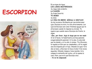 ESCORPION Es un signo de Agua:  LOS LAGOS MISTERIOSOS Su rasgo más evidente:   LA PASIÓN Su frase favorita:   TE DESEO Su lema:  LA VIDA ES BREVE, GÓZALA A DESTAJO Se les reconoce fácilmente por sus misteriosos  ojos. Escorpio no mira, te reta directamente. Los  ojos de Escorpio son como finísimas agujas que te  atraviesan cuando te imponen su mirada. Te  sugiero que cuando veas a Escorpio de frente, le  digas: - Oye, por favor, baja la larga que no veo nada - Si no lo haces, te hipnotizará y es muy pasional,  exageradamente pasional. Si te ama, te ama más  que los demás, y si te odia, lo mismo. Tú a Escorpio,  le regalas un libro por su cumpleaños, y él te regala  una enciclopedia por el tuyo. Amando es igual; tú le  das un beso, y Escorpio te hace el amor tres veces  seguidas. Odiando tampoco tiene medida; tú le  rompes la ventanilla del coche, y él te quema la  casa. Claro, que es lo que Escorpio dice: -  Yo no he empezado - 