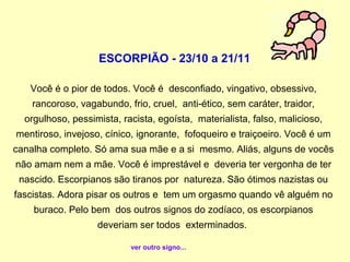 ESCORPIÃO - 23/10 a 21/11

   Você é o pior de todos. Você é desconfiado, vingativo, obsessivo,
    rancoroso, vagabundo, frio, cruel, anti-ético, sem caráter, traidor,
  orgulhoso, pessimista, racista, egoísta, materialista, falso, malicioso,
mentiroso, invejoso, cínico, ignorante, fofoqueiro e traiçoeiro. Você é um
canalha completo. Só ama sua mãe e a si mesmo. Aliás, alguns de vocês
não amam nem a mãe. Você é imprestável e deveria ter vergonha de ter
 nascido. Escorpianos são tiranos por natureza. São ótimos nazistas ou
fascistas. Adora pisar os outros e tem um orgasmo quando vê alguém no
    buraco. Pelo bem dos outros signos do zodíaco, os escorpianos
                   deveriam ser todos exterminados.

                           ver outro signo...
 