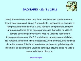 SAGITÁRIO - 22/11 a 21/12


Você é um otimista e tem uma forte tendência em confiar na sorte.
Isso é bom para você, já que é imprudente, irresponsável, limitado e
 não possui nenhum talento. Como não tem competência, sempre
  arruma uma forma de se desculpar de suas burradas na vida. E
    sempre põe a culpa nos outros. Mas na verdade você que é
 incompetente mesmo. Você é um teimoso, ambicioso e metidinho.
Na verdade, você é um idiota fracassado. Além do mais, seu conceito
 de ética e moral é limitado. Você é um puxa-saco, galinha e gosta
mesmo é de sacanagem. Quando consegue alguma coisa na vida é
                    sempre de forma obscura.

                        ver outro signo...
 