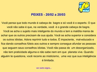 PEIXES - 20/02 a 20/03

Você pensa que todo mundo é cabeça de bagre e só você é o esperto. O que
    você não sabe é que, na verdade, você é o grande cabeça de bagre.
 Você se acha o sujeito mais inteligente do mundo e tem a maldita mania de
achar que os outros precisam de sua ajuda. Você se acha superior e considera
 os outros idiotas. Adora reprimir tudo e todos. É impaciente, mal-educado e
fica dando conselhos fúteis aos outros e sempre consegue afundar as pessoas
 que seguem seus conselhos idiotas. Você não passa de um desorganizado,
 não tem praticidade alguma e não sabe nem em que planeta vive. Quando
alguém te questiona, você recorre ao misticismo, uma vez que sua inteligência
                                  é limitada.

                            ver outro signo...
 