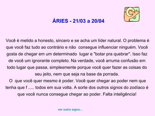 ÁRIES - 21/03 a 20/04


Você é metido a honesto, sincero e se acha um líder natural. O problema é
que você faz tudo ao contrário e não consegue influenciar ninguém. Você
gosta de chegar em um determinado lugar e "botar pra quebrar". Isso faz
 de você um ignorante completo. Na verdade, você arruma confusão em
todo lugar que passa, simplesmente porque você quer fazer as coisas do
               seu jeito, nem que seja na base da porrada.
 O que você quer mesmo é poder. Você quer chegar ao poder nem que
tenha que f ..... todos em sua volta. A sorte dos outros signos do zodíaco é
      que você nunca consegue chegar ao poder. Falta inteligência!


                           ver outro signo...
 