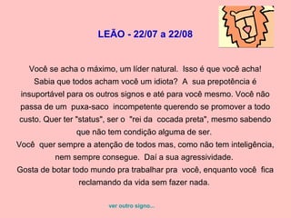 LEÃO - 22/07 a 22/08


   Você se acha o máximo, um líder natural. Isso é que você acha!
    Sabia que todos acham você um idiota? A sua prepotência é
 insuportável para os outros signos e até para você mesmo. Você não
 passa de um puxa-saco incompetente querendo se promover a todo
custo. Quer ter "status", ser o "rei da cocada preta", mesmo sabendo
               que não tem condição alguma de ser.
Você quer sempre a atenção de todos mas, como não tem inteligência,
          nem sempre consegue. Daí a sua agressividade.
Gosta de botar todo mundo pra trabalhar pra você, enquanto você fica
                reclamando da vida sem fazer nada.

                        ver outro signo...
 