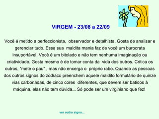 VIRGEM - 23/08 a 22/09

Você é metido a perfeccionista, observador e detalhista. Gosta de analisar e
     gerenciar tudo. Essa sua maldita mania faz de você um burocrata
    insuportável. Você é um bitolado e não tem nenhuma imaginação ou
 criatividade. Gosta mesmo é de tomar conta da vida dos outros. Critica os
outros, "mete o pau" , mas não enxerga o próprio rabo. Quando as pessoas
dos outros signos do zodíaco preenchem aquele maldito formulário de quinze
   vias carbonadas, de cinco cores diferentes, que devem ser batidos à
    máquina, elas não tem dúvida... Só pode ser um virginiano que fez!




                           ver outro signo...
 