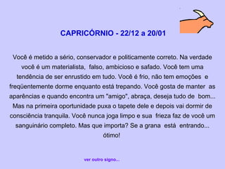 CAPRICÓRNIO - 22/12 a 20/01
Você é metido a sério, conservador e politicamente correto. Na verdade
você é um materialista, falso, ambicioso e safado. Você tem uma
tendência de ser enrustido em tudo. Você é frio, não tem emoções e
freqüentemente dorme enquanto está trepando. Você gosta de manter as
aparências e quando encontra um "amigo", abraça, deseja tudo de bom...
Mas na primeira oportunidade puxa o tapete dele e depois vai dormir de
consciência tranquila. Você nunca joga limpo e sua frieza faz de você um
sanguinário completo. Mas que importa? Se a grana está entrando...
ótimo!
ver outro signo...
 