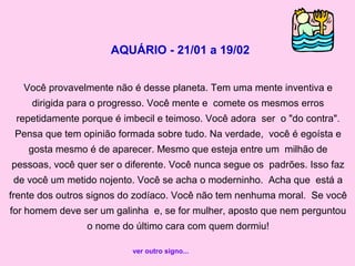 AQUÁRIO - 21/01 a 19/02
Você provavelmente não é desse planeta. Tem uma mente inventiva e
dirigida para o progresso. Você mente e comete os mesmos erros
repetidamente porque é imbecil e teimoso. Você adora ser o "do contra".
Pensa que tem opinião formada sobre tudo. Na verdade, você é egoísta e
gosta mesmo é de aparecer. Mesmo que esteja entre um milhão de
pessoas, você quer ser o diferente. Você nunca segue os padrões. Isso faz
de você um metido nojento. Você se acha o moderninho. Acha que está a
frente dos outros signos do zodíaco. Você não tem nenhuma moral. Se você
for homem deve ser um galinha e, se for mulher, aposto que nem perguntou
o nome do último cara com quem dormiu!
ver outro signo...
 