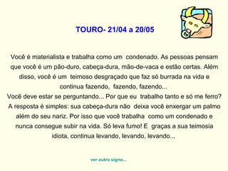 TOURO- 21/04 a 20/05
Você é materialista e trabalha como um condenado. As pessoas pensam
que você é um pão-duro, cabeça-dura, mão-de-vaca e estão certas. Além
disso, você é um teimoso desgraçado que faz só burrada na vida e
continua fazendo, fazendo, fazendo...
Você deve estar se perguntando... Por que eu trabalho tanto e só me ferro?
A resposta é simples: sua cabeça-dura não deixa você enxergar um palmo
além do seu nariz. Por isso que você trabalha como um condenado e
nunca consegue subir na vida. Só leva fumo! E graças a sua teimosia
idiota, continua levando, levando, levando...
ver outro signo...
 