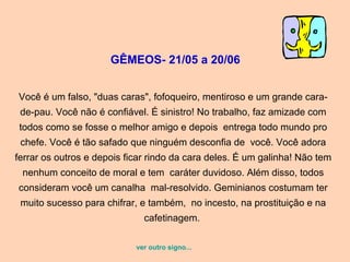 GÊMEOS- 21/05 a 20/06
Você é um falso, "duas caras", fofoqueiro, mentiroso e um grande cara-
de-pau. Você não é confiável. É sinistro! No trabalho, faz amizade com
todos como se fosse o melhor amigo e depois entrega todo mundo pro
chefe. Você é tão safado que ninguém desconfia de você. Você adora
ferrar os outros e depois ficar rindo da cara deles. É um galinha! Não tem
nenhum conceito de moral e tem caráter duvidoso. Além disso, todos
consideram você um canalha mal-resolvido. Geminianos costumam ter
muito sucesso para chifrar, e também, no incesto, na prostituição e na
cafetinagem.
ver outro signo...
 