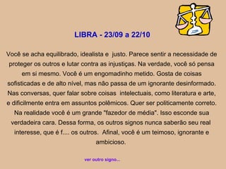 LIBRA - 23/09 a 22/10
Você se acha equilibrado, idealista e justo. Parece sentir a necessidade de
proteger os outros e lutar contra as injustiças. Na verdade, você só pensa
em si mesmo. Você é um engomadinho metido. Gosta de coisas
sofisticadas e de alto nível, mas não passa de um ignorante desinformado.
Nas conversas, quer falar sobre coisas intelectuais, como literatura e arte,
e dificilmente entra em assuntos polêmicos. Quer ser politicamente correto.
Na realidade você é um grande "fazedor de média". Isso esconde sua
verdadeira cara. Dessa forma, os outros signos nunca saberão seu real
interesse, que é f.... os outros. Afinal, você é um teimoso, ignorante e
ambicioso.
ver outro signo...
 