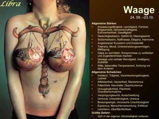 Waage 24. 09. –23.10.   Allgemeine Stärken Anpassungsfähigkeit, Leichtigkeit, Feinheit, Biegsamkeit, Gemeinschaftsgeist, Extrovertiertheit, Geselligkeit Gerechtigkeitssinn, Gefühl für Gleichgewicht Schönheitssinn, Raffinesse, Eleganz, Harmonie Angeborener Kunstsinn und Kreativität Toleranz, Moral, Unterscheidungsvermögen, Mäßigung Gabe zu vermitteln, Kompromisse zu schließen und Zugeständnisse machen Geistige und verbale Wendigkeit, Intelligenz, Subtilität Wille, liebevolles Temperament, Achtung vor dem Anderen Allgemeine Schwächen Indolenz, Trägheit, Verantwortungslosigkeit, Laxheit Affektiertheit, Geziertheit, Manierismus Falschheit, Heuchelei, Opportunismus Unzugänglichkeit, Flachheit, Charakterschwäche Vergnügungssucht, Ausschweifung Unmoral, Unbeständigkeit, Untreue Bindungsangst, chronische Unschlüssigkeit Egoismus, Menschenverachtung, Kritiklust Leichtsinn, Oberflächlichkeit,  Größte Gefahr:   Sich in der eigenen Glückseligkeit verlieren verteilt durch  www.funmail2u.de   