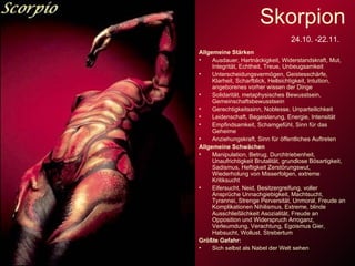 Skorpion 24.10. -22.11.   Allgemeine Stärken Ausdauer, Hartnäckigkeit, Widerstandskraft, Mut, Integrität, Echtheit, Treue, Unbeugsamkeit Unterscheidungsvermögen, Geistesschärfe, Klarheit, Scharfblick, Hellsichtigkeit, Intuition, angeborenes vorher wissen der Dinge Solidarität, metaphysisches Bewusstsein, Gemeinschaftsbewusstsein Gerechtigkeitssinn, Noblesse, Unparteilichkeit Leidenschaft, Begeisterung, Energie, Intensität Empfindsamkeit, Schamgefühl, Sinn für das Geheime Anziehungskraft, Sinn für öffentliches Auftreten Allgemeine Schwächen Manipulation, Betrug, Durchtriebenheit, Unaufrichtigkeit Brutalität, grundlose Bösartigkeit, Sadismus, Heftigkeit Zerstörungswut, Wiederholung von Misserfolgen, extreme Kritiksucht Eifersucht, Neid, Besitzergreifung, voller Ansprüche Unnachgiebigkeit, Machtsucht, Tyrannei, Strenge Perversität, Unmoral, Freude an Komplikationen Nihilismus, Extreme, blinde Ausschließlichkeit Asozialität, Freude an Opposition und Widerspruch Arroganz, Verleumdung, Verachtung, Egoismus Gier, Habsucht, Wollust, Strebertum Größte Gefahr:  Sich selbst als Nabel der Welt sehen 