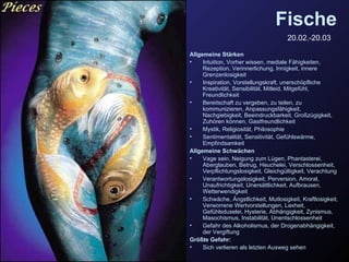 Fische 20.02.-20.03   Allgemeine Stärken Intuition, Vorher wissen, mediale Fähigkeiten, Rezeption, Verinnerlichung, Innigkeit, innere Grenzenlosigkeit Inspiration, Vorstellungskraft, unerschöpfliche Kreativität, Sensibilität, Mitleid, Mitgefühl, Freundlichkeit Bereitschaft zu vergeben, zu teilen, zu kommunizieren, Anpassungsfähigkeit, Nachgiebigkeit, Beeindruckbarkeit, Großzügigkeit, Zuhören können, Gastfreundlichkeit Mystik, Religiosität, Philosophie Sentimentalität, Sensitivität, Gefühlswärme, Empfindsamkeit Allgemeine Schwächen Vage sein, Neigung zum Lügen, Phantasterei, Aberglauben, Betrug, Heuchelei, Verschlossenheit, Verpflichtungslosigkeit, Gleichgültigkeit, Verachtung Verantwortungslosigkeit, Perversion, Amoral, Unaufrichtigkeit, Unersättlichkeit, Aufbrausen, Wetterwendigkeit Schwäche, Ängstlichkeit, Mutlosigkeit, Kraftlosigkeit, Verworrene Wertvorstellungen, Laxheit, Gefühlsduselei, Hysterie, Abhängigkeit, Zynismus, Masochismus, Instabilität, Unentschlossenheit Gefahr des Alkoholismus, der Drogenabhängigkeit, der Vergiftung Größte Gefahr:   Sich verlieren als letzten Ausweg sehen 