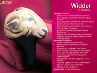 Widder 2l. 03.-20.04. Allgemeine Stärken Enthusiasmus, Leidenschaftlichkeit, Staunen Erfindungsgabe, Kreativität, Unternehmergeist, Initiative Beschützerinstinkt, Ritterlichkeit, Pflichtbewusstsein Edelmut, Menschlichkeit, Sensibilität Charakterstärke, Authentizität, Verantwortlichkeit Mut, Kampflust, Pioniergeist Körperliche Widerstandsfähigkeit, Dynamik, Positivismus Sexuelle Kraft, Vergnügungsliebe, Großzügigkeit Offenheit, Ansprüche stellen, Loyalität, schnelle Auffassungsgabe Allgemeine Schwächen Naivität, Oberflächlichkeit, Infantilität Notorische Undiszipliniertheit, Provokation, Zynismus Ernüchterung, Einsamkeit, Unsicherheit Keine Ausdauer, Uferlosigkeit, Kurzsichtigkeit Partei ergreifen, Engstirnigkeit, Borniertheit Verschwendungssucht, Komödie spielen, Unbeständigkeit Ermüdbarkeit, schlechter Umgang mit seiner Energie Tobsucht, Aggressivität, Zorn, Zerstörungswut Egoismus, falsche Sensibilität, Härte Flüchtigkeit, Oberflächlichkeit Größte Gefahr:  Ich-Verschleuderung 