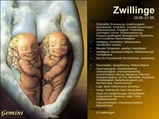 Zwillinge 22.05.-21.06. Allgemeine Stärken Originalität, Erneuerung, Unabhängigkeit, Spontaneität, Scharfsinn, Vorstellungsvermögen, Geschicklichkeit, Findigkeit, Fröhlichkeit, Leichtigkeit, Humor, Entdramatisierung, Anpassungsfähigkeit, Beweglichkeit, körperliche und moralische Geschmeidigkeit Intelligenz, Scharfblick, Mitteilsamkeit, Verständlich machen Mediale Fähigkeiten, geistige Vielseitigkeit Gefälligkeit, Gewissenhaftigkeit, Hilfsbereitschaft, Verfügbarkeit Sinn für Freundschaft, Brüderlichkeit, Gastlichkeit Allgemeine Schwächen Abschweifen, Zersplitterung, Flatterhaftigkeit Geschwätzigkeit, Oberflächlichkeit, Unbeständigkeit, Unentschlossenheit, Unaufrichtigkeit, Betrug, Mangel an Offenheit, Doppelzüngigkeit, Unruhe, Nervosität, Angeberei, Gehaltlosigkeit, Bedenkenlosigkeit, List, Nachahmung, Opportunismus Lüge, Spott, Klatschsucht, Zynismus Intrige, Selbstsucht, Neid, Manipulation Angst vor Verpflichtungen, Schlüpfrigkeit, Ungeniertheit, Illusionen, voller Tricks, Spielleidenschaft Fass ohne Boden, Charakterschwäche, Weinerlichkeit Größte Gefahr:   Zu realbezogen 