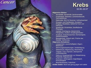 Krebs 22.06.-22.07 . Allgemeine Stärken Sensibilität, Sensitivität, Sentimentalität Innerlichkeit, Diskretion, Zuhörbereitschaft, Verinnerlichung Diplomatie, Sinn für Nuancen, Aufmerksamkeit Gruppen- und Familiensinn, Kunstsinn, Hingabe, Musikliebe, Gefühl für Form und Harmonie Spielfreude, Kinderliebe, überfließende Phantasie mediale Veranlagung, übersinnliche Fähigkeiten, Intuition, Empfänglichkeiten Ausdauer, Entschlossenheit, Hartnäckigkeit, Gedächtnisstärke Beweglichkeit, Hübsch sein, Frische des Geistes, Verführung Allgemeine Schwächen Langsamkeit, Launenhaftigkeit, Zögern, Misstrauen Stimmungsschwankungen, Verdächtigung Selbstschutz, Begrenzung, Abschottung Trägheit, Trotz, Kaprizen, überspannte Unzufriedenheit Hang zur Vergangenheit, zur Wiederholung, Passivität, Regressivität Konfusion, Abhängigkeit, Zaghaftigkeit, Konturlosigkeit Beeinflussbarkeit, Falschheit Größte Gefahr:  Nicht hart genug gegen sich selbst 