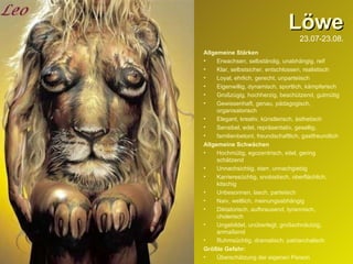 Löwe 23.07-23.08. Allgemeine Stärken Erwachsen, selbständig, unabhängig, reif Klar, selbstsicher, entschlossen, realistisch Loyal, ehrlich, gerecht, unparteiisch Eigenwillig, dynamisch, sportlich, kämpferisch Großzügig, hochherzig, beschützend, gutmütig Gewissenhaft, genau, pädagogisch, organisatorisch Elegant, kreativ, künstlerisch, ästhetisch Sensibel, edel, repräsentativ, gesellig, familienbetont, freundschaftlich, gastfreundlich Allgemeine Schwächen Hochmütig, egozentrisch, eitel, gering schätzend Unnachsichtig, starr, unnachgiebig Karrieresüchtig, snobistisch, oberflächlich, kitschig Unbesonnen, lasch, parteiisch Naiv, weltlich, meinungsabhängig Diktatorisch, aufbrausend, tyrannisch, cholerisch Ungebildet, unüberlegt, großschnäutzig, anmaßend Ruhmsüchtig, dramatisch, patriarchalisch Größte Gefahr:   Überschätzung der eigenen Person 
