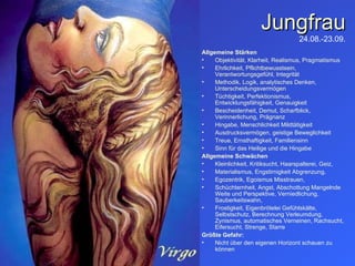 Jungfrau 24.08.-23.09. Allgemeine Stärken Objektivität, Klarheit, Realismus, Pragmatismus Ehrlichkeit, Pflichtbewusstsein, Verantwortungsgefühl, Integrität Methodik, Logik, analytisches Denken, Unterscheidungsvermögen Tüchtigkeit, Perfektionismus, Entwicklungsfähigkeit, Genauigkeit Bescheidenheit, Demut, Scharfblick, Verinnerlichung, Prägnanz Hingabe, Menschlichkeit Mildtätigkeit Ausdrucksvermögen, geistige Beweglichkeit Treue, Ernsthaftigkeit, Familiensinn Sinn für das Heilige und die Hingabe Allgemeine Schwächen Kleinlichkeit, Kritiksucht, Haarspalterei, Geiz, Materialismus, Engstirnigkeit Abgrenzung,  Egozentrik, Egoismus Misstrauen,  Schüchternheit, Angst, Abschottung Mangelnde Weite und Perspektive, Verniedlichung, Sauberkeitswahn,  Frostigkeit, Eigenbrötelei Gefühlskälte, Selbstschutz, Berechnung Verleumdung, Zynismus, automatisches Verneinen, Rachsucht, Eifersucht, Strenge, Starre Größte Gefahr:   Nicht über den eigenen Horizont schauen zu können 