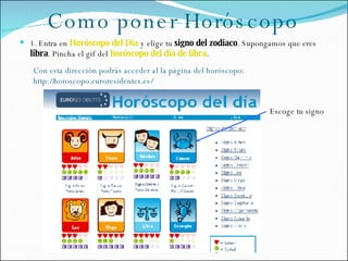 Como poner Horóscopo ,[object Object],Escoge tu signo Con esta dirección podrás acceder al la página del horóscopo: http://horoscopo.euroresidentes.es/ 