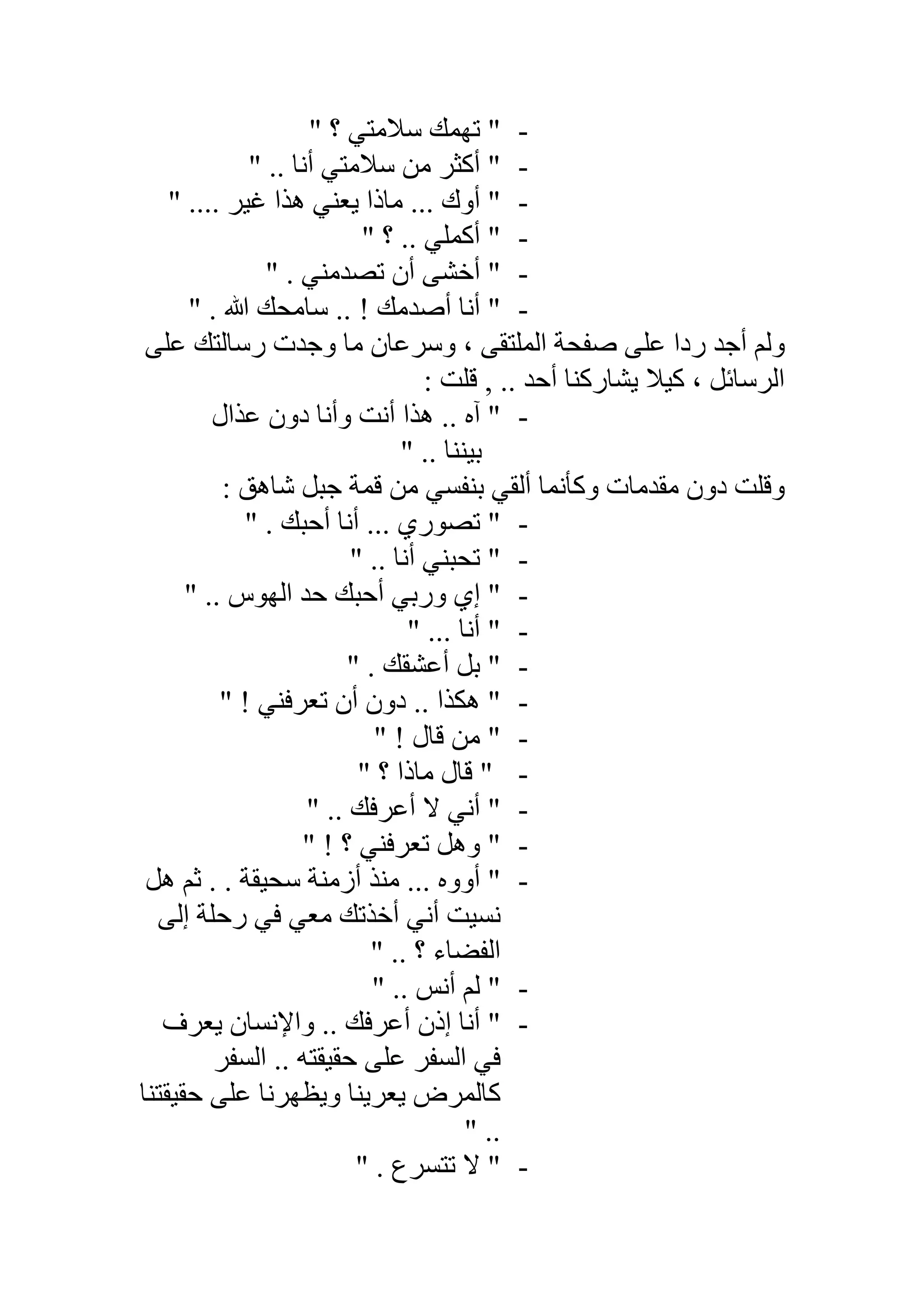 -" ‫؟‬ ‫ﺳﻼﻣﺘﻲ‬ ‫ﺗﮭﻤﻚ‬ "
-‫أﻧﺎ‬ ‫ﺳﻼﻣﺘﻲ‬ ‫ﻣﻦ‬ ‫أﻛﺜﺮ‬ "" ..
-" .... ‫ﻏﯿﺮ‬ ‫ھﺬا‬ ‫ﯾﻌﻨﻲ‬ ‫ﻣﺎذا‬ ... ‫أوك‬ "
-" ‫؟‬ .. ‫أﻛﻤﻠﻲ‬ "
-" . ‫ﺗﺼﺪﻣﻨﻲ‬ ‫أن‬ ‫أﺧﺸﻰ‬ "
-" . ‫ﷲ‬ ‫ﺳﺎﻣﺤﻚ‬ .. ! ‫أﺻﺪﻣﻚ‬ ‫أﻧﺎ‬ "
‫ﻋﻠﻰ‬ ‫رﺳﺎﻟﺘﻚ‬ ‫وﺟﺪت‬ ‫ﻣﺎ‬ ‫وﺳﺮﻋﺎن‬ ، ‫اﻟﻤﻠﺘﻘﻰ‬ ‫ﺻﻔﺤﺔ‬ ‫ﻋﻠﻰ‬ ‫ردا‬ ‫أﺟﺪ‬ ‫وﻟﻢ‬
, .. ‫أﺣﺪ‬ ‫ﯾﺸﺎرﻛﻨﺎ‬ ‫ﻛﯿﻼ‬ ، ‫اﻟﺮﺳﺎﺋﻞ‬: ‫ﻗﻠﺖ‬
-‫ﻋﺬال‬ ‫دون‬ ‫وأﻧﺎ‬ ‫أﻧﺖ‬ ‫ھﺬا‬ .. ‫آه‬ "
" .. ‫ﺑﯿﻨﻨﺎ‬
: ‫ﺷﺎھﻖ‬ ‫ﺟﺒﻞ‬ ‫ﻗﻤﺔ‬ ‫ﻣﻦ‬ ‫ﺑﻨﻔﺴﻲ‬ ‫أﻟﻘﻲ‬ ‫وﻛﺄﻧﻤﺎ‬ ‫ﻣﻘﺪﻣﺎت‬ ‫دون‬ ‫وﻗﻠﺖ‬
-" . ‫أﺣﺒﻚ‬ ‫أﻧﺎ‬ ... ‫ﺗﺼﻮري‬ "
-" .. ‫أﻧﺎ‬ ‫ﺗﺤﺒﻨﻲ‬ "
-" .. ‫اﻟﮭﻮس‬ ‫ﺣﺪ‬ ‫أﺣﺒﻚ‬ ‫ورﺑﻲ‬ ‫إي‬ "
-" ... ‫أﻧﺎ‬ "
-" . ‫أﻋﺸﻘﻚ‬ ‫ﺑﻞ‬ "
-" ! ‫ﺗﻌﺮﻓﻨﻲ‬ ‫أن‬ ‫دون‬ .. ‫ھﻜﺬا‬ "
-" ! ‫ﻗﺎل‬ ‫ﻣﻦ‬ "
-" ‫؟‬ ‫ﻣﺎذا‬ ‫ﻗﺎل‬ "
-" .. ‫أﻋﺮﻓﻚ‬ ‫ﻻ‬ ‫أﻧﻲ‬ "
-! ‫؟‬ ‫ﺗﻌﺮﻓﻨﻲ‬ ‫وھﻞ‬ ""
-‫ھﻞ‬ ‫ﺛﻢ‬ . . ‫ﺳﺤﯿﻘﺔ‬ ‫أزﻣﻨﺔ‬ ‫ﻣﻨﺬ‬ ... ‫أووه‬ "
‫إﻟﻰ‬ ‫رﺣﻠﺔ‬ ‫ﻓﻲ‬ ‫ﻣﻌﻲ‬ ‫أﺧﺬﺗﻚ‬ ‫أﻧﻲ‬ ‫ﻧﺴﯿﺖ‬
" .. ‫؟‬ ‫اﻟﻔﻀﺎء‬
-" .. ‫أﻧﺲ‬ ‫ﻟﻢ‬ "
-‫ﯾﻌﺮف‬ ‫واﻹﻧﺴﺎن‬ .. ‫أﻋﺮﻓﻚ‬ ‫إذن‬ ‫أﻧﺎ‬ "
‫اﻟﺴﻔﺮ‬ .. ‫ﺣﻘﯿﻘﺘﮫ‬ ‫ﻋﻠﻰ‬ ‫اﻟﺴﻔﺮ‬ ‫ﻓﻲ‬
‫ﺣﻘﯿﻘﺘﻨﺎ‬ ‫ﻋﻠﻰ‬ ‫وﯾﻈﮭﺮﻧﺎ‬ ‫ﯾﻌﺮﯾﻨﺎ‬ ‫ﻛﺎﻟﻤﺮض‬
.."
-" . ‫ﺗﺘﺴﺮع‬ ‫ﻻ‬ "
 
