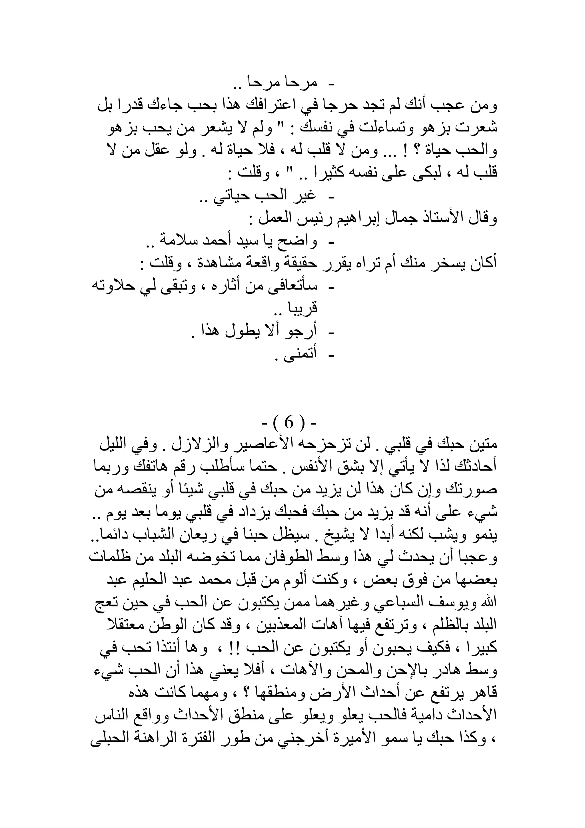 -.. ‫ﻣﺮﺣﺎ‬ ‫ﻣﺮﺣﺎ‬
‫ﺑﻞ‬ ‫ﻗﺪرا‬ ‫ﺟﺎءك‬ ‫ﺑﺤﺐ‬ ‫ھﺬا‬ ‫اﻋﺘﺮاﻓﻚ‬ ‫ﻓﻲ‬ ‫ﺣﺮﺟﺎ‬ ‫ﺗﺠﺪ‬ ‫ﻟﻢ‬ ‫أﻧﻚ‬ ‫ﻋﺠﺐ‬ ‫وﻣﻦ‬
‫ﻻ‬ ‫وﻟﻢ‬ " : ‫ﻧﻔﺴﻚ‬ ‫ﻓﻲ‬ ‫وﺗﺴﺎءﻟﺖ‬ ‫ﺑﺰھﻮ‬ ‫ﺷﻌﺮت‬‫ﺑﺰھﻮ‬ ‫ﯾﺤﺐ‬ ‫ﻣﻦ‬ ‫ﯾﺸﻌﺮ‬
‫ﻟﮫ‬ ‫ﺣﯿﺎة‬ ‫ﻓﻼ‬ ، ‫ﻟﮫ‬ ‫ﻗﻠﺐ‬ ‫ﻻ‬ ‫وﻣﻦ‬ ... ! ‫؟‬ ‫ﺣﯿﺎة‬ ‫واﻟﺤﺐ‬.‫ﻻ‬ ‫ﻣﻦ‬ ‫ﻋﻘﻞ‬ ‫وﻟﻮ‬
: ‫وﻗﻠﺖ‬ ، " .. ‫ﻛﺜﯿﺮا‬ ‫ﻧﻔﺴﮫ‬ ‫ﻋﻠﻰ‬ ‫ﻟﺒﻜﻰ‬ ، ‫ﻟﮫ‬ ‫ﻗﻠﺐ‬
-.. ‫ﺣﯿﺎﺗﻲ‬ ‫اﻟﺤﺐ‬ ‫ﻏﯿﺮ‬
: ‫اﻟﻌﻤﻞ‬ ‫رﺋﯿﺲ‬ ‫إﺑﺮاھﯿﻢ‬ ‫ﺟﻤﺎل‬ ‫اﻷﺳﺘﺎذ‬ ‫وﻗﺎل‬
-‫ﺳﻼﻣﺔ‬ ‫أﺣﻤﺪ‬ ‫ﺳﯿﺪ‬ ‫ﯾﺎ‬ ‫واﺿﺢ‬..
‫ﻣﺸﺎھﺪة‬ ‫واﻗﻌﺔ‬ ‫ﺣﻘﯿﻘﺔ‬ ‫ﯾﻘﺮر‬ ‫ﺗﺮاه‬ ‫أم‬ ‫ﻣﻨﻚ‬ ‫ﯾﺴﺨﺮ‬ ‫أﻛﺎن‬: ‫وﻗﻠﺖ‬ ،
-‫ﺣﻼوﺗﮫ‬ ‫ﻟﻲ‬ ‫وﺗﺒﻘﻰ‬ ، ‫أﺛﺎره‬ ‫ﻣﻦ‬ ‫ﺳﺄﺗﻌﺎﻓﻰ‬
.. ‫ﻗﺮﯾﺒﺎ‬
-. ‫ھﺬا‬ ‫ﯾﻄﻮل‬ ‫أﻻ‬ ‫أرﺟﻮ‬
-. ‫أﺗﻤﻨﻰ‬
-)6(-
‫اﻟﻠﯿﻞ‬ ‫وﻓﻲ‬ . ‫واﻟﺰﻻزل‬ ‫اﻷﻋﺎﺻﯿﺮ‬ ‫ﺗﺰﺣﺰﺣﮫ‬ ‫ﻟﻦ‬ . ‫ﻗﻠﺒﻲ‬ ‫ﻓﻲ‬ ‫ﺣﺒﻚ‬ ‫ﻣﺘﯿﻦ‬
‫ﺣﺘﻤ‬ . ‫اﻷﻧﻔﺲ‬ ‫ﺑﺸﻖ‬ ‫إﻻ‬ ‫ﯾﺄﺗﻲ‬ ‫ﻻ‬ ‫ﻟﺬا‬ ‫أﺣﺎدﺛﻚ‬‫ورﺑﻤﺎ‬ ‫ھﺎﺗﻔﻚ‬ ‫رﻗﻢ‬ ‫ﺳﺄطﻠﺐ‬ ‫ﺎ‬
‫وإ‬ ‫ﺻﻮرﺗﻚ‬‫ﻓ‬ ‫ﺣﺒﻚ‬ ‫ﻣﻦ‬ ‫ﯾﺰﯾﺪ‬ ‫ﻟﻦ‬ ‫ھﺬا‬ ‫ﻛﺎن‬ ‫ن‬‫ﻣﻦ‬ ‫ﯾﻨﻘﺼﮫ‬ ‫أو‬ ‫ﺷﯿﺌﺎ‬ ‫ﻗﻠﺒﻲ‬ ‫ﻲ‬
.. ‫ﯾﻮم‬ ‫ﺑﻌﺪ‬ ‫ﯾﻮﻣﺎ‬ ‫ﻗﻠﺒﻲ‬ ‫ﻓﻲ‬ ‫ﯾﺰداد‬ ‫ﻓﺤﺒﻚ‬ ‫ﺣﺒﻚ‬ ‫ﻣﻦ‬ ‫ﯾﺰﯾﺪ‬ ‫ﻗﺪ‬ ‫أﻧﮫ‬ ‫ﻋﻠﻰ‬ ‫ﺷﻲء‬
..‫داﺋﻤﺎ‬ ‫اﻟﺸﺒﺎب‬ ‫رﯾﻌﺎن‬ ‫ﻓﻲ‬ ‫ﺣﺒﻨﺎ‬ ‫ﺳﯿﻈﻞ‬ . ‫ﯾﺸﯿﺦ‬ ‫ﻻ‬ ‫أﺑﺪا‬ ‫ﻟﻜﻨﮫ‬ ‫وﯾﺸﺐ‬ ‫ﯾﻨﻤﻮ‬
‫ظﻠﻤﺎت‬ ‫ﻣﻦ‬ ‫اﻟﺒﻠﺪ‬ ‫ﺗﺨﻮﺿﮫ‬ ‫ﻣﻤﺎ‬ ‫اﻟﻄﻮﻓﺎن‬ ‫وﺳﻂ‬ ‫ھﺬا‬ ‫ﻟﻲ‬ ‫ﯾﺤﺪث‬ ‫أن‬ ‫وﻋﺠﺒﺎ‬
‫اﻟﺤ‬ ‫ﻋﺒﺪ‬ ‫ﻣﺤﻤﺪ‬ ‫ﻗﺒﻞ‬ ‫ﻣﻦ‬ ‫أﻟﻮم‬ ‫وﻛﻨﺖ‬ ، ‫ﺑﻌﺾ‬ ‫ﻓﻮق‬ ‫ﻣﻦ‬ ‫ﺑﻌﻀﮭﺎ‬‫ﻋﺒﺪ‬ ‫ﻠﯿﻢ‬
‫ﺗﻌﺞ‬ ‫ﺣﯿﻦ‬ ‫ﻓﻲ‬ ‫اﻟﺤﺐ‬ ‫ﻋﻦ‬ ‫ﯾﻜﺘﺒﻮن‬ ‫ﻣﻤﻦ‬ ‫وﻏﯿﺮھﻤﺎ‬ ‫اﻟﺴﺒﺎﻋﻲ‬ ‫وﯾﻮﺳﻒ‬ ‫ﷲ‬
‫ﻣﻌﺘﻘﻼ‬ ‫اﻟﻮطﻦ‬ ‫ﻛﺎن‬ ‫وﻗﺪ‬ ، ‫اﻟﻤﻌﺬﺑﯿﻦ‬ ‫آھﺎت‬ ‫ﻓﯿﮭﺎ‬ ‫وﺗﺮﺗﻔﻊ‬ ، ‫ﺑﺎﻟﻈﻠﻢ‬ ‫اﻟﺒﻠﺪ‬
!! ‫اﻟﺤﺐ‬ ‫ﻋﻦ‬ ‫ﯾﻜﺘﺒﻮن‬ ‫أو‬ ‫ﯾﺤﺒﻮن‬ ‫ﻓﻜﯿﻒ‬ ، ‫ﻛﺒﯿﺮا‬،‫ﻓﻲ‬ ‫ﺗﺤﺐ‬ ‫أﻧﺘﺬا‬ ‫وھﺎ‬
‫ﺷﻲء‬ ‫اﻟﺤﺐ‬ ‫أن‬ ‫ھﺬا‬ ‫ﯾﻌﻨﻲ‬ ‫أﻓﻼ‬ ، ‫واﻵھﺎت‬ ‫واﻟﻤﺤﻦ‬ ‫ﺑﺎﻹﺣﻦ‬ ‫ھﺎدر‬ ‫وﺳﻂ‬
‫ﯾﺮﺗ‬ ‫ﻗﺎھﺮ‬‫ﻛﺎﻧﺖ‬ ‫وﻣﮭﻤﺎ‬ ، ‫؟‬ ‫وﻣﻨﻄﻘﮭﺎ‬ ‫اﻷرض‬ ‫أﺣﺪاث‬ ‫ﻋﻦ‬ ‫ﻔﻊ‬‫ھﺬه‬
‫اﻟﻨﺎس‬ ‫وواﻗﻊ‬ ‫اﻷﺣﺪاث‬ ‫ﻣﻨﻄﻖ‬ ‫ﻋﻠﻰ‬ ‫وﯾﻌﻠﻮ‬ ‫ﯾﻌﻠﻮ‬ ‫ﻓﺎﻟﺤﺐ‬ ‫داﻣﯿﺔ‬ ‫اﻷﺣﺪاث‬
‫اﻟﺤﺒﻠﻰ‬ ‫اﻟﺮاھﻨﺔ‬ ‫اﻟﻔﺘﺮة‬ ‫طﻮر‬ ‫ﻣﻦ‬ ‫أﺧﺮﺟﻨﻲ‬ ‫اﻷﻣﯿﺮة‬ ‫ﺳﻤﻮ‬ ‫ﯾﺎ‬ ‫ﺣﺒﻚ‬ ‫وﻛﺬا‬ ،
 