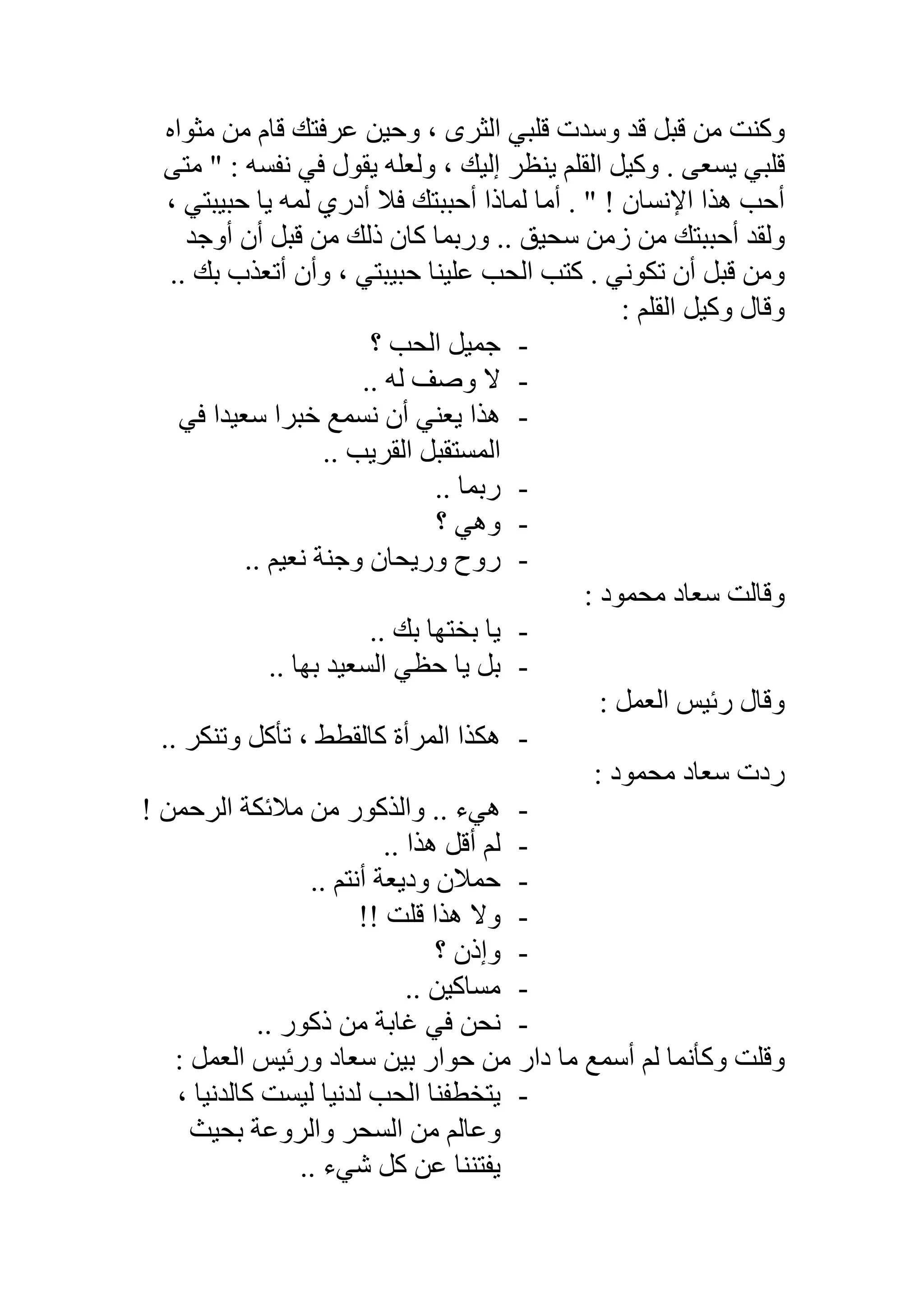 ‫ﻣﺜﻮاه‬ ‫ﻣﻦ‬ ‫ﻗﺎم‬ ‫ﻋﺮﻓﺘﻚ‬ ‫وﺣﯿﻦ‬ ، ‫اﻟﺜﺮى‬ ‫ﻗﻠﺒﻲ‬ ‫وﺳﺪت‬ ‫ﻗﺪ‬ ‫ﻗﺒﻞ‬ ‫ﻣﻦ‬ ‫وﻛﻨﺖ‬
‫ﻣﺘﻰ‬ " : ‫ﻧﻔﺴﮫ‬ ‫ﻓﻲ‬ ‫ﯾﻘﻮل‬ ‫وﻟﻌﻠﮫ‬ ، ‫إﻟﯿﻚ‬ ‫ﯾﻨﻈﺮ‬ ‫اﻟﻘﻠﻢ‬ ‫وﻛﯿﻞ‬ . ‫ﯾﺴﻌﻰ‬ ‫ﻗﻠﺒﻲ‬
‫أ‬ . " ! ‫اﻹﻧﺴﺎن‬ ‫ھﺬا‬ ‫أﺣﺐ‬، ‫ﺣﺒﯿﺒﺘﻲ‬ ‫ﯾﺎ‬ ‫ﻟﻤﮫ‬ ‫أدري‬ ‫ﻓﻼ‬ ‫أﺣﺒﺒﺘﻚ‬ ‫ﻟﻤﺎذا‬ ‫ﻣﺎ‬
‫أوﺟﺪ‬ ‫أن‬ ‫ﻗﺒﻞ‬ ‫ﻣﻦ‬ ‫ذﻟﻚ‬ ‫ﻛﺎن‬ ‫ورﺑﻤﺎ‬ .. ‫ﺳﺤﯿﻖ‬ ‫زﻣﻦ‬ ‫ﻣﻦ‬ ‫أﺣﺒﺒﺘﻚ‬ ‫وﻟﻘﺪ‬
.. ‫ﺑﻚ‬ ‫أﺗﻌﺬب‬ ‫وأن‬ ، ‫ﺣﺒﯿﺒﺘﻲ‬ ‫ﻋﻠﯿﻨﺎ‬ ‫اﻟﺤﺐ‬ ‫ﻛﺘﺐ‬ . ‫ﺗﻜﻮﻧﻲ‬ ‫أن‬ ‫ﻗﺒﻞ‬ ‫وﻣﻦ‬
: ‫اﻟﻘﻠﻢ‬ ‫وﻛﯿﻞ‬ ‫وﻗﺎل‬
-‫؟‬ ‫اﻟﺤﺐ‬ ‫ﺟﻤﯿﻞ‬
-.. ‫ﻟﮫ‬ ‫وﺻﻒ‬ ‫ﻻ‬
-‫ﻓﻲ‬ ‫ﺳﻌﯿﺪا‬ ‫ﺧﺒﺮا‬ ‫ﻧﺴﻤﻊ‬ ‫أن‬ ‫ﯾﻌﻨﻲ‬ ‫ھﺬا‬
.. ‫اﻟﻘﺮﯾﺐ‬ ‫اﻟﻤﺴﺘﻘﺒﻞ‬
-‫رﺑﻤ‬.. ‫ﺎ‬
-‫؟‬ ‫وھﻲ‬
-.. ‫ﻧﻌﯿﻢ‬ ‫وﺟﻨﺔ‬ ‫ورﯾﺤﺎن‬ ‫روح‬
: ‫ﻣﺤﻤﻮد‬ ‫ﺳﻌﺎد‬ ‫وﻗﺎﻟﺖ‬
-.. ‫ﺑﻚ‬ ‫ﺑﺨﺘﮭﺎ‬ ‫ﯾﺎ‬
-.. ‫ﺑﮭﺎ‬ ‫اﻟﺴﻌﯿﺪ‬ ‫ﺣﻈﻲ‬ ‫ﯾﺎ‬ ‫ﺑﻞ‬
: ‫اﻟﻌﻤﻞ‬ ‫رﺋﯿﺲ‬ ‫وﻗﺎل‬
-.. ‫وﺗﻨﻜﺮ‬ ‫ﺗﺄﻛﻞ‬ ، ‫ﻛﺎﻟﻘﻄﻂ‬ ‫اﻟﻤﺮأة‬ ‫ھﻜﺬا‬
: ‫ﻣﺤﻤﻮد‬ ‫ﺳﻌﺎد‬ ‫ردت‬
-! ‫اﻟﺮﺣﻤﻦ‬ ‫ﻣﻼﺋﻜﺔ‬ ‫ﻣﻦ‬ ‫واﻟﺬﻛﻮر‬ .. ‫ھﻲء‬
-.. ‫ھﺬا‬ ‫أﻗﻞ‬ ‫ﻟﻢ‬
-.. ‫أﻧﺘﻢ‬ ‫ودﯾﻌﺔ‬ ‫ﺣﻤﻼن‬
-! ‫ﻗﻠﺖ‬ ‫ھﺬا‬ ‫وﻻ‬!
-‫؟‬ ‫وإذن‬
-.. ‫ﻣﺴﺎﻛﯿﻦ‬
-.. ‫ذﻛﻮر‬ ‫ﻣﻦ‬ ‫ﻏﺎﺑﺔ‬ ‫ﻓﻲ‬ ‫ﻧﺤﻦ‬
: ‫اﻟﻌﻤﻞ‬ ‫ورﺋﯿﺲ‬ ‫ﺳﻌﺎد‬ ‫ﺑﯿﻦ‬ ‫ﺣﻮار‬ ‫ﻣﻦ‬ ‫دار‬ ‫ﻣﺎ‬ ‫أﺳﻤﻊ‬ ‫ﻟﻢ‬ ‫وﻛﺄﻧﻤﺎ‬ ‫وﻗﻠﺖ‬
-، ‫ﻛﺎﻟﺪﻧﯿﺎ‬ ‫ﻟﯿﺴﺖ‬ ‫ﻟﺪﻧﯿﺎ‬ ‫اﻟﺤﺐ‬ ‫ﯾﺘﺨﻄﻔﻨﺎ‬
‫ﺑﺤﯿﺚ‬ ‫واﻟﺮوﻋﺔ‬ ‫اﻟﺴﺤﺮ‬ ‫ﻣﻦ‬ ‫وﻋﺎﻟﻢ‬
.. ‫ﺷﻲء‬ ‫ﻛﻞ‬ ‫ﻋﻦ‬ ‫ﯾﻔﺘﻨﻨﺎ‬
 