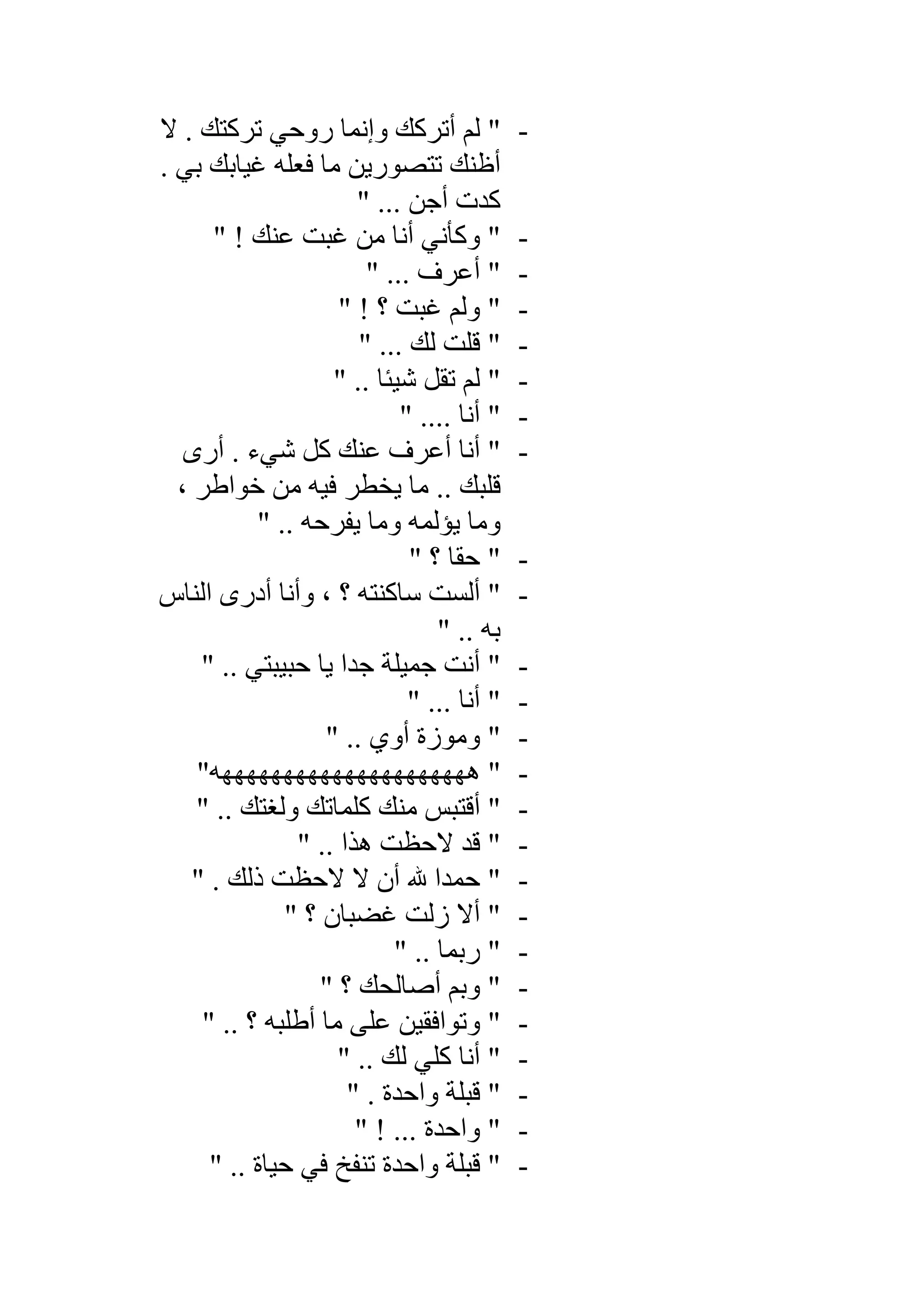 -‫ﺗﺮﻛﺘ‬ ‫روﺣﻲ‬ ‫وإﻧﻤﺎ‬ ‫أﺗﺮﻛﻚ‬ ‫ﻟﻢ‬ "‫ﻚ‬‫ﻻ‬ .
. ‫ﺑﻲ‬ ‫ﻏﯿﺎﺑﻚ‬ ‫ﻓﻌﻠﮫ‬ ‫ﻣﺎ‬ ‫ﺗﺘﺼﻮرﯾﻦ‬ ‫أظﻨﻚ‬
" ... ‫أﺟﻦ‬ ‫ﻛﺪت‬
-" ! ‫ﻋﻨﻚ‬ ‫ﻏﺒﺖ‬ ‫ﻣﻦ‬ ‫أﻧﺎ‬ ‫وﻛﺄﻧﻲ‬ "
-" ... ‫أﻋﺮف‬ "
-" ! ‫؟‬ ‫ﻏﺒﺖ‬ ‫وﻟﻢ‬ "
-" ... ‫ﻟﻚ‬ ‫ﻗﻠﺖ‬ "
-" .. ‫ﺷﯿﺌﺎ‬ ‫ﺗﻘﻞ‬ ‫ﻟﻢ‬ "
-" .... ‫أﻧﺎ‬ "
-‫أرى‬ . ‫ﺷﻲء‬ ‫ﻛﻞ‬ ‫ﻋﻨﻚ‬ ‫أﻋﺮف‬ ‫أﻧﺎ‬ "
، ‫ﺧﻮاطﺮ‬ ‫ﻣﻦ‬ ‫ﻓﯿﮫ‬ ‫ﯾﺨﻄﺮ‬ ‫ﻣﺎ‬ .. ‫ﻗﻠﺒﻚ‬
" .. ‫ﯾﻔﺮﺣﮫ‬ ‫وﻣﺎ‬ ‫ﯾﺆﻟﻤﮫ‬ ‫وﻣﺎ‬
-" ‫؟‬ ‫ﺣﻘﺎ‬ "
-‫اﻟﻨﺎس‬ ‫أدرى‬ ‫وأﻧﺎ‬ ، ‫؟‬ ‫ﺳﺎﻛﻨﺘﮫ‬ ‫أﻟﺴﺖ‬ "
" .. ‫ﺑﮫ‬
-" .. ‫ﺣﺒﯿﺒﺘﻲ‬ ‫ﯾﺎ‬ ‫ﺟﺪا‬ ‫ﺟﻤﯿﻠﺔ‬ ‫أﻧﺖ‬ "
-" ... ‫أﻧﺎ‬ "
-" .. ‫أوي‬ ‫وﻣﻮزة‬ "
-"‫ھﮭﮭﮭﮭﮭﮭﮭﮭﮭﮭﮭﮭﮭﮭﮭﮭﮭﮭﮭﮭﮫ‬ "
-" .. ‫وﻟﻐﺘﻚ‬ ‫ﻛﻠﻤﺎﺗﻚ‬ ‫ﻣﻨﻚ‬ ‫أﻗﺘﺒﺲ‬ "
-" .. ‫ھﺬا‬ ‫ﻻﺣﻈﺖ‬ ‫ﻗﺪ‬ "
-" . ‫ذﻟﻚ‬ ‫ﻻﺣﻈﺖ‬ ‫ﻻ‬ ‫أن‬ – ‫ﺣﻤﺪا‬ "
-"" ‫؟‬ ‫ﻏﻀﺒﺎن‬ ‫زﻟﺖ‬ ‫أﻻ‬
-" .. ‫رﺑﻤﺎ‬ "
-" ‫؟‬ ‫أﺻﺎﻟﺤﻚ‬ ‫وﺑﻢ‬ "
-" .. ‫؟‬ ‫أطﻠﺒﮫ‬ ‫ﻣﺎ‬ ‫ﻋﻠﻰ‬ ‫وﺗﻮاﻓﻘﯿﻦ‬ "
-" .. ‫ﻟﻚ‬ ‫ﻛﻠﻲ‬ ‫أﻧﺎ‬ "
-" . ‫واﺣﺪة‬ ‫ﻗﺒﻠﺔ‬ "
-" ! ... ‫واﺣﺪة‬ "
-" .. ‫ﺣﯿﺎة‬ ‫ﻓﻲ‬ ‫ﺗﻨﻔﺦ‬ ‫واﺣﺪة‬ ‫ﻗﺒﻠﺔ‬ "
 