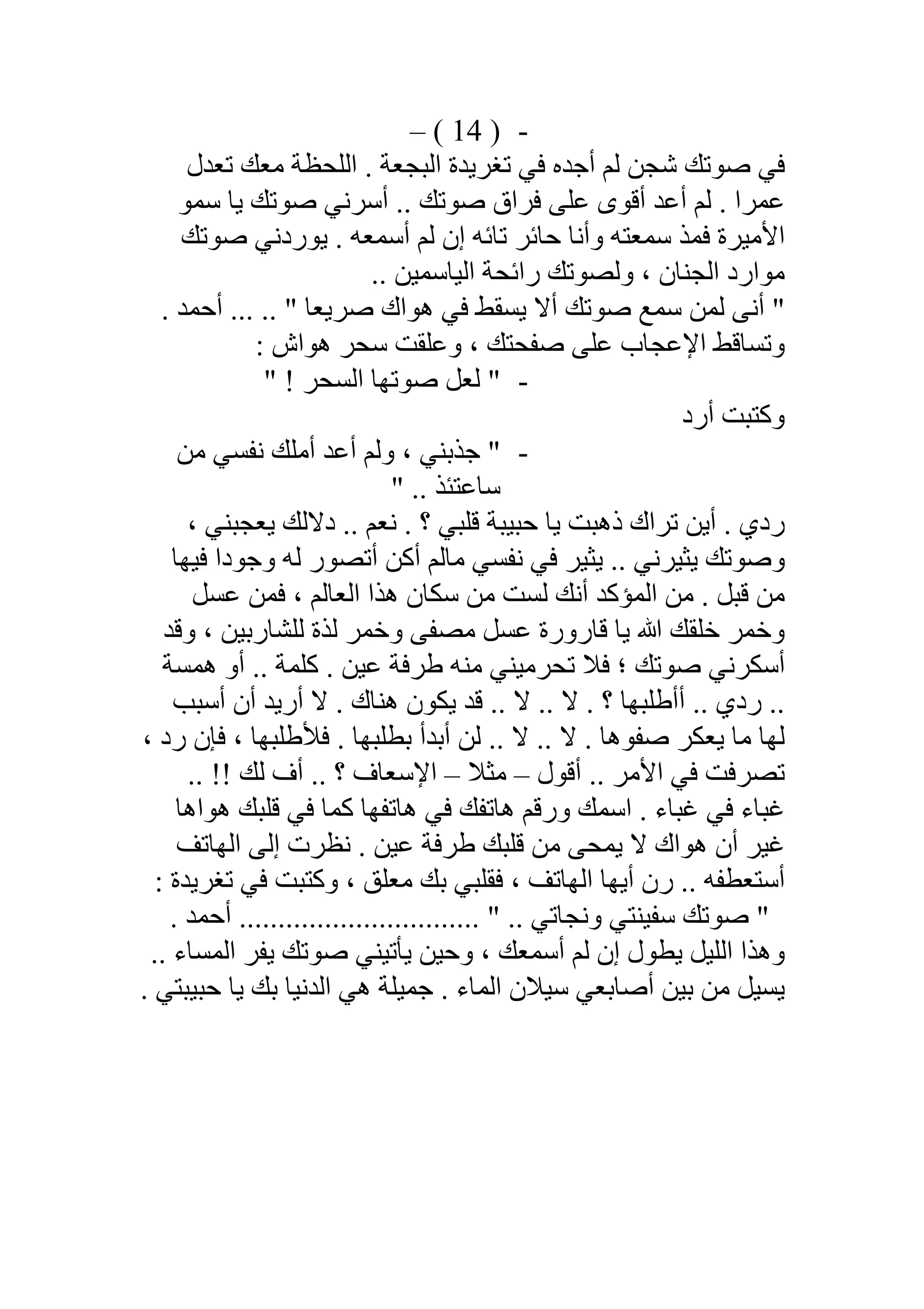 -)14(–
‫ﺗﻌﺪل‬ ‫ﻣﻌﻚ‬ ‫اﻟﻠﺤﻈﺔ‬ . ‫اﻟﺒﺠﻌﺔ‬ ‫ﺗﻐﺮﯾﺪة‬ ‫ﻓﻲ‬ ‫أﺟﺪه‬ ‫ﻟﻢ‬ ‫ﺷﺠﻦ‬ ‫ﺻﻮﺗﻚ‬ ‫ﻓﻲ‬
‫أﺳ‬ .. ‫ﺻﻮﺗﻚ‬ ‫ﻓﺮاق‬ ‫ﻋﻠﻰ‬ ‫أﻗﻮى‬ ‫أﻋﺪ‬ ‫ﻟﻢ‬ . ‫ﻋﻤﺮا‬‫ﺳﻤﻮ‬ ‫ﯾﺎ‬ ‫ﺻﻮﺗﻚ‬ ‫ﺮﻧﻲ‬
‫ﺻﻮﺗﻚ‬ ‫ﯾﻮردﻧﻲ‬ . ‫أﺳﻤﻌﮫ‬ ‫ﻟﻢ‬ ‫إن‬ ‫ﺗﺎﺋﮫ‬ ‫ﺣﺎﺋﺮ‬ ‫وأﻧﺎ‬ ‫ﺳﻤﻌﺘﮫ‬ ‫ﻓﻤﺬ‬ ‫اﻷﻣﯿﺮة‬
.. ‫اﻟﯿﺎﺳﻤﯿﻦ‬ ‫راﺋﺤﺔ‬ ‫وﻟﺼﻮﺗﻚ‬ ، ‫اﻟﺠﻨﺎن‬ ‫ﻣﻮارد‬
. ‫أﺣﻤﺪ‬ ... .. " ‫ﺻﺮﯾﻌﺎ‬ ‫ھﻮاك‬ ‫ﻓﻲ‬ ‫ﯾﺴﻘﻂ‬ ‫أﻻ‬ ‫ﺻﻮﺗﻚ‬ ‫ﺳﻤﻊ‬ ‫ﻟﻤﻦ‬ ‫أﻧﻰ‬ "
: ‫ھﻮاش‬ ‫ﺳﺤﺮ‬ ‫وﻋﻠﻘﺖ‬ ، ‫ﺻﻔﺤﺘﻚ‬ ‫ﻋﻠﻰ‬ ‫اﻹﻋﺠﺎب‬ ‫وﺗﺴﺎﻗﻂ‬
-" ! ‫اﻟﺴﺤﺮ‬ ‫ﺻﻮﺗﮭﺎ‬ ‫ﻟﻌﻞ‬ "
‫أرد‬ ‫وﻛﺘﺒﺖ‬
-"‫ﻣﻦ‬ ‫ﻧﻔﺴﻲ‬ ‫أﻣﻠﻚ‬ ‫أﻋﺪ‬ ‫وﻟﻢ‬ ، ‫ﺟﺬﺑﻨﻲ‬
" .. ‫ﺳﺎﻋﺘﺌﺬ‬
، ‫ﯾﻌﺠﺒﻨﻲ‬ ‫دﻻﻟﻚ‬ .. ‫ﻧﻌﻢ‬ . ‫؟‬ ‫ﻗﻠﺒﻲ‬ ‫ﺣﺒﯿﺒﺔ‬ ‫ﯾﺎ‬ ‫ذھﺒﺖ‬ ‫ﺗﺮاك‬ ‫أﯾﻦ‬ . ‫ردي‬
‫ﻓﯿﮭﺎ‬ ‫وﺟﻮدا‬ ‫ﻟﮫ‬ ‫أﺗﺼﻮر‬ ‫أﻛﻦ‬ ‫ﻣﺎﻟﻢ‬ ‫ﻧﻔﺴﻲ‬ ‫ﻓﻲ‬ ‫ﯾﺜﯿﺮ‬ .. ‫ﯾﺜﯿﺮﻧﻲ‬ ‫وﺻﻮﺗﻚ‬
‫ﻋﺴﻞ‬ ‫ﻓﻤﻦ‬ ، ‫اﻟﻌﺎﻟﻢ‬ ‫ھﺬا‬ ‫ﺳﻜﺎن‬ ‫ﻣﻦ‬ ‫ﻟﺴﺖ‬ ‫أﻧﻚ‬ ‫اﻟﻤﺆﻛﺪ‬ ‫ﻣﻦ‬ . ‫ﻗﺒﻞ‬ ‫ﻣﻦ‬
‫وﺧﻤﺮ‬ ‫ﻣﺼﻔﻰ‬ ‫ﻋﺴﻞ‬ ‫ﻗﺎرورة‬ ‫ﯾﺎ‬ ‫ﷲ‬ ‫ﺧﻠﻘﻚ‬ ‫وﺧﻤﺮ‬‫ﻟﻠﺸﺎرﺑﯿﻦ‬ ‫ﻟﺬة‬‫وﻗﺪ‬ ،
‫ھﻤﺴﺔ‬ ‫أو‬ .. ‫ﻛﻠﻤﺔ‬ . ‫ﻋﯿﻦ‬ ‫طﺮﻓﺔ‬ ‫ﻣﻨﮫ‬ ‫ﺗﺤﺮﻣﯿﻨﻲ‬ ‫ﻓﻼ‬ ‫؛‬ ‫ﺻﻮﺗﻚ‬ ‫أﺳﻜﺮﻧﻲ‬
‫أﺳﺒﺐ‬ ‫أن‬ ‫أرﯾﺪ‬ ‫ﻻ‬ . ‫ھﻨﺎك‬ ‫ﯾﻜﻮن‬ ‫ﻗﺪ‬ .. ‫ﻻ‬ .. ‫ﻻ‬ . ‫؟‬ ‫أأطﻠﺒﮭﺎ‬ .. ‫ردي‬ ..
، ‫رد‬ ‫ﻓﺈن‬ ، ‫ﻓﻸطﻠﺒﮭﺎ‬ . ‫ﺑﻄﻠﺒﮭﺎ‬ ‫أﺑﺪأ‬ ‫ﻟﻦ‬ .. ‫ﻻ‬ .. ‫ﻻ‬ . ‫ﺻﻔﻮھﺎ‬ ‫ﯾﻌﻜﺮ‬ ‫ﻣﺎ‬ ‫ﻟﮭﺎ‬
‫أﻗﻮل‬ .. ‫اﻷﻣﺮ‬ ‫ﻓﻲ‬ ‫ﺗﺼﺮﻓﺖ‬–‫ﻣﺜﻼ‬–.. ‫؟‬ ‫اﻹﺳﻌﺎف‬.. !! ‫ﻟﻚ‬ ‫أف‬
‫ھﻮاھﺎ‬ ‫ﻗﻠﺒﻚ‬ ‫ﻓﻲ‬ ‫ﻛﻤﺎ‬ ‫ھﺎﺗﻔﮭﺎ‬ ‫ﻓﻲ‬ ‫ھﺎﺗﻔﻚ‬ ‫ورﻗﻢ‬ ‫اﺳﻤﻚ‬ . ‫ﻏﺒﺎء‬ ‫ﻓﻲ‬ ‫ﻏﺒﺎء‬
‫اﻟﮭﺎﺗﻒ‬ ‫إﻟﻰ‬ ‫ﻧﻈﺮت‬ . ‫ﻋﯿﻦ‬ ‫طﺮﻓﺔ‬ ‫ﻗﻠﺒﻚ‬ ‫ﻣﻦ‬ ‫ﯾﻤﺤﻰ‬ ‫ﻻ‬ ‫ھﻮاك‬ ‫أن‬ ‫ﻏﯿﺮ‬
: ‫ﺗﻐﺮﯾﺪة‬ ‫ﻓﻲ‬ ‫وﻛﺘﺒﺖ‬ ، ‫ﻣﻌﻠﻖ‬ ‫ﺑﻚ‬ ‫ﻓﻘﻠﺒﻲ‬ ، ‫اﻟﮭﺎﺗﻒ‬ ‫أﯾﮭﺎ‬ ‫رن‬ .. ‫أﺳﺘﻌﻄﻔﮫ‬
. ‫أﺣﻤﺪ‬ ............................... " .. ‫وﻧﺠﺎﺗﻲ‬ ‫ﺳﻔﯿﻨﺘﻲ‬ ‫ﺻﻮﺗﻚ‬ "
.. ‫اﻟﻤﺴﺎء‬ ‫ﯾﻔﺮ‬ ‫ﺻﻮﺗﻚ‬ ‫ﯾﺄﺗﯿﻨﻲ‬ ‫وﺣﯿﻦ‬ ، ‫أﺳﻤﻌﻚ‬ ‫ﻟﻢ‬ ‫إن‬ ‫ﯾﻄﻮل‬ ‫اﻟﻠﯿﻞ‬ ‫وھﺬا‬
. ‫ﺣﺒﯿﺒﺘﻲ‬ ‫ﯾﺎ‬ ‫ﺑﻚ‬ ‫اﻟﺪﻧﯿﺎ‬ ‫ھﻲ‬ ‫ﺟﻤﯿﻠﺔ‬ . ‫اﻟﻤﺎء‬ ‫ﺳﯿﻼن‬ ‫أﺻﺎﺑﻌﻲ‬ ‫ﺑﯿﻦ‬ ‫ﻣﻦ‬ ‫ﯾﺴﯿﻞ‬
 