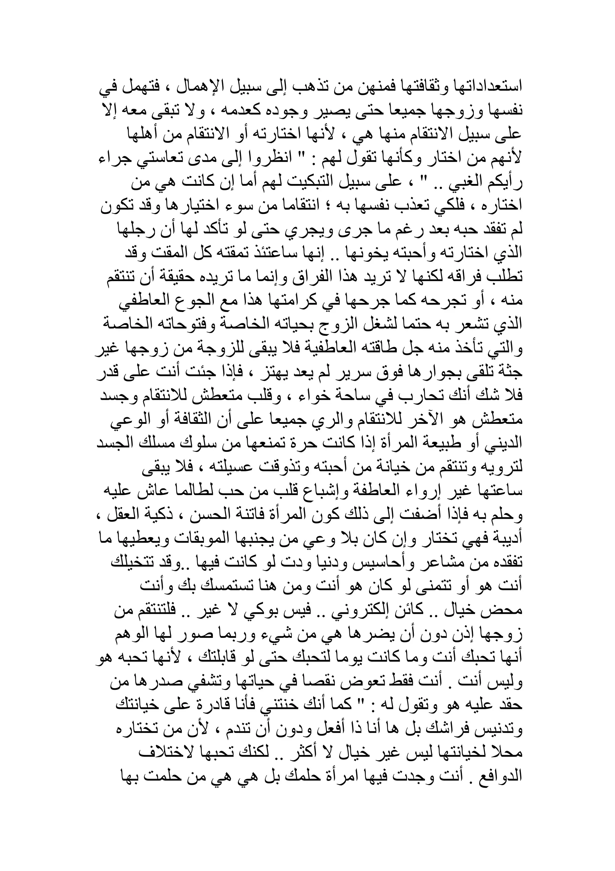 ‫ﺳﺒ‬ ‫إﻟﻰ‬ ‫ﺗﺬھﺐ‬ ‫ﻣﻦ‬ ‫ﻓﻤﻨﮭﻦ‬ ‫وﺛﻘﺎﻓﺘﮭﺎ‬ ‫اﺳﺘﻌﺪاداﺗﮭﺎ‬‫ﻓﻲ‬ ‫ﻓﺘﮭﻤﻞ‬ ، ‫اﻹھﻤﺎل‬ ‫ﯿﻞ‬
‫إﻻ‬ ‫ﻣﻌﮫ‬ ‫ﺗﺒﻘﻰ‬ ‫وﻻ‬ ، ‫ﻛﻌﺪﻣﮫ‬ ‫وﺟﻮده‬ ‫ﯾﺼﯿﺮ‬ ‫ﺣﺘﻰ‬ ‫ﺟﻤﯿﻌﺎ‬ ‫وزوﺟﮭﺎ‬ ‫ﻧﻔﺴﮭﺎ‬
‫أھﻠﮭﺎ‬ ‫ﻣﻦ‬ ‫اﻻﻧﺘﻘﺎم‬ ‫أو‬ ‫اﺧﺘﺎرﺗﮫ‬ ‫ﻷﻧﮭﺎ‬ ، ‫ھﻲ‬ ‫ﻣﻨﮭﺎ‬ ‫اﻻﻧﺘﻘﺎم‬ ‫ﺳﺒﯿﻞ‬ ‫ﻋﻠﻰ‬
‫ﺟﺮاء‬ ‫ﺗﻌﺎﺳﺘﻲ‬ ‫ﻣﺪى‬ ‫إﻟﻰ‬ ‫اﻧﻈﺮوا‬ " : ‫ﻟﮭﻢ‬ ‫ﺗﻘﻮل‬ ‫وﻛﺄﻧﮭﺎ‬ ‫اﺧﺘﺎر‬ ‫ﻣﻦ‬ ‫ﻷﻧﮭﻢ‬
‫ﻛﺎﻧ‬ ‫إن‬ ‫أﻣﺎ‬ ‫ﻟﮭﻢ‬ ‫اﻟﺘﺒﻜﯿﺖ‬ ‫ﺳﺒﯿﻞ‬ ‫ﻋﻠﻰ‬ ، " .. ‫اﻟﻐﺒﻲ‬ ‫رأﯾﻜﻢ‬‫ﻣﻦ‬ ‫ھﻲ‬ ‫ﺖ‬
‫ﺗﻜﻮن‬ ‫وﻗﺪ‬ ‫اﺧﺘﯿﺎرھﺎ‬ ‫ﺳﻮء‬ ‫ﻣﻦ‬ ‫اﻧﺘﻘﺎﻣﺎ‬ ‫؛‬ ‫ﺑﮫ‬ ‫ﻧﻔﺴﮭﺎ‬ ‫ﺗﻌﺬب‬ ‫ﻓﻠﻜﻲ‬ ، ‫اﺧﺘﺎره‬
‫رﺟﻠﮭﺎ‬ ‫أن‬ ‫ﻟﮭﺎ‬ ‫ﺗﺄﻛﺪ‬ ‫ﻟﻮ‬ ‫ﺣﺘﻰ‬ ‫وﯾﺠﺮي‬ ‫ﺟﺮى‬ ‫ﻣﺎ‬ ‫رﻏﻢ‬ ‫ﺑﻌﺪ‬ ‫ﺣﺒﮫ‬ ‫ﺗﻔﻘﺪ‬ ‫ﻟﻢ‬
‫وﻗﺪ‬ ‫اﻟﻤﻘﺖ‬ ‫ﻛﻞ‬ ‫ﺗﻤﻘﺘﮫ‬ ‫ﺳﺎﻋﺘﺌﺬ‬ ‫إﻧﮭﺎ‬ .. ‫ﯾﺨﻮﻧﮭﺎ‬ ‫وأﺣﺒﺘﮫ‬ ‫اﺧﺘﺎرﺗﮫ‬ ‫اﻟﺬي‬
‫ﺗﻨﺘﻘﻢ‬ ‫أن‬ ‫ﺣﻘﯿﻘﺔ‬ ‫ﺗﺮﯾﺪه‬ ‫ﻣﺎ‬ ‫وإﻧﻤﺎ‬ ‫اﻟﻔﺮاق‬ ‫ھﺬا‬ ‫ﺗﺮﯾﺪ‬ ‫ﻻ‬ ‫ﻟﻜﻨﮭﺎ‬ ‫ﻓﺮاﻗﮫ‬ ‫ﺗﻄﻠﺐ‬
‫اﻟﻌﺎطﻔﻲ‬ ‫اﻟﺠﻮع‬ ‫ﻣﻊ‬ ‫ھﺬا‬ ‫ﻛﺮاﻣﺘﮭﺎ‬ ‫ﻓﻲ‬ ‫ﺟﺮﺣﮭﺎ‬ ‫ﻛﻤﺎ‬ ‫ﺗﺠﺮﺣﮫ‬ ‫أو‬ ، ‫ﻣﻨﮫ‬
‫اﻟﺨﺎﺻﺔ‬ ‫وﻓﺘﻮﺣﺎﺗﮫ‬ ‫اﻟﺨﺎﺻﺔ‬ ‫ﺑﺤﯿﺎﺗﮫ‬ ‫اﻟﺰوج‬ ‫ﻟﺸﻐﻞ‬ ‫ﺣﺘﻤﺎ‬ ‫ﺑﮫ‬ ‫ﺗﺸﻌﺮ‬ ‫اﻟﺬي‬
‫ﻏﯿﺮ‬ ‫زوﺟﮭﺎ‬ ‫ﻣﻦ‬ ‫ﻟﻠﺰوﺟﺔ‬ ‫ﯾﺒﻘﻰ‬ ‫ﻓﻼ‬ ‫اﻟﻌﺎطﻔﯿﺔ‬ ‫طﺎﻗﺘﮫ‬ ‫ﺟﻞ‬ ‫ﻣﻨﮫ‬ ‫ﺗﺄﺧﺬ‬ ‫واﻟﺘﻲ‬
‫ﻗﺪر‬ ‫ﻋﻠﻰ‬ ‫أﻧﺖ‬ ‫ﺟﺌﺖ‬ ‫ﻓﺈذا‬ ، ‫ﯾﮭﺘﺰ‬ ‫ﯾﻌﺪ‬ ‫ﻟﻢ‬ ‫ﺳﺮﯾﺮ‬ ‫ﻓﻮق‬ ‫ﺑﺠﻮارھﺎ‬ ‫ﺗﻠﻘﻰ‬ ‫ﺟﺜﺔ‬
‫ﺗﺤﺎرب‬ ‫أﻧﻚ‬ ‫ﺷﻚ‬ ‫ﻓﻼ‬‫وﺟﺴﺪ‬ ‫ﻟﻼﻧﺘﻘﺎم‬ ‫ﻣﺘﻌﻄﺶ‬ ‫وﻗﻠﺐ‬ ، ‫ﺧﻮاء‬ ‫ﺳﺎﺣﺔ‬ ‫ﻓﻲ‬
‫اﻟﻮﻋﻲ‬ ‫أو‬ ‫اﻟﺜﻘﺎﻓﺔ‬ ‫أن‬ ‫ﻋﻠﻰ‬ ‫ﺟﻤﯿﻌﺎ‬ ‫واﻟﺮي‬ ‫ﻟﻼﻧﺘﻘﺎم‬ ‫اﻵﺧﺮ‬ ‫ھﻮ‬ ‫ﻣﺘﻌﻄﺶ‬
‫اﻟﺠﺴﺪ‬ ‫ﻣﺴﻠﻚ‬ ‫ﺳﻠﻮك‬ ‫ﻣﻦ‬ ‫ﺗﻤﻨﻌﮭﺎ‬ ‫ﺣﺮة‬ ‫ﻛﺎﻧﺖ‬ ‫إذا‬ ‫اﻟﻤﺮأة‬ ‫طﺒﯿﻌﺔ‬ ‫أو‬ ‫اﻟﺪﯾﻨﻲ‬
‫ﯾﺒﻘﻰ‬ ‫ﻓﻼ‬ ، ‫ﻋﺴﯿﻠﺘﮫ‬ ‫وﺗﺬوﻗﺖ‬ ‫أﺣﺒﺘﮫ‬ ‫ﻣﻦ‬ ‫ﺧﯿﺎﻧﺔ‬ ‫ﻣﻦ‬ ‫وﺗﻨﺘﻘﻢ‬ ‫ﻟﺘﺮوﯾﮫ‬
‫ﻣ‬ ‫ﻗﻠﺐ‬ ‫وإﺷﺒﺎع‬ ‫اﻟﻌﺎطﻔﺔ‬ ‫إرواء‬ ‫ﻏﯿﺮ‬ ‫ﺳﺎﻋﺘﮭﺎ‬‫ﻋﻠﯿﮫ‬ ‫ﻋﺎش‬ ‫ﻟﻄﺎﻟﻤﺎ‬ ‫ﺣﺐ‬ ‫ﻦ‬
، ‫اﻟﻌﻘﻞ‬ ‫ذﻛﯿﺔ‬ ، ‫اﻟﺤﺴﻦ‬ ‫ﻓﺎﺗﻨﺔ‬ ‫اﻟﻤﺮأة‬ ‫ﻛﻮن‬ ‫ذﻟﻚ‬ ‫إﻟﻰ‬ ‫أﺿﻔﺖ‬ ‫ﻓﺈذا‬ ‫ﺑﮫ‬ ‫وﺣﻠﻢ‬
‫ﻣﺎ‬ ‫وﯾﻌﻄﯿﮭﺎ‬ ‫اﻟﻤﻮﺑﻘﺎت‬ ‫ﯾﺠﻨﺒﮭﺎ‬ ‫ﻣﻦ‬ ‫وﻋﻲ‬ ‫ﺑﻼ‬ ‫ﻛﺎن‬ ‫وإن‬ ‫ﺗﺨﺘﺎر‬ ‫ﻓﮭﻲ‬ ‫أدﯾﺒﺔ‬
.. ‫ﻓﯿﮭﺎ‬ ‫ﻛﺎﻧﺖ‬ ‫ﻟﻮ‬ ‫ودت‬ ‫ودﻧﯿﺎ‬ ‫وأﺣﺎﺳﯿﺲ‬ ‫ﻣﺸﺎﻋﺮ‬ ‫ﻣﻦ‬ ‫ﺗﻔﻘﺪه‬‫ﺗﺘﺨﯿﻠﻚ‬ ‫وﻗﺪ‬
‫وأ‬ ‫ﺑﻚ‬ ‫ﺗﺴﺘﻤﺴﻚ‬ ‫ھﻨﺎ‬ ‫وﻣﻦ‬ ‫أﻧﺖ‬ ‫ھﻮ‬ ‫ﻛﺎن‬ ‫ﻟﻮ‬ ‫ﺗﺘﻤﻨﻰ‬ ‫أو‬ ‫ھﻮ‬ ‫أﻧﺖ‬‫ﻧﺖ‬
‫ﻓﯿﺲ‬ .. ‫إﻟﻜﺘﺮوﻧﻲ‬ ‫ﻛﺎﺋﻦ‬ .. ‫ﺧﯿﺎل‬ ‫ﻣﺤﺾ‬‫ﻣﻦ‬ ‫ﻓﻠﺘﻨﺘﻘﻢ‬ .. ‫ﻏﯿﺮ‬ ‫ﻻ‬ ‫ﺑﻮﻛﻲ‬
‫ﺷﻲ‬ ‫ﻣﻦ‬ ‫ھﻲ‬ ‫ﯾﻀﺮھﺎ‬ ‫أن‬ ‫دون‬ ‫إذن‬ ‫زوﺟﮭﺎ‬‫اﻟﻮھﻢ‬ ‫ﻟﮭﺎ‬ ‫ﺻﻮر‬ ‫ورﺑﻤﺎ‬ ‫ء‬
‫ھﻮ‬ ‫ﺗﺤﺒﮫ‬ ‫ﻷﻧﮭﺎ‬ ، ‫ﻗﺎﺑﻠﺘﻚ‬ ‫ﻟﻮ‬ ‫ﺣﺘﻰ‬ ‫ﻟﺘﺤﺒﻚ‬ ‫ﯾﻮﻣﺎ‬ ‫ﻛﺎﻧﺖ‬ ‫وﻣﺎ‬ ‫أﻧﺖ‬ ‫ﺗﺤﺒﻚ‬ ‫أﻧﮭﺎ‬
‫ﻣﻦ‬ ‫ﺻﺪرھﺎ‬ ‫وﺗﺸﻔﻲ‬ ‫ﺣﯿﺎﺗﮭﺎ‬ ‫ﻓﻲ‬ ‫ﻧﻘﺼﺎ‬ ‫ﺗﻌﻮض‬ ‫ﻓﻘﻂ‬ ‫أﻧﺖ‬ . ‫أﻧﺖ‬ ‫وﻟﯿﺲ‬
: ‫ﻟﮫ‬ ‫وﺗﻘﻮل‬ ‫ھﻮ‬ ‫ﻋﻠﯿﮫ‬ ‫ﺣﻘﺪ‬‫ﺧﯿﺎﻧﺘﻚ‬ ‫ﻋﻠﻰ‬ ‫ﻗﺎدرة‬ ‫ﻓﺄﻧﺎ‬ ‫ﺧﻨﺘﻨﻲ‬ ‫أﻧﻚ‬ ‫ﻛﻤﺎ‬ "
‫ﺗﺨﺘﺎره‬ ‫ﻣﻦ‬ ‫ﻷن‬ ، ‫ﺗﻨﺪم‬ ‫أن‬ ‫ودون‬ ‫أﻓﻌﻞ‬ ‫ذا‬ ‫أﻧﺎ‬ ‫ھﺎ‬ ‫ﺑﻞ‬ ‫ﻓﺮاﺷﻚ‬ ‫وﺗﺪﻧﯿﺲ‬
.. ‫أﻛﺜﺮ‬ ‫ﻻ‬ ‫ﺧﯿﺎل‬ ‫ﻏﯿﺮ‬ ‫ﻟﯿﺲ‬ ‫ﻟﺨﯿﺎﻧﺘﮭﺎ‬ ‫ﻣﺤﻼ‬‫ﻻﺧﺘﻼف‬ ‫ﺗﺤﺒﮭﺎ‬ ‫ﻟﻜﻨﻚ‬
‫ﺑﮭﺎ‬ ‫ﺣﻠﻤﺖ‬ ‫ﻣﻦ‬ ‫ھﻲ‬ ‫ھﻲ‬ ‫ﺑﻞ‬ ‫ﺣﻠﻤﻚ‬ ‫اﻣﺮأة‬ ‫ﻓﯿﮭﺎ‬ ‫وﺟﺪت‬ ‫أﻧﺖ‬ . ‫اﻟﺪواﻓﻊ‬
 