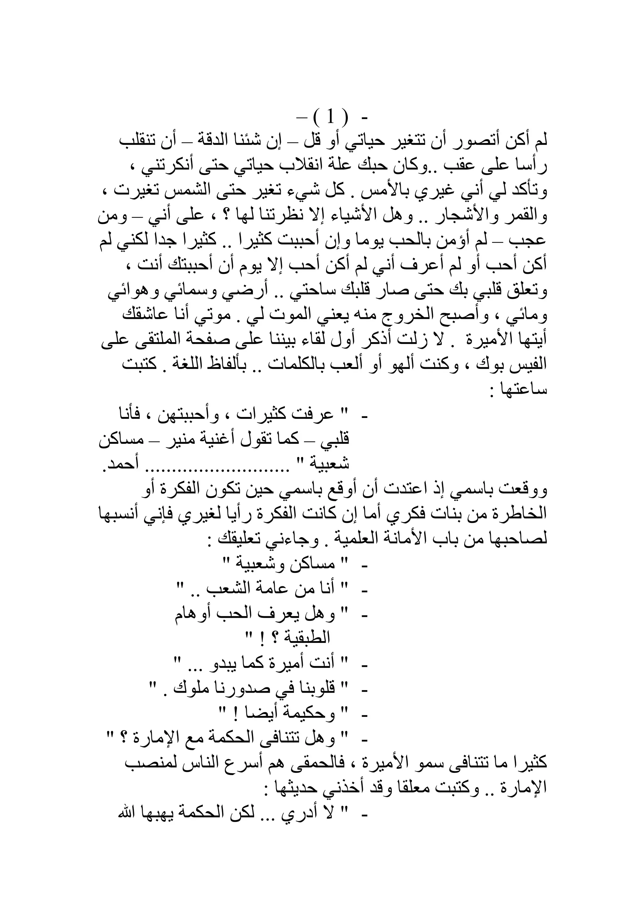 -)1(–
‫ﻗﻞ‬ ‫أو‬ ‫ﺣﯿﺎﺗﻲ‬ ‫ﺗﺘﻐﯿﺮ‬ ‫أن‬ ‫أﺗﺼﻮر‬ ‫أﻛﻦ‬ ‫ﻟﻢ‬–‫اﻟﺪﻗﺔ‬ ‫ﺷﺌﻨﺎ‬ ‫إن‬–‫ﺗﻨﻘﻠﺐ‬ ‫أن‬
.. ‫ﻋﻘﺐ‬ ‫ﻋﻠﻰ‬ ‫رأﺳﺎ‬‫و‬، ‫أﻧﻜﺮﺗﻨﻲ‬ ‫ﺣﺘﻰ‬ ‫ﺣﯿﺎﺗﻲ‬ ‫اﻧﻘﻼب‬ ‫ﻋﻠﺔ‬ ‫ﺣﺒﻚ‬ ‫ﻛﺎن‬
، ‫ﺗﻐﯿﺮت‬ ‫اﻟﺸﻤﺲ‬ ‫ﺣﺘﻰ‬ ‫ﺗﻐﯿﺮ‬ ‫ﺷﻲء‬ ‫ﻛﻞ‬ . ‫ﺑﺎﻷﻣﺲ‬ ‫ﻏﯿﺮي‬ ‫أﻧﻲ‬ ‫ﻟﻲ‬ ‫وﺗﺄﻛﺪ‬
‫أﻧﻲ‬ ‫ﻋﻠﻰ‬ ، ‫؟‬ ‫ﻟﮭﺎ‬ ‫ﻧﻈﺮﺗﻨﺎ‬ ‫إﻻ‬ ‫اﻷﺷﯿﺎء‬ ‫وھﻞ‬ .. ‫واﻷﺷﺠﺎر‬ ‫واﻟﻘﻤﺮ‬–‫وﻣﻦ‬
‫ﻋﺠﺐ‬–‫ﻟﻢ‬ ‫ﻟﻜﻨﻲ‬ ‫ﺟﺪا‬ ‫ﻛﺜﯿﺮا‬ .. ‫ﻛﺜﯿﺮا‬ ‫أﺣﺒﺒﺖ‬ ‫وإن‬ ‫ﯾﻮﻣﺎ‬ ‫ﺑﺎﻟﺤﺐ‬ ‫أؤﻣﻦ‬ ‫ﻟﻢ‬
‫أﺣﺐ‬ ‫أﻛﻦ‬ ‫ﻟﻢ‬ ‫أﻧﻲ‬ ‫أﻋﺮف‬ ‫ﻟﻢ‬ ‫أو‬ ‫أﺣﺐ‬ ‫أﻛﻦ‬، ‫أﻧﺖ‬ ‫أﺣﺒﺒﺘﻚ‬ ‫أن‬ ‫ﯾﻮم‬ ‫إﻻ‬
‫وھﻮاﺋﻲ‬ ‫وﺳﻤﺎﺋﻲ‬ ‫أرﺿﻲ‬ .. ‫ﺳﺎﺣﺘﻲ‬ ‫ﻗﻠﺒﻚ‬ ‫ﺻﺎر‬ ‫ﺣﺘﻰ‬ ‫ﺑﻚ‬ ‫ﻗﻠﺒﻲ‬ ‫وﺗﻌﻠﻖ‬
‫ﻋﺎﺷﻘﻚ‬ ‫أﻧﺎ‬ ‫ﻣﻮﺗﻲ‬ . ‫ﻟﻲ‬ ‫اﻟﻤﻮت‬ ‫ﯾﻌﻨﻲ‬ ‫ﻣﻨﮫ‬ ‫اﻟﺨﺮوج‬ ‫وأﺻﺒﺢ‬ ، ‫وﻣﺎﺋﻲ‬
‫اﻷﻣﯿﺮة‬ ‫أﯾﺘﮭﺎ‬‫ﻋﻠﻰ‬ ‫اﻟﻤﻠﺘﻘﻰ‬ ‫ﺻﻔﺤﺔ‬ ‫ﻋﻠﻰ‬ ‫ﺑﯿﻨﻨﺎ‬ ‫ﻟﻘﺎء‬ ‫أول‬ ‫أذﻛﺮ‬ ‫زﻟﺖ‬ ‫ﻻ‬ .
. ‫اﻟﻠﻐﺔ‬ ‫ﺑﺄﻟﻔﺎظ‬ .. ‫ﺑﺎﻟﻜﻠﻤﺎت‬ ‫أﻟﻌﺐ‬ ‫أو‬ ‫أﻟﮭﻮ‬ ‫وﻛﻨﺖ‬ ، ‫ﺑﻮك‬ ‫اﻟﻔﯿﺲ‬‫ﻛﺘﺒﺖ‬
: ‫ﺳﺎﻋﺘﮭﺎ‬
-‫ﻓﺄﻧﺎ‬ ، ‫وأﺣﺒﺒﺘﮭﻦ‬ ، ‫ﻛﺜﯿﺮات‬ ‫ﻋﺮﻓﺖ‬ "
‫ﻗﻠﺒﻲ‬–‫ﻣﻨﯿﺮ‬ ‫أﻏﻨﯿﺔ‬ ‫ﺗﻘﻮل‬ ‫ﻛﻤﺎ‬–‫ﻣﺴﺎﻛﻦ‬
.‫أﺣﻤﺪ‬ ........................... " ‫ﺷﻌﺒﯿﺔ‬
‫أو‬ ‫اﻟﻔﻜﺮة‬ ‫ﺗﻜﻮن‬ ‫ﺣﯿﻦ‬ ‫ﺑﺎﺳﻤﻲ‬ ‫أوﻗﻊ‬ ‫أن‬ ‫اﻋﺘﺪت‬ ‫إذ‬ ‫ﺑﺎﺳﻤﻲ‬ ‫ووﻗﻌﺖ‬
‫أﻧﺴﺒﮭﺎ‬ ‫ﻓﺈﻧﻲ‬ ‫ﻟﻐﯿﺮي‬ ‫رأﯾﺎ‬ ‫اﻟﻔﻜﺮة‬ ‫ﻛﺎﻧﺖ‬ ‫إن‬ ‫أﻣﺎ‬ ‫ﻓﻜﺮي‬ ‫ﺑﻨﺎت‬ ‫ﻣﻦ‬ ‫اﻟﺨﺎطﺮة‬
‫ﺑﺎب‬ ‫ﻣﻦ‬ ‫ﻟﺼﺎﺣﺒﮭﺎ‬: ‫ﺗﻌﻠﯿﻘﻚ‬ ‫وﺟﺎءﻧﻲ‬ . ‫اﻟﻌﻠﻤﯿﺔ‬ ‫اﻷﻣﺎﻧﺔ‬
-" ‫وﺷﻌﺒﯿﺔ‬ ‫ﻣﺴﺎﻛﻦ‬ "
-" .. ‫اﻟﺸﻌﺐ‬ ‫ﻋﺎﻣﺔ‬ ‫ﻣﻦ‬ ‫أﻧﺎ‬ "
-‫أوھﺎم‬ ‫اﻟﺤﺐ‬ ‫ﯾﻌﺮف‬ ‫وھﻞ‬ "
" ! ‫؟‬ ‫اﻟﻄﺒﻘﯿﺔ‬
-" ... ‫ﯾﺒﺪو‬ ‫ﻛﻤﺎ‬ ‫أﻣﯿﺮة‬ ‫أﻧﺖ‬ "
-" . ‫ﻣﻠﻮك‬ ‫ﺻﺪورﻧﺎ‬ ‫ﻓﻲ‬ ‫ﻗﻠﻮﺑﻨﺎ‬ "
-" ! ‫أﯾﻀﺎ‬ ‫وﺣﻜﯿﻤﺔ‬ "
-" ‫؟‬ ‫اﻹﻣﺎرة‬ ‫ﻣﻊ‬ ‫اﻟﺤﻜﻤﺔ‬ ‫ﺗﺘﻨﺎﻓﻰ‬ ‫وھﻞ‬ "
‫ﺳﻤﻮ‬ ‫ﺗﺘﻨﺎﻓﻰ‬ ‫ﻣﺎ‬ ‫ﻛﺜﯿﺮا‬‫ﻟﻤﻨﺼﺐ‬ ‫اﻟﻨﺎس‬ ‫أﺳﺮع‬ ‫ھﻢ‬ ‫ﻓﺎﻟﺤﻤﻘﻰ‬ ، ‫اﻷﻣﯿﺮة‬
: ‫ﺣﺪﯾﺜﮭﺎ‬ ‫أﺧﺬﻧﻲ‬ ‫وﻗﺪ‬ ‫ﻣﻌﻠﻘﺎ‬ ‫وﻛﺘﺒﺖ‬ .. ‫اﻹﻣﺎرة‬
-‫ﷲ‬ ‫ﯾﮭﺒﮭﺎ‬ ‫اﻟﺤﻜﻤﺔ‬ ‫ﻟﻜﻦ‬ ... ‫أدري‬ ‫ﻻ‬ "
 