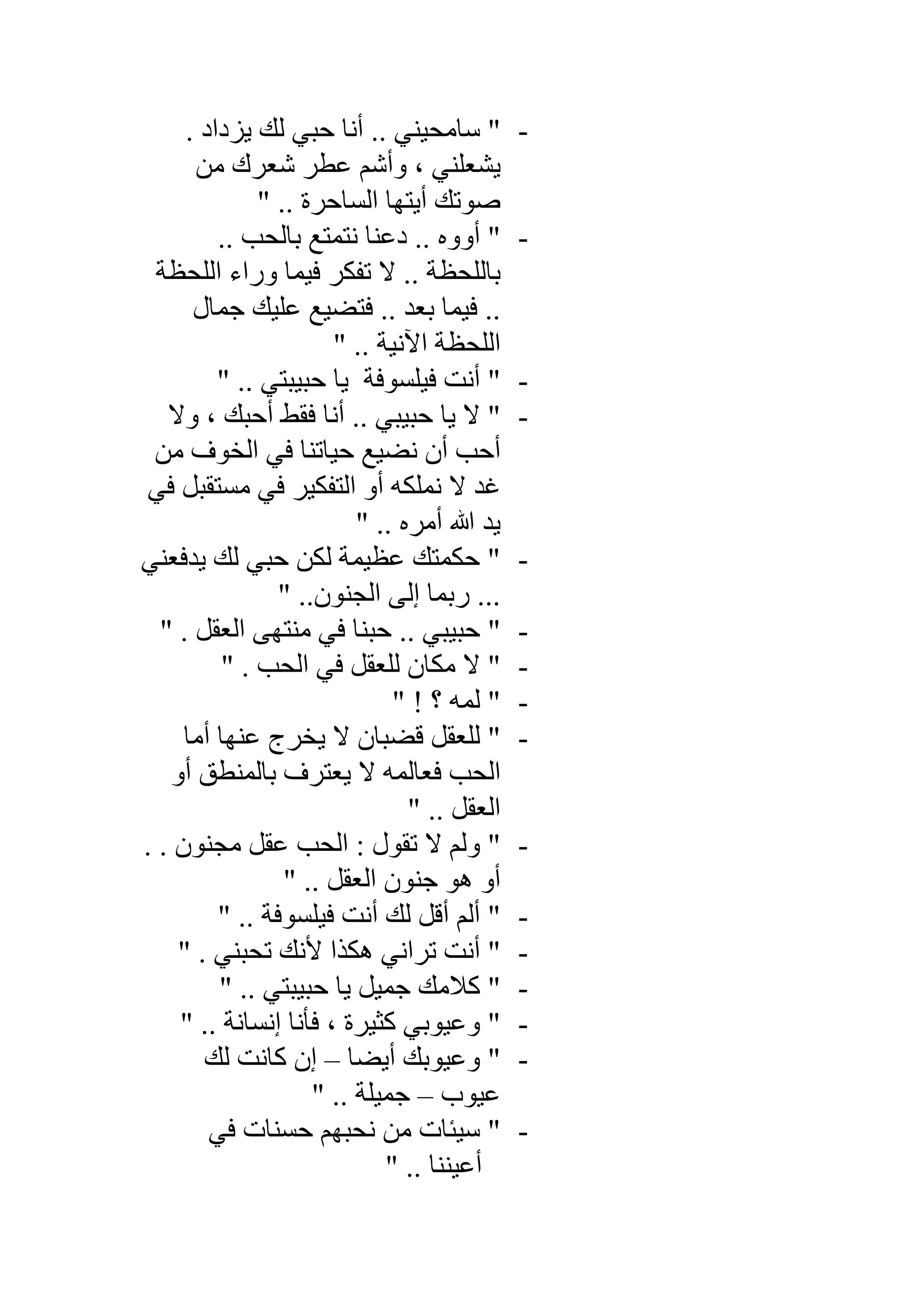 -‫ﯾﺰداد‬ ‫ﻟﻚ‬ ‫ﺣﺒﻲ‬ ‫أﻧﺎ‬ .. ‫ﺳﺎﻣﺤﯿﻨﻲ‬ ".
‫ﻣﻦ‬ ‫ﺷﻌﺮك‬ ‫ﻋﻄﺮ‬ ‫وأﺷﻢ‬ ، ‫ﯾﺸﻌﻠﻨﻲ‬
" .. ‫اﻟﺴﺎﺣﺮة‬ ‫أﯾﺘﮭﺎ‬ ‫ﺻﻮﺗﻚ‬
-.. ‫ﺑﺎﻟﺤﺐ‬ ‫ﻧﺘﻤﺘﻊ‬ ‫دﻋﻨﺎ‬ .. ‫أووه‬ "
‫ﻻ‬ .. ‫ﺑﺎﻟﻠﺤﻈﺔ‬‫اﻟﻠﺤﻈﺔ‬ ‫وراء‬ ‫ﻓﯿﻤﺎ‬ ‫ﺗﻔﻜﺮ‬
‫ﺟﻤﺎل‬ ‫ﻋﻠﯿﻚ‬ ‫ﻓﺘﻀﯿﻊ‬ .. ‫ﺑﻌﺪ‬ ‫ﻓﯿﻤﺎ‬ ..
" .. ‫اﻵﻧﯿﺔ‬ ‫اﻟﻠﺤﻈﺔ‬
-" .. ‫ﺣﺒﯿﺒﺘﻲ‬ ‫ﯾﺎ‬ ‫ﻓﯿﻠﺴﻮﻓﺔ‬ ‫أﻧﺖ‬ "
-‫وﻻ‬ ، ‫أﺣﺒﻚ‬ ‫ﻓﻘﻂ‬ ‫أﻧﺎ‬ .. ‫ﺣﺒﯿﺒﻲ‬ ‫ﯾﺎ‬ ‫ﻻ‬ "
‫ﻣﻦ‬ ‫اﻟﺨﻮف‬ ‫ﻓﻲ‬ ‫ﺣﯿﺎﺗﻨﺎ‬ ‫ﻧﻀﯿﻊ‬ ‫أن‬ ‫أﺣﺐ‬
‫ﻓﻲ‬ ‫ﻣﺴﺘﻘﺒﻞ‬ ‫ﻓﻲ‬ ‫اﻟﺘﻔﻜﯿﺮ‬ ‫أو‬ ‫ﻧﻤﻠﻜﮫ‬ ‫ﻻ‬ ‫ﻏﺪ‬
" .. ‫أﻣﺮه‬ ‫ﷲ‬ ‫ﯾﺪ‬
-‫ﯾﺪﻓﻌ‬ ‫ﻟﻚ‬ ‫ﺣﺒﻲ‬ ‫ﻟﻜﻦ‬ ‫ﻋﻈﯿﻤﺔ‬ ‫ﺣﻜﻤﺘﻚ‬ "‫ﻨﻲ‬
" ..‫اﻟﺠﻨﻮن‬ ‫إﻟﻰ‬ ‫رﺑﻤﺎ‬ ...
-" . ‫اﻟﻌﻘﻞ‬ ‫ﻣﻨﺘﮭﻰ‬ ‫ﻓﻲ‬ ‫ﺣﺒﻨﺎ‬ .. ‫ﺣﺒﯿﺒﻲ‬ "
-" . ‫اﻟﺤﺐ‬ ‫ﻓﻲ‬ ‫ﻟﻠﻌﻘﻞ‬ ‫ﻣﻜﺎن‬ ‫ﻻ‬ "
-" ! ‫؟‬ ‫ﻟﻤﮫ‬ "
-‫أﻣﺎ‬ ‫ﻋﻨﮭﺎ‬ ‫ﯾﺨﺮج‬ ‫ﻻ‬ ‫ﻗﻀﺒﺎن‬ ‫ﻟﻠﻌﻘﻞ‬ "
‫أو‬ ‫ﺑﺎﻟﻤﻨﻄﻖ‬ ‫ﯾﻌﺘﺮف‬ ‫ﻻ‬ ‫ﻓﻌﺎﻟﻤﮫ‬ ‫اﻟﺤﺐ‬
" .. ‫اﻟﻌﻘﻞ‬
-. . ‫ﻣﺠﻨﻮن‬ ‫ﻋﻘﻞ‬ ‫اﻟﺤﺐ‬ : ‫ﺗﻘﻮل‬ ‫ﻻ‬ ‫وﻟﻢ‬ "
" .. ‫اﻟﻌﻘﻞ‬ ‫ﺟﻨﻮن‬ ‫ھﻮ‬ ‫أو‬
-‫أﻧﺖ‬ ‫ﻟﻚ‬ ‫أﻗﻞ‬ ‫أﻟﻢ‬ "" .. ‫ﻓﯿﻠﺴﻮﻓﺔ‬
-" . ‫ﺗﺤﺒﻨﻲ‬ ‫ﻷﻧﻚ‬ ‫ھﻜﺬا‬ ‫ﺗﺮاﻧﻲ‬ ‫أﻧﺖ‬ "
-" .. ‫ﺣﺒﯿﺒﺘﻲ‬ ‫ﯾﺎ‬ ‫ﺟﻤﯿﻞ‬ ‫ﻛﻼﻣﻚ‬ "
-" .. ‫إﻧﺴﺎﻧﺔ‬ ‫ﻓﺄﻧﺎ‬ ، ‫ﻛﺜﯿﺮة‬ ‫وﻋﯿﻮﺑﻲ‬ "
-‫أﯾﻀﺎ‬ ‫وﻋﯿﻮﺑﻚ‬ "–‫ﻟﻚ‬ ‫ﻛﺎﻧﺖ‬ ‫إن‬
‫ﻋﯿﻮب‬–" .. ‫ﺟﻤﯿﻠﺔ‬
-‫ﻓﻲ‬ ‫ﺣﺴﻨﺎت‬ ‫ﻧﺤﺒﮭﻢ‬ ‫ﻣﻦ‬ ‫ﺳﯿﺌﺎت‬ "
" .. ‫أﻋﯿﻨﻨﺎ‬
 
