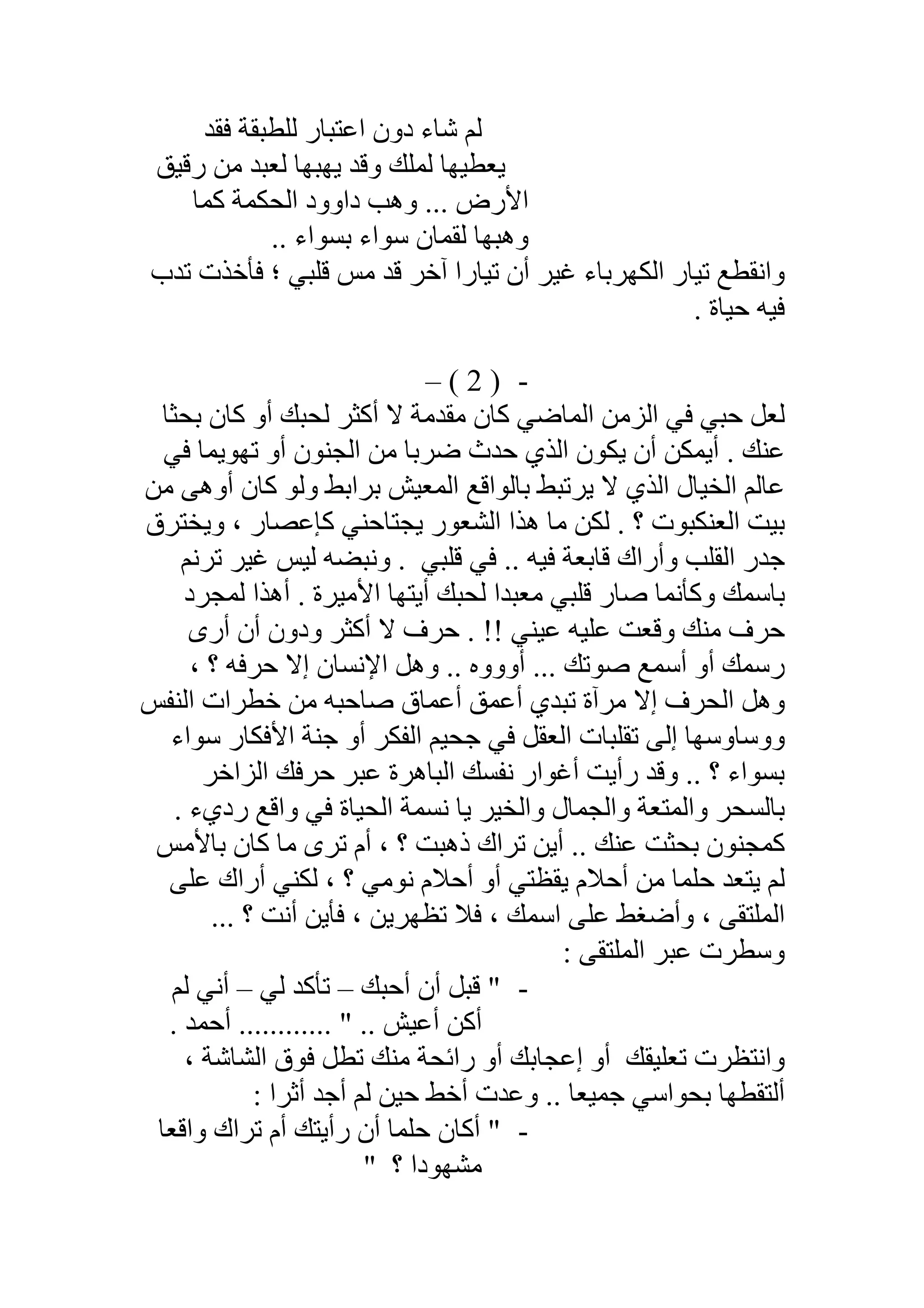 ‫ﻓﻘﺪ‬ ‫ﻟﻠﻄﺒﻘﺔ‬ ‫اﻋﺘﺒﺎر‬ ‫دون‬ ‫ﺷﺎء‬ ‫ﻟﻢ‬
‫رﻗﯿﻖ‬ ‫ﻣﻦ‬ ‫ﻟﻌﺒﺪ‬ ‫ﯾﮭﺒﮭﺎ‬ ‫وﻗﺪ‬ ‫ﻟﻤﻠﻚ‬ ‫ﯾﻌﻄﯿﮭﺎ‬
‫ﻛﻤﺎ‬ ‫اﻟﺤﻜﻤﺔ‬ ‫داوود‬ ‫وھﺐ‬ ... ‫اﻷرض‬
.. ‫ﺑﺴﻮاء‬ ‫ﺳﻮاء‬ ‫ﻟﻘﻤﺎن‬ ‫وھﺒﮭﺎ‬
‫واﻧﻘﻄﻊ‬‫ﺗﺪب‬ ‫ﻓﺄﺧﺬت‬ ‫؛‬ ‫ﻗﻠﺒﻲ‬ ‫ﻣﺲ‬ ‫ﻗﺪ‬ ‫آﺧﺮ‬ ‫ﺗﯿﺎرا‬ ‫أن‬ ‫ﻏﯿﺮ‬ ‫اﻟﻜﮭﺮﺑﺎء‬ ‫ﺗﯿﺎر‬
. ‫ﺣﯿﺎة‬ ‫ﻓﯿﮫ‬
-)2(–
‫ﺑﺤﺜﺎ‬ ‫ﻛﺎن‬ ‫أو‬ ‫ﻟﺤﺒﻚ‬ ‫أﻛﺜﺮ‬ ‫ﻻ‬ ‫ﻣﻘﺪﻣﺔ‬ ‫ﻛﺎن‬ ‫اﻟﻤﺎﺿﻲ‬ ‫اﻟﺰﻣﻦ‬ ‫ﻓﻲ‬ ‫ﺣﺒﻲ‬ ‫ﻟﻌﻞ‬
‫ﻓﻲ‬ ‫ﺗﮭﻮﯾﻤﺎ‬ ‫أو‬ ‫اﻟﺠﻨﻮن‬ ‫ﻣﻦ‬ ‫ﺿﺮﺑﺎ‬ ‫ﺣﺪث‬ ‫اﻟﺬي‬ ‫ﯾﻜﻮن‬ ‫أن‬ ‫أﯾﻤﻜﻦ‬ . ‫ﻋﻨﻚ‬
‫ﻣﻦ‬ ‫أوھﻰ‬ ‫ﻛﺎن‬ ‫وﻟﻮ‬ ‫ﺑﺮاﺑﻂ‬ ‫اﻟﻤﻌﯿﺶ‬ ‫ﺑﺎﻟﻮاﻗﻊ‬ ‫ﯾﺮﺗﺒﻂ‬ ‫ﻻ‬ ‫اﻟﺬي‬ ‫اﻟﺨﯿﺎل‬ ‫ﻋﺎﻟﻢ‬
‫وﯾﺨﺘﺮق‬ ، ‫ﻛﺈﻋﺼﺎر‬ ‫ﯾﺠﺘﺎﺣﻨﻲ‬ ‫اﻟﺸﻌﻮر‬ ‫ھﺬا‬ ‫ﻣﺎ‬ ‫ﻟﻜﻦ‬ . ‫؟‬ ‫اﻟﻌﻨﻜﺒﻮت‬ ‫ﺑﯿﺖ‬
‫ﻗﻠﺒﻲ‬ ‫ﻓﻲ‬ .. ‫ﻓﯿﮫ‬ ‫ﻗﺎﺑﻌﺔ‬ ‫وأراك‬ ‫اﻟﻘﻠﺐ‬ ‫ﺟﺪر‬.‫ﺗﺮﻧﻢ‬ ‫ﻏﯿﺮ‬ ‫ﻟﯿﺲ‬ ‫وﻧﺒﻀﮫ‬
‫ﻟﻤﺠﺮد‬ ‫أھﺬا‬ . ‫اﻷﻣﯿﺮة‬ ‫أﯾﺘﮭﺎ‬ ‫ﻟﺤﺒﻚ‬ ‫ﻣﻌﺒﺪا‬ ‫ﻗﻠﺒﻲ‬ ‫ﺻﺎر‬ ‫وﻛﺄﻧﻤﺎ‬ ‫ﺑﺎﺳﻤﻚ‬
‫أرى‬ ‫أن‬ ‫ودون‬ ‫أﻛﺜﺮ‬ ‫ﻻ‬ ‫ﺣﺮف‬ . !! ‫ﻋﯿﻨﻲ‬ ‫ﻋﻠﯿﮫ‬ ‫وﻗﻌﺖ‬ ‫ﻣﻨﻚ‬ ‫ﺣﺮف‬
‫أووو‬ ... ‫ﺻﻮﺗﻚ‬ ‫أﺳﻤﻊ‬ ‫أو‬ ‫رﺳﻤﻚ‬، ‫؟‬ ‫ﺣﺮﻓﮫ‬ ‫إﻻ‬ ‫اﻹﻧﺴﺎن‬ ‫وھﻞ‬ .. ‫ه‬
‫اﻟﻨﻔﺲ‬ ‫ﺧﻄﺮات‬ ‫ﻣﻦ‬ ‫ﺻﺎﺣﺒﮫ‬ ‫أﻋﻤﺎق‬ ‫أﻋﻤﻖ‬ ‫ﺗﺒﺪي‬ ‫ﻣﺮآة‬ ‫إﻻ‬ ‫اﻟﺤﺮف‬ ‫وھﻞ‬
‫ﺳﻮاء‬ ‫اﻷﻓﻜﺎر‬ ‫ﺟﻨﺔ‬ ‫أو‬ ‫اﻟﻔﻜﺮ‬ ‫ﺟﺤﯿﻢ‬ ‫ﻓﻲ‬ ‫اﻟﻌﻘﻞ‬ ‫ﺗﻘﻠﺒﺎت‬ ‫إﻟﻰ‬ ‫ووﺳﺎوﺳﮭﺎ‬
‫ﺣﺮﻓ‬ ‫ﻋﺒﺮ‬ ‫اﻟﺒﺎھﺮة‬ ‫ﻧﻔﺴﻚ‬ ‫أﻏﻮار‬ ‫رأﯾﺖ‬ ‫وﻗﺪ‬ .. ‫؟‬ ‫ﺑﺴﻮاء‬‫ﻚ‬‫اﻟﺰاﺧﺮ‬
‫رد‬ ‫واﻗﻊ‬ ‫ﻓﻲ‬ ‫اﻟﺤﯿﺎة‬ ‫ﻧﺴﻤﺔ‬ ‫ﯾﺎ‬ ‫واﻟﺨﯿﺮ‬ ‫واﻟﺠﻤﺎل‬ ‫واﻟﻤﺘﻌﺔ‬ ‫ﺑﺎﻟﺴﺤﺮ‬. ‫يء‬
‫ﺑﺎﻷﻣﺲ‬ ‫ﻛﺎن‬ ‫ﻣﺎ‬ ‫ﺗﺮى‬ ‫أم‬ ، ‫؟‬ ‫ذھﺒﺖ‬ ‫ﺗﺮاك‬ ‫أﯾﻦ‬ .. ‫ﻋﻨﻚ‬ ‫ﺑﺤﺜﺖ‬ ‫ﻛﻤﺠﻨﻮن‬
‫ﻋﻠﻰ‬ ‫أراك‬ ‫ﻟﻜﻨﻲ‬ ، ‫؟‬ ‫ﻧﻮﻣﻲ‬ ‫أﺣﻼم‬ ‫أو‬ ‫ﯾﻘﻈﺘﻲ‬ ‫أﺣﻼم‬ ‫ﻣﻦ‬ ‫ﺣﻠﻤﺎ‬ ‫ﯾﺘﻌﺪ‬ ‫ﻟﻢ‬
... ‫؟‬ ‫أﻧﺖ‬ ‫ﻓﺄﯾﻦ‬ ، ‫ﺗﻈﮭﺮﯾﻦ‬ ‫ﻓﻼ‬ ، ‫اﺳﻤﻚ‬ ‫ﻋﻠﻰ‬ ‫وأﺿﻐﻂ‬ ، ‫اﻟﻤﻠﺘﻘﻰ‬
: ‫اﻟﻤﻠﺘﻘﻰ‬ ‫ﻋﺒﺮ‬ ‫وﺳﻄﺮت‬
-‫أﺣﺒﻚ‬ ‫أن‬ ‫ﻗﺒﻞ‬ "–‫ﻟﻲ‬ ‫ﺗﺄﻛﺪ‬–‫ﻟﻢ‬ ‫أﻧﻲ‬
.. " .. ‫أﻋﯿﺶ‬ ‫أﻛﻦ‬. ‫أﺣﻤﺪ‬ ..........
‫ﺗﻌﻠﯿﻘﻚ‬ ‫واﻧﺘﻈﺮت‬، ‫اﻟﺸﺎﺷﺔ‬ ‫ﻓﻮق‬ ‫ﺗﻄﻞ‬ ‫ﻣﻨﻚ‬ ‫راﺋﺤﺔ‬ ‫أو‬ ‫إﻋﺠﺎﺑﻚ‬ ‫أو‬
. ‫ﺟﻤﯿﻌﺎ‬ ‫ﺑﺤﻮاﺳﻲ‬ ‫أﻟﺘﻘﻄﮭﺎ‬.: ‫أﺛﺮا‬ ‫أﺟﺪ‬ ‫ﻟﻢ‬ ‫ﺣﯿﻦ‬ ‫أﺧﻂ‬ ‫وﻋﺪت‬
-‫واﻗﻌﺎ‬ ‫ﺗﺮاك‬ ‫أم‬ ‫رأﯾﺘﻚ‬ ‫أن‬ ‫ﺣﻠﻤﺎ‬ ‫أﻛﺎن‬ "
‫ﻣﺸﮭﻮدا‬‫؟‬"
 