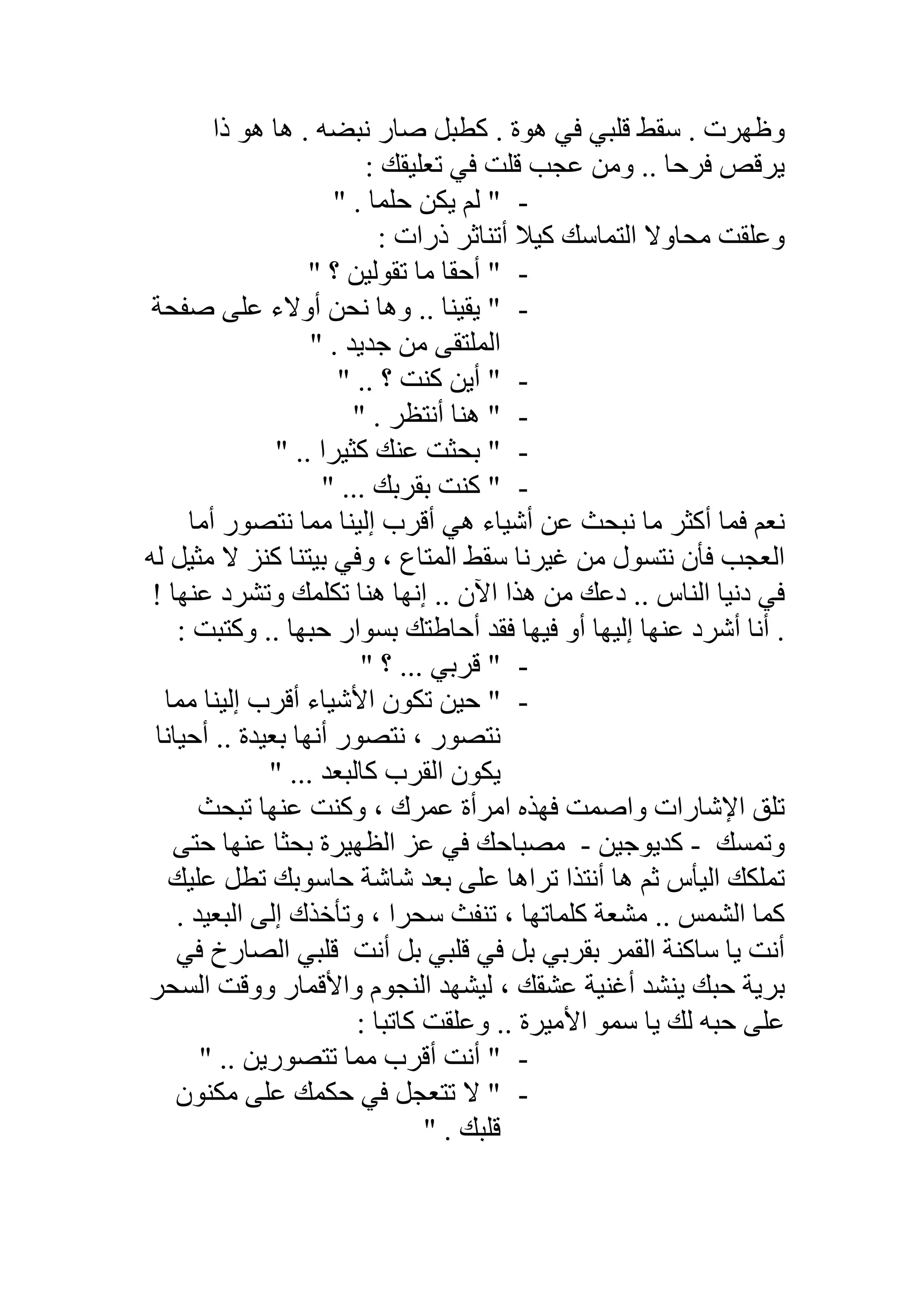 ‫ذا‬ ‫ھﻮ‬ ‫ھﺎ‬ . ‫ﻧﺒﻀﮫ‬ ‫ﺻﺎر‬ ‫ﻛﻄﺒﻞ‬ . ‫ھﻮة‬ ‫ﻓﻲ‬ ‫ﻗﻠﺒﻲ‬ ‫ﺳﻘﻂ‬ . ‫وظﮭﺮت‬
‫ﻗﻠ‬ ‫ﻋﺠﺐ‬ ‫وﻣﻦ‬ .. ‫ﻓﺮﺣﺎ‬ ‫ﯾﺮﻗﺺ‬: ‫ﺗﻌﻠﯿﻘﻚ‬ ‫ﻓﻲ‬ ‫ﺖ‬
-" . ‫ﺣﻠﻤﺎ‬ ‫ﯾﻜﻦ‬ ‫ﻟﻢ‬ "
: ‫ذرات‬ ‫أﺗﻨﺎﺛﺮ‬ ‫ﻛﯿﻼ‬ ‫اﻟﺘﻤﺎﺳﻚ‬ ‫ﻣﺤﺎوﻻ‬ ‫وﻋﻠﻘﺖ‬
-" ‫؟‬ ‫ﺗﻘﻮﻟﯿﻦ‬ ‫ﻣﺎ‬ ‫أﺣﻘﺎ‬ "
-‫ﻧﺤ‬ ‫وھﺎ‬ .. ‫ﯾﻘﯿﻨﺎ‬ "‫ﺻﻔﺤﺔ‬ ‫ﻋﻠﻰ‬ ‫أوﻻء‬ ‫ﻦ‬
. ‫ﺟﺪﯾﺪ‬ ‫ﻣﻦ‬ ‫اﻟﻤﻠﺘﻘﻰ‬"
-" .. ‫؟‬ ‫ﻛﻨﺖ‬ ‫أﯾﻦ‬ "
-" . ‫أﻧﺘﻈﺮ‬ ‫ھﻨﺎ‬ "
-" .. ‫ﻛﺜﯿﺮا‬ ‫ﻋﻨﻚ‬ ‫ﺑﺤﺜﺖ‬ "
-" ... ‫ﺑﻘﺮﺑﻚ‬ ‫ﻛﻨﺖ‬ "
‫أﺷﯿ‬ ‫ﻋﻦ‬ ‫ﻧﺒﺤﺚ‬ ‫ﻣﺎ‬ ‫أﻛﺜﺮ‬ ‫ﻓﻤﺎ‬ ‫ﻧﻌﻢ‬‫أﻣﺎ‬ ‫ﻧﺘﺼﻮر‬ ‫ﻣﻤﺎ‬ ‫إﻟﯿﻨﺎ‬ ‫أﻗﺮب‬ ‫ھﻲ‬ ‫ﺎء‬
‫ﻟﮫ‬ ‫ﻣﺜﯿﻞ‬ ‫ﻻ‬ ‫ﻛﻨﺰ‬ ‫ﺑﯿﺘﻨﺎ‬ ‫وﻓﻲ‬ ، ‫اﻟﻤﺘﺎع‬ ‫ﺳﻘﻂ‬ ‫ﻏﯿﺮﻧﺎ‬ ‫ﻣﻦ‬ ‫ﻧﺘﺴﻮل‬ ‫ﻓﺄن‬ ‫اﻟﻌﺠﺐ‬
! ‫ﻋﻨﮭﺎ‬ ‫وﺗﺸﺮد‬ ‫ﺗﻜﻠﻤﻚ‬ ‫ھﻨﺎ‬ ‫إﻧﮭﺎ‬ .. ‫اﻵن‬ ‫ھﺬا‬ ‫ﻣﻦ‬ ‫دﻋﻚ‬ .. ‫اﻟﻨﺎس‬ ‫دﻧﯿﺎ‬ ‫ﻓﻲ‬
: ‫وﻛﺘﺒﺖ‬ .. ‫ﺣﺒﮭﺎ‬ ‫ﺑﺴﻮار‬ ‫أﺣﺎطﺘﻚ‬ ‫ﻓﻘﺪ‬ ‫ﻓﯿﮭﺎ‬ ‫أو‬ ‫إﻟﯿﮭﺎ‬ ‫ﻋﻨﮭﺎ‬ ‫أﺷﺮد‬ ‫أﻧﺎ‬ .
-" ‫؟‬ ... ‫ﻗﺮﺑﻲ‬ "
-‫اﻷﺷﯿﺎء‬ ‫ﺗﻜﻮن‬ ‫ﺣﯿﻦ‬ "‫ﻣﻤﺎ‬ ‫إﻟﯿﻨﺎ‬ ‫أﻗﺮب‬
‫أﺣﯿﺎﻧﺎ‬ .. ‫ﺑﻌﯿﺪة‬ ‫أﻧﮭﺎ‬ ‫ﻧﺘﺼﻮر‬ ، ‫ﻧﺘﺼﻮر‬
" ... ‫ﻛﺎﻟﺒﻌﺪ‬ ‫اﻟﻘﺮب‬ ‫ﯾﻜﻮن‬
‫ﺗﻠﻖ‬‫ﺗﺒﺤﺚ‬ ‫ﻋﻨﮭﺎ‬ ‫وﻛﻨﺖ‬ ، ‫ﻋﻤﺮك‬ ‫اﻣﺮأة‬ ‫ﻓﮭﺬه‬ ‫واﺻﻤﺖ‬ ‫اﻹﺷﺎرات‬
‫وﺗﻤﺴﻚ‬-‫ﻛﺪﯾﻮﺟﯿﻦ‬-‫ﺣﺘﻰ‬ ‫ﻋﻨﮭﺎ‬ ‫ﺑﺤﺜﺎ‬ ‫اﻟﻈﮭﯿﺮة‬ ‫ﻋﺰ‬ ‫ﻓﻲ‬ ‫ﻣﺼﺒﺎﺣﻚ‬
‫ﻋﻠﯿﻚ‬ ‫ﺗﻄﻞ‬ ‫ﺣﺎﺳﻮﺑﻚ‬ ‫ﺷﺎﺷﺔ‬ ‫ﺑﻌﺪ‬ ‫ﻋﻠﻰ‬ ‫ﺗﺮاھﺎ‬ ‫أﻧﺘﺬا‬ ‫ھﺎ‬ ‫ﺛﻢ‬ ‫اﻟﯿﺄس‬ ‫ﺗﻤﻠﻜﻚ‬
‫ﻣ‬ .. ‫اﻟﺸﻤﺲ‬ ‫ﻛﻤﺎ‬‫اﻟﺒﻌﯿﺪ‬ ‫إﻟﻰ‬ ‫وﺗﺄﺧﺬك‬ ، ‫ﺳﺤﺮا‬ ‫ﺗﻨﻔﺚ‬ ، ‫ﻛﻠﻤﺎﺗﮭﺎ‬ ‫ﺸﻌﺔ‬.
‫ﺳﺎﻛﻨﺔ‬ ‫ﯾﺎ‬ ‫أﻧﺖ‬‫أﻧﺖ‬ ‫ﺑﻞ‬ ‫ﻗﻠﺒﻲ‬ ‫ﻓﻲ‬ ‫ﺑﻞ‬ ‫ﺑﻘﺮﺑﻲ‬ ‫اﻟﻘﻤﺮ‬‫ﻓﻲ‬ ‫اﻟﺼﺎرخ‬ ‫ﻗﻠﺒﻲ‬
‫اﻟﺴﺤﺮ‬ ‫ووﻗﺖ‬ ‫واﻷﻗﻤﺎر‬ ‫اﻟﻨﺠﻮم‬ ‫ﻟﯿﺸﮭﺪ‬ ، ‫ﻋﺸﻘﻚ‬ ‫أﻏﻨﯿﺔ‬ ‫ﯾﻨﺸﺪ‬ ‫ﺣﺒﻚ‬ ‫ﺑﺮﯾﺔ‬
: ‫ﻛﺎﺗﺒﺎ‬ ‫وﻋﻠﻘﺖ‬ .. ‫اﻷﻣﯿﺮة‬ ‫ﺳﻤﻮ‬ ‫ﯾﺎ‬ ‫ﻟﻚ‬ ‫ﺣﺒﮫ‬ ‫ﻋﻠﻰ‬
-" .. ‫ﺗﺘﺼﻮرﯾﻦ‬ ‫ﻣﻤﺎ‬ ‫أﻗﺮب‬ ‫أﻧﺖ‬ "
-‫ﺣﻜﻤﻚ‬ ‫ﻓﻲ‬ ‫ﺗﺘﻌﺠﻞ‬ ‫ﻻ‬ "‫ﻣﻜﻨﻮن‬ ‫ﻋﻠﻰ‬
" . ‫ﻗﻠﺒﻚ‬
 