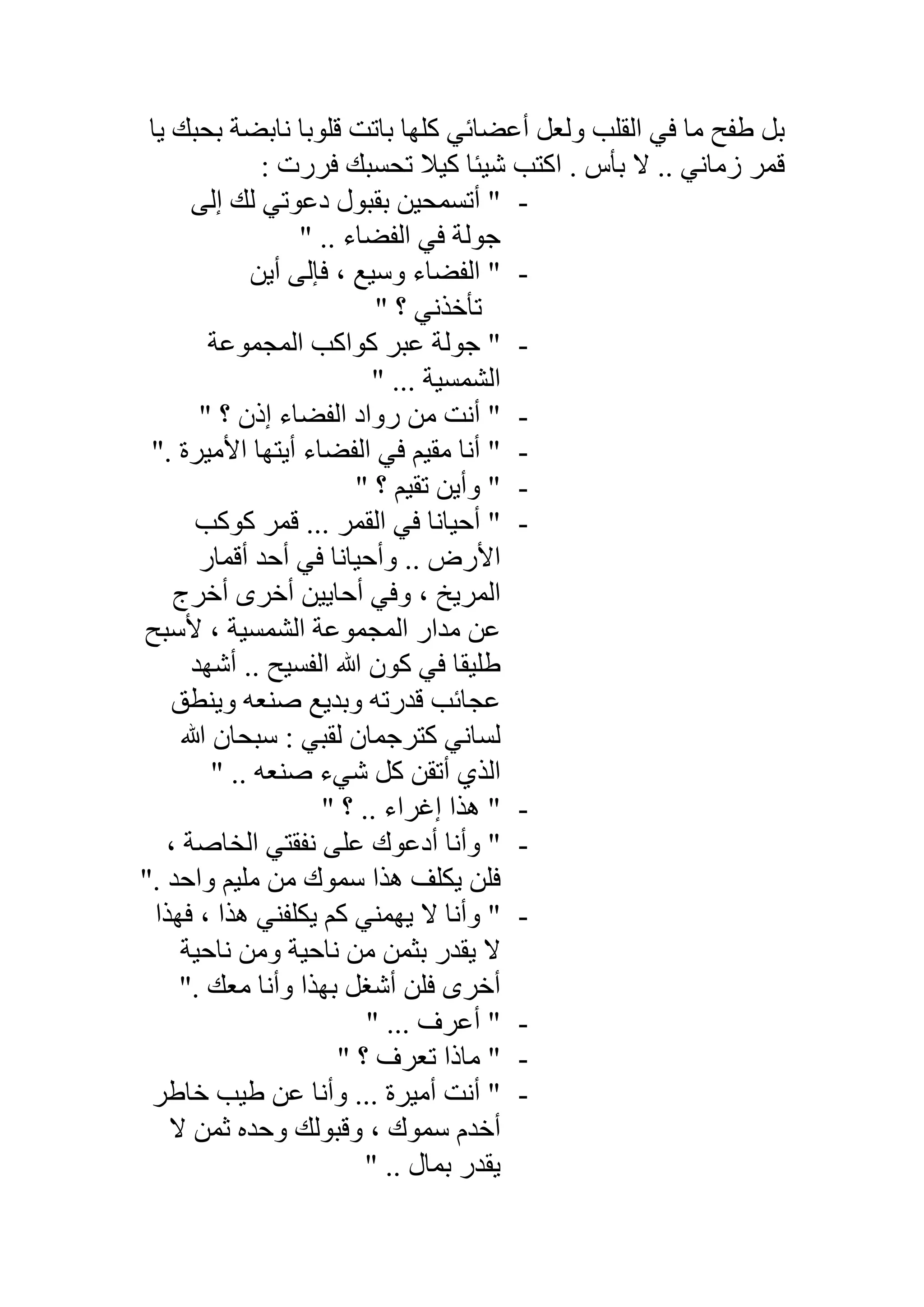 ‫ﯾﺎ‬ ‫ﺑﺤﺒﻚ‬ ‫ﻧﺎﺑﻀﺔ‬ ‫ﻗﻠﻮﺑﺎ‬ ‫ﺑﺎﺗﺖ‬ ‫ﻛﻠﮭﺎ‬ ‫أﻋﻀﺎﺋﻲ‬ ‫وﻟﻌﻞ‬ ‫اﻟﻘﻠﺐ‬ ‫ﻓﻲ‬ ‫ﻣﺎ‬ ‫طﻔﺢ‬ ‫ﺑﻞ‬
: ‫ﻓﺮرت‬ ‫ﺗﺤﺴﺒﻚ‬ ‫ﻛﯿﻼ‬ ‫ﺷﯿﺌﺎ‬ ‫اﻛﺘﺐ‬ . ‫ﺑﺄس‬ ‫ﻻ‬ .. ‫زﻣﺎﻧﻲ‬ ‫ﻗﻤﺮ‬
-‫إﻟﻰ‬ ‫ﻟﻚ‬ ‫دﻋﻮﺗﻲ‬ ‫ﺑﻘﺒﻮل‬ ‫أﺗﺴﻤﺤﯿﻦ‬ "
" .. ‫اﻟﻔﻀﺎء‬ ‫ﻓﻲ‬ ‫ﺟﻮﻟﺔ‬
-‫أﯾﻦ‬ ‫ﻓﺈﻟﻰ‬ ، ‫وﺳﯿﻊ‬ ‫اﻟﻔﻀﺎء‬ "
" ‫؟‬ ‫ﺗﺄﺧﺬﻧﻲ‬
-‫اﻟﻤﺠﻤﻮﻋﺔ‬ ‫ﻛﻮاﻛﺐ‬ ‫ﻋﺒﺮ‬ ‫ﺟﻮﻟﺔ‬ "
‫اﻟﺸ‬" ... ‫ﻤﺴﯿﺔ‬
-" ‫؟‬ ‫إذن‬ ‫اﻟﻔﻀﺎء‬ ‫رواد‬ ‫ﻣﻦ‬ ‫أﻧﺖ‬ "
-". ‫اﻷﻣﯿﺮة‬ ‫أﯾﺘﮭﺎ‬ ‫اﻟﻔﻀﺎء‬ ‫ﻓﻲ‬ ‫ﻣﻘﯿﻢ‬ ‫أﻧﺎ‬ "
-" ‫؟‬ ‫ﺗﻘﯿﻢ‬ ‫وأﯾﻦ‬ "
-‫ﻛﻮﻛﺐ‬ ‫ﻗﻤﺮ‬ ... ‫اﻟﻘﻤﺮ‬ ‫ﻓﻲ‬ ‫أﺣﯿﺎﻧﺎ‬ "
‫أﻗﻤﺎر‬ ‫أﺣﺪ‬ ‫ﻓﻲ‬ ‫وأﺣﯿﺎﻧﺎ‬ .. ‫اﻷرض‬
‫أﺧﺮج‬ ‫أﺧﺮى‬ ‫أﺣﺎﯾﯿﻦ‬ ‫وﻓﻲ‬ ، ‫اﻟﻤﺮﯾﺦ‬
‫ﻷﺳﺒﺢ‬ ، ‫اﻟﺸﻤﺴﯿﺔ‬ ‫اﻟﻤﺠﻤﻮﻋﺔ‬ ‫ﻣﺪار‬ ‫ﻋﻦ‬
‫أﺷﮭﺪ‬ .. ‫اﻟﻔﺴﯿﺢ‬ ‫ﷲ‬ ‫ﻛﻮن‬ ‫ﻓﻲ‬ ‫طﻠﯿﻘﺎ‬
‫ﻋ‬‫وﯾﻨﻄﻖ‬ ‫ﺻﻨﻌﮫ‬ ‫وﺑﺪﯾﻊ‬ ‫ﻗﺪرﺗﮫ‬ ‫ﺠﺎﺋﺐ‬
‫ﷲ‬ ‫ﺳﺒﺤﺎن‬ : ‫ﻟﻘﺒﻲ‬ ‫ﻛﺘﺮﺟﻤﺎن‬ ‫ﻟﺴﺎﻧﻲ‬
" .. ‫ﺻﻨﻌﮫ‬ ‫ﺷﻲء‬ ‫ﻛﻞ‬ ‫أﺗﻘﻦ‬ ‫اﻟﺬي‬
-" ‫؟‬ .. ‫إﻏﺮاء‬ ‫ھﺬا‬ "
-، ‫اﻟﺨﺎﺻﺔ‬ ‫ﻧﻔﻘﺘﻲ‬ ‫ﻋﻠﻰ‬ ‫أدﻋﻮك‬ ‫وأﻧﺎ‬ "
". ‫واﺣﺪ‬ ‫ﻣﻠﯿﻢ‬ ‫ﻣﻦ‬ ‫ﺳﻤﻮك‬ ‫ھﺬا‬ ‫ﯾﻜﻠﻒ‬ ‫ﻓﻠﻦ‬
-‫ﻓﮭﺬا‬ ، ‫ھﺬا‬ ‫ﯾﻜﻠﻔﻨﻲ‬ ‫ﻛﻢ‬ ‫ﯾﮭﻤﻨﻲ‬ ‫ﻻ‬ ‫وأﻧﺎ‬ "
‫ﻧﺎﺣﯿﺔ‬ ‫وﻣﻦ‬ ‫ﻧﺎﺣﯿﺔ‬ ‫ﻣﻦ‬ ‫ﺑﺜﻤﻦ‬ ‫ﯾﻘﺪر‬ ‫ﻻ‬
‫أﺷﻐ‬ ‫ﻓﻠﻦ‬ ‫أﺧﺮى‬". ‫ﻣﻌﻚ‬ ‫وأﻧﺎ‬ ‫ﺑﮭﺬا‬ ‫ﻞ‬
-" ... ‫أﻋﺮف‬ "
-" ‫؟‬ ‫ﺗﻌﺮف‬ ‫ﻣﺎذا‬ "
-‫ﺧﺎطﺮ‬ ‫طﯿﺐ‬ ‫ﻋﻦ‬ ‫وأﻧﺎ‬ ... ‫أﻣﯿﺮة‬ ‫أﻧﺖ‬ "
‫ﻻ‬ ‫ﺛﻤﻦ‬ ‫وﺣﺪه‬ ‫وﻗﺒﻮﻟﻚ‬ ، ‫ﺳﻤﻮك‬ ‫أﺧﺪم‬
" .. ‫ﺑﻤﺎل‬ ‫ﯾﻘﺪر‬
 