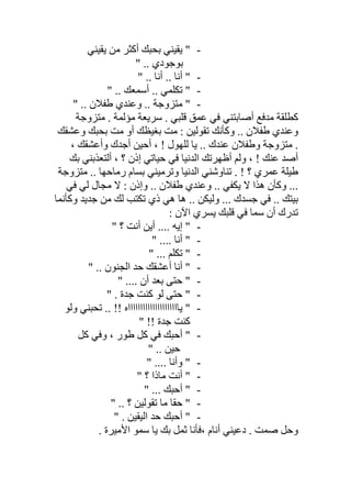 -‫ﯾﻘﯿﻨﻲ‬ ‫ﻣﻦ‬ ‫أﻛﺜﺮ‬ ‫ﺑﺤﺒﻚ‬ ‫ﯾﻘﯿﻨﻲ‬ "
‫ﺑﻮﺟ‬" .. ‫ﻮدي‬
-" .. ‫أﻧﺎ‬ .. ‫أﻧﺎ‬ "
-" .. ‫أﺳﻤﻌﻚ‬ .. ‫ﺗﻜﻠﻤﻲ‬ "
-" .. ‫طﻔﻼن‬ ‫وﻋﻨﺪي‬ .. ‫ﻣﺘﺰوﺟﺔ‬ "
‫ﻣﺘﺰوﺟﺔ‬ . ‫ﻣﺆﻟﻤﺔ‬ ‫ﺳﺮﯾﻌﺔ‬ . ‫ﻗﻠﺒﻲ‬ ‫ﻋﻤﻖ‬ ‫ﻓﻲ‬ ‫أﺻﺎﺑﺘﻨﻲ‬ ‫ﻣﺪﻓﻊ‬ ‫ﻛﻄﻠﻘﺔ‬
‫وﻋﺸﻘﻚ‬ ‫ﺑﺤﺒﻚ‬ ‫ﻣﺖ‬ ‫أو‬ ‫ﺑﻐﯿﻈﻚ‬ ‫ﻣﺖ‬ : ‫ﺗﻘﻮﻟﯿﻦ‬ ‫وﻛﺄﻧﻚ‬ .. ‫طﻔﻼن‬ ‫وﻋﻨﺪي‬
، ‫وأﻋﺸﻘﻚ‬ ‫أﺟﺪك‬ ‫أﺣﯿﻦ‬ ، ! ‫ﻟﻠﮭﻮل‬ ‫ﯾﺎ‬ .. ‫ﻋﻨﺪك‬ ‫وطﻔﻼن‬ ‫ﻣﺘﺰوﺟﺔ‬ .
‫ﻋﻨﻚ‬ ‫أﺻﺪ‬‫ﺑﻚ‬ ‫أﻟﺘﻌﺬﺑﻨﻲ‬ ، ‫؟‬ ‫إذن‬ ‫ﺣﯿﺎﺗﻲ‬ ‫ﻓﻲ‬ ‫اﻟﺪﻧﯿﺎ‬ ‫أظﮭﺮﺗﻚ‬ ‫وﻟﻢ‬ ، !
‫ﻣﺘﺰوﺟﺔ‬ .. ‫رﻣﺎﺣﮭﺎ‬ ‫ﺑﺴﺎم‬ ‫وﺗﺮﻣﯿﻨﻲ‬ ‫اﻟﺪﻧﯿﺎ‬ ‫ﺗﻨﺎوﺷﻨﻲ‬ . ! ‫؟‬ ‫ﻋﻤﺮي‬ ‫طﯿﻠﺔ‬
‫ﻓﻲ‬ ‫ﻟﻲ‬ ‫ﻣﺠﺎل‬ ‫ﻻ‬ : ‫وإذن‬ .. ‫طﻔﻼن‬ ‫وﻋﻨﺪي‬ .. ‫ﯾﻜﻔﻲ‬ ‫ﻻ‬ ‫ھﺬا‬ ‫وﻛﺄن‬ ...
‫وﻛﺄﻧﻤﺎ‬ ‫ﺟﺪﯾﺪ‬ ‫ﻣﻦ‬ ‫ﻟﻚ‬ ‫ﺗﻜﺘﺐ‬ ‫ذي‬ ‫ھﻲ‬ ‫ھﺎ‬ .. ‫وﻟﯿﻜﻦ‬ ... ‫ﺟﺴﺪك‬ ‫ﻓﻲ‬ .. ‫ﺑﯿﺘﻚ‬
‫ﯾﺴﺮ‬ ‫ﻗﻠﺒﻚ‬ ‫ﻓﻲ‬ ‫ﺳﻤﺎ‬ ‫أن‬ ‫ﺗﺪرك‬: ‫اﻵن‬ ‫ي‬
-" ‫؟‬ ‫أﻧﺖ‬ ‫أﯾﻦ‬ .... ‫إﯾﮫ‬ "
-" .... ‫أﻧﺎ‬ "
-" ... ‫ﺗﻜﻠﻢ‬ "
-" .. ‫اﻟﺠﻨﻮن‬ ‫ﺣﺪ‬ ‫أﻋﺸﻘﻚ‬ ‫أﻧﺎ‬ "
-" .... ‫أن‬ ‫ﺑﻌﺪ‬ ‫ﺣﺘﻰ‬ "
-" . ‫ﺟﺪة‬ ‫ﻛﻨﺖ‬ ‫ﻟﻮ‬ ‫ﺣﺘﻰ‬ "
-‫وﻟﻮ‬ ‫ﺗﺤﺒﻨﻲ‬ .. !! ‫ﯾﺎااااااااااااااااااااه‬ "
" !! ‫ﺟﺪة‬ ‫ﻛﻨﺖ‬
-‫ﻛﻞ‬ ‫وﻓﻲ‬ ، ‫طﻮر‬ ‫ﻛﻞ‬ ‫ﻓﻲ‬ ‫أﺣﺒﻚ‬ "
" .. ‫ﺣﯿﻦ‬
-" .... ‫وأﻧﺎ‬ "
-‫ﻣﺎ‬ ‫أﻧﺖ‬ "" ‫؟‬ ‫ذا‬
-" ... ‫أﺣﺒﻚ‬ "
-" .. ‫؟‬ ‫ﺗﻘﻮﻟﯿﻦ‬ ‫ﻣﺎ‬ ‫ﺣﻘﺎ‬ "
-" . ‫اﻟﯿﻘﯿﻦ‬ ‫ﺣﺪ‬ ‫أﺣﺒﻚ‬ "
. ‫اﻷﻣﯿﺮة‬ ‫ﺳﻤﻮ‬ ‫ﯾﺎ‬ ‫ﺑﻚ‬ ‫ﺛﻤﻞ‬ ‫،ﻓﺄﻧﺎ‬ ‫أﻧﺎم‬ ‫دﻋﯿﻨﻲ‬ . ‫ﺻﻤﺖ‬ ‫وﺣﻞ‬
 
