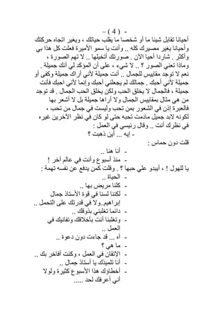 -)4(–
‫ﺣﺮﻛﺘﻚ‬ ‫اﺗﺠﺎه‬ ‫وﯾﻐﯿﺮ‬ ، ‫ﺣﯿﺎﺗﻚ‬ ‫ﯾﻘﻠﺐ‬ ‫ﻣﺎ‬ ‫ﺷﺨﺼﺎ‬ ‫أو‬ ‫ﻣﺎ‬ ‫ﺷﯿﺌﺎ‬ ‫ﺗﻘﺎﺑﻞ‬ ‫أﺣﯿﺎﻧﺎ‬
‫ﺑﻲ‬ ‫ھﺬا‬ ‫ﻛﻞ‬ ‫ﻓﻌﻠﺖ‬ ‫اﻷﻣﯿﺮة‬ ‫ﺳﻤﻮ‬ ‫ﯾﺎ‬ ‫وأﻧﺖ‬ .. ‫ﻛﻠﮫ‬ ‫ﻣﺼﯿﺮك‬ ‫ﯾﻐﯿﺮ‬ ‫وأﺣﯿﺎﻧﺎ‬
‫وأ‬، ‫اﻟﺼﻮرة‬ ‫ﺗﮭﻢ‬ ‫ﻻ‬ .. ‫أﺗﺨﯿﻠﮭﺎ‬ ‫ﺻﻮرﺗﻚ‬ . ‫اﻵن‬ ‫أﺣﯿﺎ‬ ‫ﺷﺎردا‬ . ‫ﻛﺜﺮ‬
. ‫ﺟﻤﯿﻠﺔ‬ ‫أﻧﻚ‬ ‫ﻟﻲ‬ ‫اﻟﻤﺆﻛﺪ‬ ‫أن‬ ‫ﻋﻠﻰ‬ ، ‫ﺷﻲء‬ ‫ﻻ‬ .. ‫؟‬ ‫اﻟﺼﻮر‬ ‫ﺗﻌﻨﻲ‬ ‫وﻣﺎذا‬
‫أو‬ ‫وﻛﻔﻰ‬ ‫ﺟﻤﯿﻠﺔ‬ ‫أراك‬ ‫ﻷﻧﻲ‬ ‫ﺟﻤﯿﻠﺔ‬ ‫أﻧﺖ‬ .. ‫ﻟﻠﺠﻤﺎل‬ ‫ﻣﻘﺎﯾﯿﺲ‬ ‫ﺗﻮﺟﺪ‬ ‫ﻻ‬ ‫ﻧﻌﻢ‬
. ‫أﺣﺒﻚ‬ ‫ﻷﻧﻲ‬ ‫ﺟﻤﯿﻠﺔ‬‫ﻓﺄﻧﺖ‬ ‫اﺣﺒﻚ‬ ‫ﻷﻧﻲ‬ ‫وإﻧﻤﺎ‬ ‫أﺣﺒﻚ‬ ‫ﯾﺠﻌﻠﻨﻲ‬ ‫ﻟﻢ‬ ‫ﺟﻤﺎﻟﻚ‬
‫ﻓﺎﻟﺠﻤﺎل‬ ، ‫ﺟﻤﯿﻠﺔ‬‫ﺗﻮﺟﺪ‬ ‫ﻗﺪ‬ . ‫اﻟﺠﻤﺎل‬ ‫اﻟﺤﺐ‬ ‫ﯾﺨﻠﻖ‬ ‫وﻟﻜﻦ‬ ‫اﻟﺤﺐ‬ ‫ﯾﺨﻠﻖ‬ ‫ﻻ‬
‫أراھ‬ ‫وﻻ‬ ‫اﻟﺠﻤﺎل‬ ‫ﺑﻤﻘﺎﯾﯿﺲ‬ ‫ﻣﺜﺎل‬ ‫ھﻲ‬ ‫ﻣﻦ‬‫ﺑﮭﺎ‬ ‫أﺷﻌﺮ‬ ‫ﻻ‬ ‫ﺑﻞ‬ ‫ﺟﻤﯿﻠﺔ‬ ‫ﺎ‬
‫إ‬ ‫ﻓﺎﻟﻌﺒﺮة‬، ‫ﺗﺤﺐ‬ ‫ﻣﻦ‬ ‫ﺟﻤﺎل‬ ‫ﻓﻲ‬ ‫وﻟﯿﺴﺖ‬ ‫ﺗﺤﺐ‬ ‫ﺑﻤﻦ‬ ‫اﻟﺸﻌﻮر‬ ‫ﻓﻲ‬ ‫ذن‬
‫ﻏﯿﺮه‬ ‫اﻵﺧﺮﯾﻦ‬ ‫ﻧﻈﺮ‬ ‫ﻓﻲ‬ ‫ﻛﺎن‬ ‫ﻟﻮ‬ ‫ﺣﺘﻰ‬ ‫ﺗﺤﺒﮫ‬ ‫ﻣﺎدﻣﺖ‬ ‫ﺟﻤﯿﻞ‬ ‫ﻻﺑﺪ‬ ‫ﻟﻜﻮﻧﮫ‬
: ‫اﻟﻌﻤﻞ‬ ‫ﻓﻲ‬ ‫رﺋﯿﺴﻲ‬ ‫وﻗﺎل‬ .. ‫أﻧﺖ‬ ‫ﻧﻈﺮك‬ ‫ﻓﻲ‬
-‫؟‬ ‫ذھﺒﺖ‬ ‫أﯾﻦ‬ ... ‫إﯾﮫ‬
: ‫ﺣﻤﺎس‬ ‫دون‬ ‫ﻗﻠﺖ‬
-.. ‫ھﻨﺎ‬ ‫أﻧﺎ‬
-! ‫آﺧﺮ‬ ‫ﻋﺎﻟﻢ‬ ‫ﻓﻲ‬ ‫وأﻧﺖ‬ ‫أﺳﺒﻮع‬ ‫ﻣﻨﺬ‬
: ‫ﺗﮭﻤﺔ‬ ‫ﻧﻔﺴﮫ‬ ‫ﻋﻦ‬ ‫ﯾﺪﻓﻊ‬ ‫ﻛﻤﻦ‬ ‫وﻗﻠﺖ‬ . ‫؟‬ ‫ﺣﺒﮭﺎ‬ ‫ﻋﻠﻲ‬ ‫أﯾﺒﺪو‬ ، ! ‫ﻟﻠﮭﻮل‬ ‫ﯾﺎ‬
-.. ‫اﻟﺤﯿﺎة‬
-.. ‫ﺑﮭﺎ‬ ‫ﻣﺮﯾﺾ‬ ‫ﻛﻠﻨﺎ‬
-‫ﺟﻤﺎل‬ ‫اﻷﺳﺘﺎذ‬ ‫ﻗﻮة‬ ‫ﻓﻲ‬ ‫ﻟﺴﻨﺎ‬ ‫ﻟﻜﻨﻨﺎ‬
‫اﻟﺘﺤ‬ ‫ﻋﻠﻰ‬ ‫ﻗﺪرﺗﻚ‬ ‫ﻓﻲ‬ ‫إﺑﺮاھﯿﻢ..وﻻ‬.. ‫ﻤﻞ‬
-.. ‫ﺑﺬوﻗﻚ‬ ‫ﺗﻐﻠﺒﻨﻲ‬ ‫داﺋﻤﺎ‬
-‫ﻓﻲ‬ ‫وﺗﻔﺎﻧﯿﻚ‬ ‫ﺑﺄﺧﻼﻗﻚ‬ ‫أﻧﺖ‬ ‫وﺗﻐﻠﺒﻨﺎ‬
.. ‫اﻟﻌﻤﻞ‬
-.. ‫دﻋﻮة‬ ‫دون‬ ‫ﺟﺎءت‬ ‫ﻗﺪ‬ ... ‫آه‬
-‫؟‬ ‫ھﻲ‬ ‫ﻣﺎ‬
-.. ‫ﺑﻚ‬ ‫أﻓﺎﺧﺮ‬ ‫وﻛﻨﺖ‬ ، ‫اﻟﻌﻤﻞ‬ ‫ﻓﻲ‬ ‫اﻹﺗﻘﺎن‬
-.. ‫ﺟﻤﺎل‬ ‫أﺳﺘﺎذ‬ ‫ﯾﺎ‬ ‫ﺗﻠﻤﯿﺬك‬ ‫أﻧﺎ‬
-‫وﻟﻮﻻ‬ ‫ﻛﺜﯿﺮة‬ ‫اﻷﺳﺒﻮع‬ ‫ھﺬا‬ ‫أﺧﻄﺎؤك‬
..... ‫ﻟﺤﺪ‬ ‫أﻋﺮﻓﻚ‬ ‫أﻧﻲ‬
 