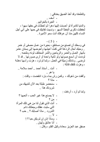 : ‫ﺑﺨﻨﺎﻗﻲ‬ ‫اﻟﻀﯿﻖ‬ ‫أﺧﺬ‬ ‫وﻗﺪ‬ ‫وﻗﺎطﻌﺘﮫ‬
-.. ‫آﺳﻒ‬
-. ‫ﺑﺎﻟﺨﻮاﺗﯿﻢ‬ ‫اﻟﻌﺒﺮة‬
‫دھﺮ‬ ‫إﻟﯿﮭﺎ‬ ‫أﺣﺴﻨﺖ‬ ‫ﻟﻮ‬ ‫ﻛﺎﻣﺮأة‬ ‫واﻟﺪﻧﯿﺎ‬‫ا‬‫ﺳﮭﻮا‬ ‫ﺣﻘﮭﺎ‬ ‫ﻓﻲ‬ ‫أﺧﻄﺄت‬ ‫ﺛﻢ‬،
‫أﻧ‬ ‫ﻋﻠﻰ‬ ‫ﺣﺒﮭﺎ‬ ‫ﻓﻲ‬ ‫ﺗﻔﺎﻧﯿﻚ‬ ‫وﻧﺴﯿﺖ‬ ، ‫اﻟﺴﮭﻮ‬ ‫اﻟﺨﻄﺄ‬ ‫ذﻛﺮى‬ ‫ﻟﺤﻔﻈﺖ‬‫ﻲ‬‫أﺟﻞ‬
. ‫اﻷﻣﯿﺮة‬ ‫ﺳﻤﻮ‬ ‫أﻧﺖ‬ ‫ﻋﺮﻓﺘﻚ‬ ‫أن‬ ‫ﻣﻨﺬ‬ ‫ﻛﻠﮭﻦ‬ ‫اﻟﻨﺴﺎء‬
-)5(-
‫ﻣﺴﺘﻨﻘﻊ‬ ‫ﻣﻦ‬ ‫ﺗﺼﻨﻊ‬ ‫أن‬ ‫وﺳﻌﻚ‬ ‫ﻓﻲ‬،‫ﺧﻤﺮ‬ ‫أو‬ ‫ﻣﺼﻔﻰ‬ ‫ﻋﺴﻞ‬ ‫ﻣﻦ‬ ‫ﺑﺤﯿﺮة‬
.‫ﻋﺎﻣﺮ‬ ‫ﺑﺴﺘﺎن‬ ‫إﻟﻰ‬ ‫وأﺧﻮﺿﮭﺎ‬ ‫أﻋﯿﺸﮭﺎ‬ ‫ﻛﻨﺖ‬ ‫اﻟﺘﻲ‬ ‫اﻟﺮدﻏﺔ‬ ‫أﺣﺎل‬ ‫وﺣﺒﻚ‬ .
. ‫وطﻌﻤﮫ‬ ‫ﻟﻮﻧﮫ‬ ‫اﻟﻤﺨﺘﻠﻒ‬ ‫واﻟﺜﻤﺮ‬ ‫واﻟﺮﯾﺎﺣﯿﻦ‬ ‫واﻟﺨﻤﺮ‬ ‫اﻟﻌﺴﻞ‬ ‫ﺑﺄﻧﮭﺎر‬
‫ﻻ‬ ‫ﻗﺪ‬ .. ‫ﺻﻮرﺗﮭﺎ‬ ‫أرى‬ ‫أو‬ ‫واﺣﺪة‬ ‫ﺛﺎﻧﯿﺔ‬ ‫وﻟﻮ‬ ‫ﺻﻮﺗﮭﺎ‬ ‫أﺳﻤﻊ‬ ‫أن‬ ‫ﻟﻮددت‬
‫دھﺸﺔ‬ ‫رأﺳﮭﺎ‬ ‫ھﺰت‬ ، ‫ﺗﺮد‬ ‫ﻟﻢ‬ ‫وﻟﻤﺎ‬ ، ‫اﻟﻌﻤﻞ‬ ‫ﻓﻲ‬ ‫زﻣﯿﻠﺔ‬ ‫وﻧﺎدﺗﻚ‬ . ‫ﺗﺮﺿﻰ‬
: ‫ﻗﺎﺋﻠﺔ‬ ‫ﻛﺘﻔﻚ‬ ‫وھﺰت‬ ،
-‫أﻧ‬‫ﺳﻼﻣﺔ‬ ‫أﺣﻤﺪ‬ .. ‫أﺣﻤﺪ‬ ‫أﺳﺘﺎذ‬ .. ‫ﺖ‬..
.. ‫ھﻮ‬ ‫ﯾﺎ‬
: ‫وﻗﻠﺖ‬ ، ‫اﻧﺘﻔﻀﺖ‬ ‫ﺑﺎرد‬ ‫ﺑﻤﺎء‬ ‫رش‬ ‫وﻛﻤﻦ‬ ، ‫ذھﻮﻟﻚ‬ ‫ﻣﻦ‬ ‫وأﻓﻘﺖ‬
-‫؟‬ ‫ﻣﺎذا‬
-‫ﻣﻦ‬ ‫ﻟﺘﻨﺒﮭﻚ‬ ‫اﻵن‬ ‫ﺑﻌﺪ‬ ‫طﺒﻠﺔ‬ ‫ﺳﻨﺤﻀﺮ‬
.. ‫ھﺬا‬ ‫ﺷﺮودك‬
: ‫أردﻓﺖ‬ ، ‫أرد‬ ‫ﻟﻢ‬ ‫وﻟﻤﺎ‬
-‫؟‬ ‫أﺗﺤﺒﮭﺎ‬ ، ‫اﻟﺤﺐ‬ ‫ﻏﯿﺮ‬ ‫ھﺬا‬ ‫ﯾﺼﻨﻊ‬ ‫ﻻ‬
-‫؟‬ ‫ﻣﻦ‬
-‫اﻟﻤﺮأة‬ ‫ﺗﻠﻚ‬ ‫ھﻲ‬ ‫ﻣﻦ‬ ‫ﻟﻨﺎ‬ ‫ﺗﻘﻮل‬ ‫اﻟﺬي‬ ‫أﻧﺖ‬
‫ﺳﻠ‬ ‫اﻟﺘﻲ‬‫داﺋﻢ‬ ‫وﺟﻌﻠﺘﻚ‬ ‫ﻋﻘﻠﻚ‬ ‫ﺒﺖ‬
‫؟‬ ‫ﺣﺐ‬ .. ‫؟‬ ‫أﺻﺎﺑﻚ‬ ‫ﻣﺎذا‬ .. ‫اﻟﺸﺮود‬
-... ‫ﻻ‬
-! ‫؟‬ ‫ﺣﺒﺎ‬ ‫ﯾﻜﻦ‬ ‫ﻟﻢ‬ ‫إن‬ ‫إذن‬ ‫وﻣﺎذا‬
-. ‫وﻟﮭﺎن‬ ‫ﻋﺎﺷﻖ‬ ‫أﻧﺎ‬
‫ﺻﻔﻖ‬: ‫وﻗﺎل‬ ، ‫اﻟﻘﻠﻢ‬ ‫وﻛﯿﻞ‬ ‫ﺳﻌﺎدة‬ ‫اﻟﻌﺰﯾﺰ‬ ‫ﻋﺒﺪ‬
 