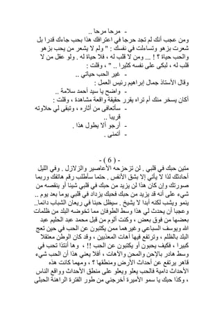 -.. ‫ﻣﺮﺣﺎ‬ ‫ﻣﺮﺣﺎ‬
‫ﺑﻞ‬ ‫ﻗﺪرا‬ ‫ﺟﺎءك‬ ‫ﺑﺤﺐ‬ ‫ھﺬا‬ ‫اﻋﺘﺮاﻓﻚ‬ ‫ﻓﻲ‬ ‫ﺣﺮﺟﺎ‬ ‫ﺗﺠﺪ‬ ‫ﻟﻢ‬ ‫أﻧﻚ‬ ‫ﻋﺠﺐ‬ ‫وﻣﻦ‬
‫ﻻ‬ ‫وﻟﻢ‬ " : ‫ﻧﻔﺴﻚ‬ ‫ﻓﻲ‬ ‫وﺗﺴﺎءﻟﺖ‬ ‫ﺑﺰھﻮ‬ ‫ﺷﻌﺮت‬‫ﺑﺰھﻮ‬ ‫ﯾﺤﺐ‬ ‫ﻣﻦ‬ ‫ﯾﺸﻌﺮ‬
‫ﻟﮫ‬ ‫ﺣﯿﺎة‬ ‫ﻓﻼ‬ ، ‫ﻟﮫ‬ ‫ﻗﻠﺐ‬ ‫ﻻ‬ ‫وﻣﻦ‬ ... ! ‫؟‬ ‫ﺣﯿﺎة‬ ‫واﻟﺤﺐ‬.‫ﻻ‬ ‫ﻣﻦ‬ ‫ﻋﻘﻞ‬ ‫وﻟﻮ‬
: ‫وﻗﻠﺖ‬ ، " .. ‫ﻛﺜﯿﺮا‬ ‫ﻧﻔﺴﮫ‬ ‫ﻋﻠﻰ‬ ‫ﻟﺒﻜﻰ‬ ، ‫ﻟﮫ‬ ‫ﻗﻠﺐ‬
-.. ‫ﺣﯿﺎﺗﻲ‬ ‫اﻟﺤﺐ‬ ‫ﻏﯿﺮ‬
: ‫اﻟﻌﻤﻞ‬ ‫رﺋﯿﺲ‬ ‫إﺑﺮاھﯿﻢ‬ ‫ﺟﻤﺎل‬ ‫اﻷﺳﺘﺎذ‬ ‫وﻗﺎل‬
-‫ﺳﻼﻣﺔ‬ ‫أﺣﻤﺪ‬ ‫ﺳﯿﺪ‬ ‫ﯾﺎ‬ ‫واﺿﺢ‬..
‫ﻣﺸﺎھﺪة‬ ‫واﻗﻌﺔ‬ ‫ﺣﻘﯿﻘﺔ‬ ‫ﯾﻘﺮر‬ ‫ﺗﺮاه‬ ‫أم‬ ‫ﻣﻨﻚ‬ ‫ﯾﺴﺨﺮ‬ ‫أﻛﺎن‬: ‫وﻗﻠﺖ‬ ،
-‫ﺣﻼوﺗﮫ‬ ‫ﻟﻲ‬ ‫وﺗﺒﻘﻰ‬ ، ‫أﺛﺎره‬ ‫ﻣﻦ‬ ‫ﺳﺄﺗﻌﺎﻓﻰ‬
.. ‫ﻗﺮﯾﺒﺎ‬
-. ‫ھﺬا‬ ‫ﯾﻄﻮل‬ ‫أﻻ‬ ‫أرﺟﻮ‬
-. ‫أﺗﻤﻨﻰ‬
-)6(-
‫اﻟﻠﯿﻞ‬ ‫وﻓﻲ‬ . ‫واﻟﺰﻻزل‬ ‫اﻷﻋﺎﺻﯿﺮ‬ ‫ﺗﺰﺣﺰﺣﮫ‬ ‫ﻟﻦ‬ . ‫ﻗﻠﺒﻲ‬ ‫ﻓﻲ‬ ‫ﺣﺒﻚ‬ ‫ﻣﺘﯿﻦ‬
‫ﺣﺘﻤ‬ . ‫اﻷﻧﻔﺲ‬ ‫ﺑﺸﻖ‬ ‫إﻻ‬ ‫ﯾﺄﺗﻲ‬ ‫ﻻ‬ ‫ﻟﺬا‬ ‫أﺣﺎدﺛﻚ‬‫ورﺑﻤﺎ‬ ‫ھﺎﺗﻔﻚ‬ ‫رﻗﻢ‬ ‫ﺳﺄطﻠﺐ‬ ‫ﺎ‬
‫وإ‬ ‫ﺻﻮرﺗﻚ‬‫ﻓ‬ ‫ﺣﺒﻚ‬ ‫ﻣﻦ‬ ‫ﯾﺰﯾﺪ‬ ‫ﻟﻦ‬ ‫ھﺬا‬ ‫ﻛﺎن‬ ‫ن‬‫ﻣﻦ‬ ‫ﯾﻨﻘﺼﮫ‬ ‫أو‬ ‫ﺷﯿﺌﺎ‬ ‫ﻗﻠﺒﻲ‬ ‫ﻲ‬
.. ‫ﯾﻮم‬ ‫ﺑﻌﺪ‬ ‫ﯾﻮﻣﺎ‬ ‫ﻗﻠﺒﻲ‬ ‫ﻓﻲ‬ ‫ﯾﺰداد‬ ‫ﻓﺤﺒﻚ‬ ‫ﺣﺒﻚ‬ ‫ﻣﻦ‬ ‫ﯾﺰﯾﺪ‬ ‫ﻗﺪ‬ ‫أﻧﮫ‬ ‫ﻋﻠﻰ‬ ‫ﺷﻲء‬
..‫داﺋﻤﺎ‬ ‫اﻟﺸﺒﺎب‬ ‫رﯾﻌﺎن‬ ‫ﻓﻲ‬ ‫ﺣﺒﻨﺎ‬ ‫ﺳﯿﻈﻞ‬ . ‫ﯾﺸﯿﺦ‬ ‫ﻻ‬ ‫أﺑﺪا‬ ‫ﻟﻜﻨﮫ‬ ‫وﯾﺸﺐ‬ ‫ﯾﻨﻤﻮ‬
‫ظﻠﻤﺎت‬ ‫ﻣﻦ‬ ‫اﻟﺒﻠﺪ‬ ‫ﺗﺨﻮﺿﮫ‬ ‫ﻣﻤﺎ‬ ‫اﻟﻄﻮﻓﺎن‬ ‫وﺳﻂ‬ ‫ھﺬا‬ ‫ﻟﻲ‬ ‫ﯾﺤﺪث‬ ‫أن‬ ‫وﻋﺠﺒﺎ‬
‫اﻟﺤ‬ ‫ﻋﺒﺪ‬ ‫ﻣﺤﻤﺪ‬ ‫ﻗﺒﻞ‬ ‫ﻣﻦ‬ ‫أﻟﻮم‬ ‫وﻛﻨﺖ‬ ، ‫ﺑﻌﺾ‬ ‫ﻓﻮق‬ ‫ﻣﻦ‬ ‫ﺑﻌﻀﮭﺎ‬‫ﻋﺒﺪ‬ ‫ﻠﯿﻢ‬
‫ﺗﻌﺞ‬ ‫ﺣﯿﻦ‬ ‫ﻓﻲ‬ ‫اﻟﺤﺐ‬ ‫ﻋﻦ‬ ‫ﯾﻜﺘﺒﻮن‬ ‫ﻣﻤﻦ‬ ‫وﻏﯿﺮھﻤﺎ‬ ‫اﻟﺴﺒﺎﻋﻲ‬ ‫وﯾﻮﺳﻒ‬ ‫ﷲ‬
‫ﻣﻌﺘﻘﻼ‬ ‫اﻟﻮطﻦ‬ ‫ﻛﺎن‬ ‫وﻗﺪ‬ ، ‫اﻟﻤﻌﺬﺑﯿﻦ‬ ‫آھﺎت‬ ‫ﻓﯿﮭﺎ‬ ‫وﺗﺮﺗﻔﻊ‬ ، ‫ﺑﺎﻟﻈﻠﻢ‬ ‫اﻟﺒﻠﺪ‬
!! ‫اﻟﺤﺐ‬ ‫ﻋﻦ‬ ‫ﯾﻜﺘﺒﻮن‬ ‫أو‬ ‫ﯾﺤﺒﻮن‬ ‫ﻓﻜﯿﻒ‬ ، ‫ﻛﺒﯿﺮا‬،‫ﻓﻲ‬ ‫ﺗﺤﺐ‬ ‫أﻧﺘﺬا‬ ‫وھﺎ‬
‫ﺷﻲء‬ ‫اﻟﺤﺐ‬ ‫أن‬ ‫ھﺬا‬ ‫ﯾﻌﻨﻲ‬ ‫أﻓﻼ‬ ، ‫واﻵھﺎت‬ ‫واﻟﻤﺤﻦ‬ ‫ﺑﺎﻹﺣﻦ‬ ‫ھﺎدر‬ ‫وﺳﻂ‬
‫ﯾﺮﺗ‬ ‫ﻗﺎھﺮ‬‫ﻛﺎﻧﺖ‬ ‫وﻣﮭﻤﺎ‬ ، ‫؟‬ ‫وﻣﻨﻄﻘﮭﺎ‬ ‫اﻷرض‬ ‫أﺣﺪاث‬ ‫ﻋﻦ‬ ‫ﻔﻊ‬‫ھﺬه‬
‫اﻟﻨﺎس‬ ‫وواﻗﻊ‬ ‫اﻷﺣﺪاث‬ ‫ﻣﻨﻄﻖ‬ ‫ﻋﻠﻰ‬ ‫وﯾﻌﻠﻮ‬ ‫ﯾﻌﻠﻮ‬ ‫ﻓﺎﻟﺤﺐ‬ ‫داﻣﯿﺔ‬ ‫اﻷﺣﺪاث‬
‫اﻟﺤﺒﻠﻰ‬ ‫اﻟﺮاھﻨﺔ‬ ‫اﻟﻔﺘﺮة‬ ‫طﻮر‬ ‫ﻣﻦ‬ ‫أﺧﺮﺟﻨﻲ‬ ‫اﻷﻣﯿﺮة‬ ‫ﺳﻤﻮ‬ ‫ﯾﺎ‬ ‫ﺣﺒﻚ‬ ‫وﻛﺬا‬ ،
 