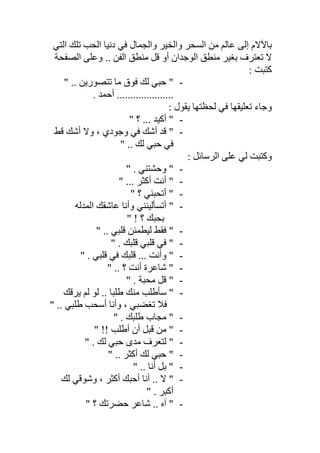 ‫اﻟﺘﻲ‬ ‫ﺗﻠﻚ‬ ‫اﻟﺤﺐ‬ ‫دﻧﯿﺎ‬ ‫ﻓﻲ‬ ‫واﻟﺠﻤﺎل‬ ‫واﻟﺨﯿﺮ‬ ‫اﻟﺴﺤﺮ‬ ‫ﻣﻦ‬ ‫ﻋﺎﻟﻢ‬ ‫إﻟﻰ‬ ‫ﺑﺎﻵﻻم‬
‫اﻟﻮﺟﺪان‬ ‫ﻣﻨﻄﻖ‬ ‫ﺑﻐﯿﺮ‬ ‫ﺗﻌﺘﺮف‬ ‫ﻻ‬‫اﻟﺼﻔﺤﺔ‬ ‫وﻋﻠﻰ‬ .. ‫اﻟﻔﻦ‬ ‫ﻣﻨﻄﻖ‬ ‫ﻗﻞ‬ ‫أو‬
: ‫ﻛﺘﺒﺖ‬
-" .. ‫ﺗﺘﺼﻮرﯾﻦ‬ ‫ﻣﺎ‬ ‫ﻓﻮق‬ ‫ﻟﻚ‬ ‫ﺣﺒﻲ‬ "
. ‫أﺣﻤﺪ‬ .....................
: ‫ﯾﻘﻮل‬ ‫ﻟﺤﻈﺘﮭﺎ‬ ‫ﻓﻲ‬ ‫ﺗﻌﻠﯿﻘﮭﺎ‬ ‫وﺟﺎء‬
-" ‫؟‬ ... ‫أﻛﯿﺪ‬ "
-‫ﻗﻂ‬ ‫أﺷﻚ‬ ‫وﻻ‬ ، ‫وﺟﻮدي‬ ‫ﻓﻲ‬ ‫أﺷﻚ‬ ‫ﻗﺪ‬ "
" .. ‫ﻟﻚ‬ ‫ﺣﺒﻲ‬ ‫ﻓﻲ‬
: ‫اﻟﺮﺳﺎﺋﻞ‬ ‫ﻋﻠﻰ‬ ‫ﻟﻲ‬ ‫وﻛﺘﺒﺖ‬
-" . ‫وﺣﺸﺘﻨﻲ‬ "
-" ... ‫أﻛﺜﺮ‬ ‫أﻧﺖ‬ "
-‫أﺗﺤﺒﻨ‬ "" ‫؟‬ ‫ﻲ‬
-‫اﻟﻤﺪﻟﮫ‬ ‫ﻋﺎﺷﻘﻚ‬ ‫وأﻧﺎ‬ ‫أﺗﺴﺄﻟﯿﻨﻨﻲ‬ "
" ! ‫؟‬ ‫ﺑﺤﺒﻚ‬
-" .. ‫ﻗﻠﺒﻲ‬ ‫ﻟﯿﻄﻤﺌﻦ‬ ‫ﻓﻘﻂ‬ "
-" . ‫ﻗﻠﺒﻚ‬ ‫ﻗﻠﺒﻲ‬ ‫ﻓﻲ‬ "
-" . ‫ﻗﻠﺒﻲ‬ ‫ﻓﻲ‬ ‫ﻗﻠﺒﻚ‬ ... ‫وأﻧﺖ‬ "
-" .. ‫؟‬ ‫أﻧﺖ‬ ‫ﺷﺎﻋﺮة‬ "
-" . ‫ﻣﺤﺒﺔ‬ ‫ﻗﻞ‬ "
-‫ﯾﺮﻗﻚ‬ ‫ﻟﻢ‬ ‫ﻟﻮ‬ .. ‫طﻠﺒﺎ‬ ‫ﻣﻨﻚ‬ ‫ﺳﺄطﻠﺐ‬ "
" .. ‫طﻠﺒﻲ‬ ‫أﺳﺤﺐ‬ ‫وأﻧﺎ‬ ، ‫ﺗﻐﻀﺒﻲ‬ ‫ﻓﻼ‬
-" . ‫طﻠﺒﻚ‬ ‫ﻣﺠﺎب‬ "
-‫ﻣ‬ "" !! ‫أطﻠﺐ‬ ‫أن‬ ‫ﻗﺒﻞ‬ ‫ﻦ‬
-" . ‫ﻟﻚ‬ ‫ﺣﺒﻲ‬ ‫ﻣﺪى‬ ‫ﻟﺘﻌﺮف‬ "
-" .. ‫أﻛﺜﺮ‬ ‫ﻟﻚ‬ ‫ﺣﺒﻲ‬ "
-" .. ‫أﻧﺎ‬ ‫ﺑﻞ‬ "
-‫ﻟﻚ‬ ‫وﺷﻮﻗﻲ‬ ، ‫أﻛﺜﺮ‬ ‫أﺣﺒﻚ‬ ‫أﻧﺎ‬ .. ‫ﻻ‬ "
" . ‫أﻛﺒﺮ‬
-" ‫؟‬ ‫ﺣﻀﺮﺗﻚ‬ ‫ﺷﺎﻋﺮ‬ .. ‫آه‬ "
 