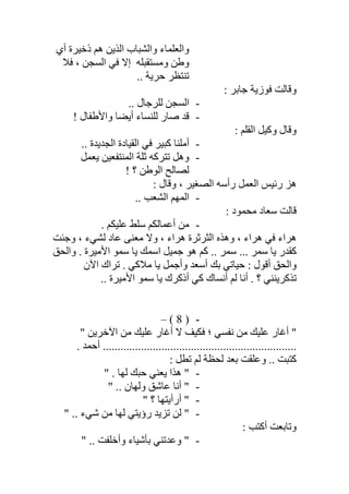 ‫أي‬ ‫ذﺧﯿﺮة‬ ‫ھﻢ‬ ‫اﻟﺬﯾﻦ‬ ‫واﻟﺸﺒﺎب‬ ‫واﻟﻌﻠﻤﺎء‬
‫ﻓﻼ‬ ، ‫اﻟﺴﺠﻦ‬ ‫ﻓﻲ‬ ‫إﻻ‬ ‫وﻣﺴﺘﻘﺒﻠﮫ‬ ‫وطﻦ‬
.. ‫ﺣﺮﯾﺔ‬ ‫ﺗﻨﺘﻈﺮ‬
: ‫ﺟﺎﺑﺮ‬ ‫ﻓﻮزﯾﺔ‬ ‫وﻗﺎﻟﺖ‬
-.. ‫ﻟﻠﺮﺟﺎل‬ ‫اﻟﺴﺠﻦ‬
-‫أﯾﻀﺎ‬ ‫ﻟﻠﻨﺴﺎء‬ ‫ﺻﺎر‬ ‫ﻗﺪ‬! ‫واﻷطﻔﺎل‬
: ‫اﻟﻘﻠﻢ‬ ‫وﻛﯿﻞ‬ ‫وﻗﺎل‬
-.. ‫اﻟﺠﺪﯾﺪة‬ ‫اﻟﻘﯿﺎدة‬ ‫ﻓﻲ‬ ‫ﻛﺒﯿﺮ‬ ‫أﻣﻠﻨﺎ‬
-‫ﯾﻌﻤﻞ‬ ‫اﻟﻤﻨﺘﻔﻌﯿﻦ‬ ‫ﺛﻠﺔ‬ ‫ﺗﺘﺮﻛﮫ‬ ‫وھﻞ‬
! ‫؟‬ ‫اﻟﻮطﻦ‬ ‫ﻟﺼﺎﻟﺢ‬
: ‫وﻗﺎل‬ ، ‫اﻟﺼﻐﯿﺮ‬ ‫رأﺳﮫ‬ ‫اﻟﻌﻤﻞ‬ ‫رﺋﯿﺲ‬ ‫ھﺰ‬
-.. ‫اﻟﺸﻌﺐ‬ ‫اﻟﻤﮭﻢ‬
: ‫ﻣﺤﻤﻮد‬ ‫ﺳﻌﺎد‬ ‫ﻗﺎﻟﺖ‬
-. ‫ﻋﻠﯿﻜﻢ‬ ‫ﺳﻠﻂ‬ ‫أﻋﻤﺎﻟﻜﻢ‬ ‫ﻣﻦ‬
‫ﻋﺎد‬ ‫ﻣﻌﻨﻰ‬ ‫وﻻ‬ ، ‫ھﺮاء‬ ‫اﻟﺜﺮﺛﺮة‬ ‫وھﺬه‬ ، ‫ھﺮاء‬ ‫ﻓﻲ‬ ‫ھﺮاء‬‫وﺟﺌﺖ‬ ، ‫ﻟﺸﻲء‬
‫واﻟﺤﻖ‬ . ‫اﻷﻣﯿﺮة‬ ‫ﺳﻤﻮ‬ ‫ﯾﺎ‬ ‫اﺳﻤﻚ‬ ‫ﺟﻤﯿﻞ‬ ‫ھﻮ‬ ‫ﻛﻢ‬ .. ‫ﺳﻤﺮ‬ ... ‫ﺳﻤﺮ‬ ‫ﯾﺎ‬ ‫ﻛﻘﺪر‬
‫ﻣﻼﻛﻲ‬ ‫ﯾﺎ‬ ‫وأﺟﻤﻞ‬ ‫أﺳﻌﺪ‬ ‫ﺑﻚ‬ ‫ﺣﯿﺎﺗﻲ‬ : ‫أﻗﻮل‬ ‫واﻟﺤﻖ‬‫اﻵن‬ ‫ﺗﺮاك‬ .
.. ‫اﻷﻣﯿﺮة‬ ‫ﺳﻤﻮ‬ ‫ﯾﺎ‬ ‫أذﻛﺮك‬ ‫ﻛﻲ‬ ‫أﻧﺴﺎك‬ ‫ﻟﻢ‬ ‫أﻧﺎ‬ . ‫؟‬ ‫ﺗﺬﻛﺮﯾﻨﻨﻲ‬
-)8(–
" ‫اﻵﺧﺮﯾﻦ‬ ‫ﻣﻦ‬ ‫ﻋﻠﯿﻚ‬ ‫أﻏﺎر‬ ‫ﻻ‬ ‫ﻓﻜﯿﻒ‬ ‫؛‬ ‫ﻧﻔﺴﻲ‬ ‫ﻣﻦ‬ ‫ﻋﻠﯿﻚ‬ ‫أﻏﺎر‬ "
........... ‫أﺣﻤﺪ‬ ........................................................
: ‫ﺗﻄﻞ‬ ‫ﻟﻢ‬ ‫ﻟﺤﻈﺔ‬ ‫ﺑﻌﺪ‬ ‫وﻋﻠﻘﺖ‬ .. ‫ﻛﺘﺒﺖ‬
-" . ‫ﻟﮭﺎ‬ ‫ﺣﺒﻚ‬ ‫ﯾﻌﻨﻲ‬ ‫ھﺬا‬ "
-" .. ‫وﻟﮭﺎن‬ ‫ﻋﺎﺷﻖ‬ ‫أﻧﺎ‬ "
-‫أر‬ "‫أ‬" ‫؟‬ ‫ﯾﺘﮭﺎ‬
-" .. ‫ﺷﻲء‬ ‫ﻣﻦ‬ ‫ﻟﮭﺎ‬ ‫رؤﯾﺘﻲ‬ ‫ﺗﺰﯾﺪ‬ ‫ﻟﻦ‬ "
: ‫أﻛﺘﺐ‬ ‫وﺗﺎﺑﻌﺖ‬
-" .. ‫وأﺧﻠﻔﺖ‬ ‫ﺑﺄﺷﯿﺎء‬ ‫وﻋﺪﺗﻨﻲ‬ "
 