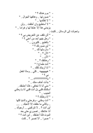 -" ‫؟‬ ‫وﻋﺪﺗﻚ‬ ‫ﺑﻢ‬ "
-‫ﺻ‬ "" . ‫اﻟﺠﻮال‬ ‫وھﺎﺗﻔﮭﺎ‬ .. ‫ﻮرﺗﮭﺎ‬
-" .. ‫ﺗﻈﻠﻤﮭﺎ‬ ‫ﻻ‬ "
-‫وﻟﻦ‬ .. ‫أﺧﻠﻔﺖ‬ ‫وإن‬ ‫أﺳﺘﻄﯿﻊ‬ ‫ﻻ‬ "
" .. ‫وﻏﺮاﻣﺎ‬ ‫ﻟﮭﺎ‬ ‫ﻋﺸﻘﺎ‬ ‫إﻻ‬ ‫ھﺬا‬ ‫ﯾﺰﯾﺪﻧﻲ‬
: ‫ﻛﺘﺒﺖ‬ .. ‫اﻟﺮﺳﺎﺋﻞ‬ ‫إﻟﻰ‬ ‫وﺗﺤﻮﻟﺖ‬
-" ‫؟‬ ‫ﺑﻲ‬ ‫اﻟﺘﻌﺮﯾﺾ‬ ‫ﻋﻦ‬ ‫ﺗﻜﻒ‬ ‫أﻟﻦ‬ "
-" ‫؟‬ ‫أﻋﻨﻲ‬ ‫ﻣﻦ‬ ‫أﺣﺪ‬ ‫ﯾﻔﮭﻢ‬ ‫وھﻞ‬ "
-" .. ‫ﻛﺜﯿﺮون‬ .. ‫ﺑﺎﻟﻄﺒﻊ‬ "
-" ‫؟‬ ‫ﺻﻮرﺗﻚ‬ ‫أﯾﻦ‬ "
-. ‫ﻟﻚ‬ ‫ﺳﺄرﺳﻠﮭﺎ‬ "" .
-" .. ‫؟‬ ‫اﻵن‬ "
-" .. ‫اﻵن‬ "
-" .. ‫؟‬ ‫وھﺎﺗﻔﻚ‬ "
-" ! ‫طﻤﺎع‬ ‫أﻧﺖ‬ "
-" .. ‫ﻛﻠﻚ‬ ‫أرﯾﺪك‬ ‫أﻧﺎ‬ "
-‫ﺗﻔﻌﻞ‬ ‫وﻣﺎذا‬ .. ‫ﻛﻠﻲ‬ .. ‫ھﮭﮭﮭﮭﮭﮫ‬ "
" ‫؟‬ ‫ﺑﻲ‬
-... ‫ﯾﺎاااااااااااااااااااه‬ ""
-" .. ‫ﻣﻨﻚ‬ ‫أﺧﺎف‬ ‫ﺑﺪأت‬ "
-. ‫أﻋﺸﻘﻚ‬ ‫ﻓﺄﻧﺎ‬ ، ‫ﺗﺨﺎﻓﻲ‬ ‫ﻻ‬ ‫أﻧﺎ‬ ‫ﻣﻨﻲ‬ "
‫وطﻨﻲ‬ ‫ﯾﺎ‬ ‫أﻧﺎ‬ ‫ﻗﻠﺒﻲ‬ ‫أﻧﺖ‬ ‫ﺑﻞ‬ ‫ﻗﻠﺒﻲ‬ ‫أﺳﻜﻨﺘﻚ‬
" .. ‫اﻟﺤﺒﯿﺐ‬
-" ‫؟‬ ‫وطﻨﻚ‬ ‫أﻧﺎ‬ "
-‫ﻛﻠﮭﺎ‬ ‫واﻟﺪﻧﯿﺎ‬ ‫وﻓﺮﺣﺘﻲ‬ ، ‫وطﻨﻲ‬ ‫أﻧﺖ‬ "
.... .. ‫ﻷﺣﺒﻚ‬ ‫إﻻ‬ ‫ﺧﻠﻘﺖ‬ ‫ﻣﺎ‬ ‫وﻛﺄﻧﻲ‬ ..
.. ‫أرﺟﻮك‬ ... ‫ﺗﺘﺮﻛﯿﻨﻲ‬ ‫ﻻ‬ .. ‫؟‬ ‫أﻧﺖ‬ ‫أﯾﻦ‬
‫ﺑﻌﺪ‬ ‫ﺣﺘﻰ‬ ‫ﺗﺼﻮري‬ .. ‫ﻋﺎﺷﻘﻚ‬ ‫أﻧﺎ‬
" ‫؟‬ ‫أﻧﺖ‬ ‫أﯾﻦ‬ .. ‫أﻋﺸﻘﻚ‬ ‫ﻓﺄﻧﺎ‬ ‫اﻟﻤﻮت‬
-‫ﻛﻨﺖ‬ .. ‫؟‬ ‫ﺗﺼﺒﺮ‬ ‫أﻻ‬ .. ‫ﺻﺒﺮا‬ "
 