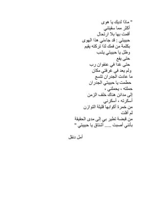 ‫ھﻮى‬ ‫ﯾﺎ‬ ‫ﻟﺪﯾﻚ‬ ‫ﻣﺎذا‬ "
‫ﺳﻘﯿﺘﻨﻲ‬ ‫ﻣﻤﺎ‬ ‫أﻛﺜﺮ‬
‫ارﺗﺤﺎل‬ ‫ﺑﻼ‬ ‫ﺑﮭﺎ‬ ‫أﻗﻤﺖ‬
‫اﻟﮭﻮى‬ ‫ھﺬا‬ ‫ﺟﺎءﻧﻲ‬ ‫ﻗﺪ‬ : ‫ﺣﺒﯿﺒﺘﻲ‬
‫ﯾﻘﯿﻢ‬ ‫ﺗﺮﻛﺘﮫ‬ ‫ﻟﺬا‬ ‫ﻓﻤﻚ‬ ‫ﻣﻦ‬ ‫ﺑﻜﻠﻤﺔ‬
‫ﯾﺸﺐ‬ ‫ﺣﺒﯿﺒﺘﻲ‬ ‫ﯾﺎ‬ ‫وظﻞ‬
‫ﯾﻔﻊ‬ ‫ﺣﺘﻰ‬
‫رب‬ ‫ﻋﻨﻔﻮان‬ ‫ﻓﻲ‬ ‫ﻏﺪا‬ ‫ﺣﺘﻰ‬
‫ﻣﻜﺎن‬ ‫ﻏﺮﻓﺘﻲ‬ ‫ﻓﻲ‬ ‫ﯾﻌﺪ‬ ‫وﻟﻢ‬
‫ﺗﺘﺴﻊ‬ ‫اﻟﺠﺪران‬ ‫ﻋﺎدت‬ ‫ﻣﺎ‬
‫اﻟﺠﺪران‬ ‫ﺣﺒﯿﺒﺘﻲ‬ ‫ﯾﺎ‬ ‫ﺣﻄﻤﺖ‬
، ‫ﯾﺤﻤﻠﻨﻲ‬ ، ‫ﺣﻤﻠﺘﮫ‬
‫ﻣﺪاﺋ‬ ‫إﻟﻰ‬‫اﻟﺰﻣﻦ‬ ‫ﺧﻠﻒ‬ ‫ھﻨﺎك‬ ‫ﻦ‬
‫أﺳﻜﺮﻧﻲ‬ ، ‫أﺳﻜﺮﺗﮫ‬
‫اﻟﺘﻮازن‬ ‫ﻗﻠﯿﻠﺔ‬ ‫أﻛﻮاﺑﮭﺎ‬ ‫ﺧﻤﺮة‬ ‫ﻣﻦ‬
‫أﻓﻠﺖ‬ ‫ﻟﻢ‬
‫اﻟﺤﻘﯿﻘﺔ‬ ‫ﻣﺪى‬ ‫إﻟﻰ‬ ‫ﺑﻲ‬ ‫ﺗﻄﯿﺮ‬ ‫ﻗﺒﻀﺔ‬ ‫ﻣﻦ‬
‫ﯾﺎ‬ ‫أﺷﺘﺎق‬ ..... ‫أﺻﺒﺖ‬ ‫ﺑﺄﻧﻨﻲ‬" ‫ﺣﺒﯿﺒﺘﻲ‬
‫دﻧﻘﻞ‬ ‫أﻣﻞ‬
 