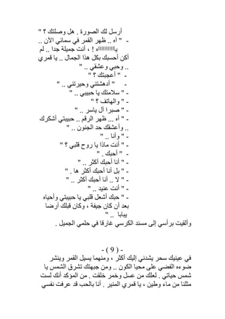 " ‫؟‬ ‫وﺻﻠﺘﻚ‬ ‫ھﻞ‬ . ‫اﻟﺼﻮرة‬ ‫ﻟﻚ‬ ‫أرﺳﻞ‬
-.. ‫آه‬ ".. ‫اﻵن‬ ‫ﺳﻤﺎﺋﻲ‬ ‫ﻓﻲ‬ ‫اﻟﻘﻤﺮ‬ ‫ظﮭﺮ‬
‫ﻟﻢ‬ .. ‫ﺟﺪا‬ ‫ﺟﻤﯿﻠﺔ‬ ‫أﻧﺖ‬ ، ! ‫ﯾﺎااااااااااه‬
‫ﻗﻤﺮي‬ ‫ﯾﺎ‬ .. ‫اﻟﺠﻤﺎل‬ ‫ھﺬا‬ ‫ﺑﻜﻞ‬ ‫أﺣﺴﺒﻚ‬ ‫أﻛﻦ‬
" .. ‫وﻋﺸﻘﻲ‬ ‫وﺣﺒﻲ‬ ..
-" ‫؟‬ ‫أﻋﺠﺒﺘﻚ‬ "
-" .. ‫وﺣﯿﺮﺗﻨﻲ‬ ‫أدھﺸﺘﻨﻲ‬ "
-" .. ‫ﺣﺒﯿﺒﻲ‬ ‫ﯾﺎ‬ ‫ﺳﻼﻣﺘﻚ‬ "
-" ‫؟‬ ‫واﻟﮭﺎﺗﻒ‬ "
-" .. ‫ﯾﺎﺳﺮ‬ ‫آل‬ ‫ﺻﺒﺮا‬ "
-‫آ‬ "‫أﺷﻜﺮك‬ ‫ﺣﺒﯿﺒﺘﻲ‬ .. ‫اﻟﺮﻗﻢ‬ ‫ظﮭﺮ‬ ... ‫ه‬
" .. ‫اﻟﺠﻨﻮن‬ ‫ﺣﺪ‬ ‫وأﻋﺸﻘﻚ‬ ..
-" .. ‫وأﻧﺎ‬ "
-" ‫؟‬ ‫ﻗﻠﺒﻲ‬ ‫روح‬ ‫ﯾﺎ‬ ‫ﻣﺎذا‬ ‫أﻧﺖ‬ "
-" . ‫أﺣﺒﻚ‬ "
-" .. ‫أﻛﺜﺮ‬ ‫أﺣﺒﻚ‬ ‫أﻧﺎ‬ "
-" . ‫ھﺎ‬ ‫أﻛﺜﺮ‬ ‫أﺣﺒﻚ‬ ‫أﻧﺎ‬ ‫ﺑﻞ‬ "
-" .. ‫أﻛﺜﺮ‬ ‫أﺣﺒﻚ‬ ‫أﻧﺎ‬ .. ‫ﻻ‬ "
-" .. ‫ﻋﻨﯿﺪ‬ ‫أﻧﺖ‬ "
-‫وأﺣﯿﺎه‬ ‫ﺣﺒﯿﺒﺘﻲ‬ ‫ﯾﺎ‬ ‫ﻗﻠﺒﻲ‬ ‫أﺷﻌﻞ‬ ‫ﺣﺒﻚ‬ "
‫ﺑ‬‫أرﺿﺎ‬ ‫ﻗﺒﻠﻚ‬ ‫وﻛﺎن‬ ، ‫ﺟﯿﻔﺔ‬ ‫ﻛﺎن‬ ‫أن‬ ‫ﻌﺪ‬
" .. ‫ﯾﺒﺎﺑﺎ‬
. ‫اﻟﺠﻤﯿﻞ‬ ‫ﺣﻠﻤﻲ‬ ‫ﻓﻲ‬ ‫ﻏﺎرﻗﺎ‬ ‫اﻟﻜﺮﺳﻲ‬ ‫ﻣﺴﻨﺪ‬ ‫إﻟﻰ‬ ‫ﺑﺮأﺳﻲ‬ ‫وأﻟﻘﯿﺖ‬
-)9(-
‫وﯾﻨﺸﺮ‬ ‫اﻟﻘﻤﺮ‬ ‫ﯾﺴﯿﻞ‬ ‫وﻣﻨﮭﻤﺎ‬ ، ‫أﻛﺜﺮ‬ ‫إﻟﯿﻚ‬ ‫ﯾﺸﺪﻧﻲ‬ ‫ﺳﺤﺮ‬ ‫ﻋﯿﻨﯿﻚ‬ ‫ﻓﻲ‬
‫اﻟﻔﻀﻲ‬ ‫ﺿﻮءه‬‫ﯾﺎ‬ ‫اﻟﺸﻤﺲ‬ ‫ﺗﺸﺮق‬ ‫ﺟﺒﮭﺘﻚ‬ ‫وﻣﻦ‬ .. ‫اﻟﻜﻮن‬ ‫ﻣﺤﯿﺎ‬ ‫ﻋﻠﻰ‬
‫ﻟﺴﺖ‬ ‫أﻧﻚ‬ ‫اﻟﻤﺆﻛﺪ‬ ‫ﻣﻦ‬ . ‫ﺧﻠﻘﺖ‬ ‫وﺧﻤﺮ‬ ‫ﻋﺴﻞ‬ ‫ﻣﻦ‬ ‫ﻟﻌﻠﻚ‬ . ‫ﺣﯿﺎﺗﻲ‬ ‫ﺷﻤﺲ‬
‫ﻧﻔﺴﻲ‬ ‫ﻋﺮﻓﺖ‬ ‫ﻗﺪ‬ ‫ﺑﺎﻟﺤﺐ‬ ‫أﻧﺎ‬ . ‫اﻟﻤﻨﯿﺮ‬ ‫ﻗﻤﺮي‬ ‫ﯾﺎ‬ ، ‫وطﯿﻦ‬ ‫ﻣﺎء‬ ‫ﻣﻦ‬ ‫ﻣﺜﻠﻨﺎ‬
 