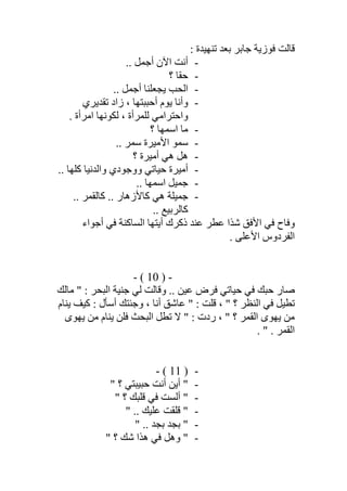 : ‫ﺗﻨﮭﯿﺪة‬ ‫ﺑﻌﺪ‬ ‫ﺟﺎﺑﺮ‬ ‫ﻓﻮزﯾﺔ‬ ‫ﻗﺎﻟﺖ‬
-.. ‫أﺟﻤﻞ‬ ‫اﻵن‬ ‫أﻧﺖ‬
-‫؟‬ ‫ﺣﻘﺎ‬
-‫ﯾﺠﻌﻠﻨﺎ‬ ‫اﻟﺤﺐ‬.. ‫أﺟﻤﻞ‬
-‫ﺗﻘﺪﯾﺮي‬ ‫زاد‬ ، ‫أﺣﺒﺒﺘﮭﺎ‬ ‫ﯾﻮم‬ ‫وأﻧﺎ‬
. ‫اﻣﺮأة‬ ‫ﻟﻜﻮﻧﮭﺎ‬ ، ‫ﻟﻠﻤﺮأة‬ ‫واﺣﺘﺮاﻣﻲ‬
-‫؟‬ ‫اﺳﻤﮭﺎ‬ ‫ﻣﺎ‬
-.. ‫ﺳﻤﺮ‬ ‫اﻷﻣﯿﺮة‬ ‫ﺳﻤﻮ‬
-‫؟‬ ‫أﻣﯿﺮة‬ ‫ھﻲ‬ ‫ھﻞ‬
-.. ‫ﻛﻠﮭﺎ‬ ‫واﻟﺪﻧﯿﺎ‬ ‫ووﺟﻮدي‬ ‫ﺣﯿﺎﺗﻲ‬ ‫أﻣﯿﺮة‬
-.. ‫اﺳﻤﮭﺎ‬ ‫ﺟﻤﯿﻞ‬
-.. ‫ﻛﺎﻟﻘﻤﺮ‬ .. ‫ﻛﺎﻷزھﺎر‬ ‫ھﻲ‬ ‫ﺟﻤﯿﻠﺔ‬
.. ‫ﻛﺎﻟﺮﺑﯿﻊ‬
‫اﻟﺴﺎ‬ ‫أﯾﺘﮭﺎ‬ ‫ذﻛﺮك‬ ‫ﻋﻨﺪ‬ ‫ﻋﻄﺮ‬ ‫ﺷﺬا‬ ‫اﻷﻓﻖ‬ ‫ﻓﻲ‬ ‫وﻓﺎح‬‫أﺟﻮاء‬ ‫ﻓﻲ‬ ‫ﻛﻨﺔ‬
. ‫اﻷﻋﻠﻰ‬ ‫اﻟﻔﺮدوس‬
-)10(-
‫ﻣﺎﻟﻚ‬ " : ‫اﻟﺒﺤﺮ‬ ‫ﺟﻨﯿﺔ‬ ‫ﻟﻲ‬ ‫وﻗﺎﻟﺖ‬ .. ‫ﻋﯿﻦ‬ ‫ﻓﺮض‬ ‫ﺣﯿﺎﺗﻲ‬ ‫ﻓﻲ‬ ‫ﺣﺒﻚ‬ ‫ﺻﺎر‬
‫ﯾﻨﺎم‬ ‫ﻛﯿﻒ‬ : ‫أﺳﺄل‬ ‫وﺟﺌﺘﻚ‬ ، ‫أﻧﺎ‬ ‫ﻋﺎﺷﻖ‬ " : ‫ﻗﻠﺖ‬ ، " ‫؟‬ ‫اﻟﻨﻈﺮ‬ ‫ﻓﻲ‬ ‫ﺗﻄﯿﻞ‬
‫ﻣ‬ ‫ﯾﻨﺎم‬ ‫ﻓﻠﻦ‬ ‫اﻟﺒﺤﺚ‬ ‫ﺗﻄﻞ‬ ‫ﻻ‬ " : ‫ردت‬ ، " ‫؟‬ ‫اﻟﻘﻤﺮ‬ ‫ﯾﮭﻮى‬ ‫ﻣﻦ‬‫ﯾﮭﻮى‬ ‫ﻦ‬
. " . ‫اﻟﻘﻤﺮ‬
-)11(-
-" ‫؟‬ ‫ﺣﺒﯿﺒﺘﻲ‬ ‫أﻧﺖ‬ ‫أﯾﻦ‬ "
-" ‫؟‬ ‫ﻗﻠﺒﻚ‬ ‫ﻓﻲ‬ ‫أﻟﺴﺖ‬ "
-" .. ‫ﻋﻠﯿﻚ‬ ‫ﻗﻠﻘﺖ‬ "
-" .. ‫ﺑﺠﺪ‬ ‫ﺑﺠﺪ‬ "
-" ‫؟‬ ‫ﺷﻚ‬ ‫ھﺬا‬ ‫ﻓﻲ‬ ‫وھﻞ‬ "
 