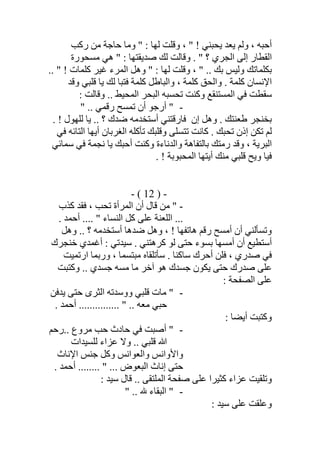 ‫رﻛﺐ‬ ‫ﻣﻦ‬ ‫ﺣﺎﺟﺔ‬ ‫وﻣﺎ‬ " : ‫ﻟﮭﺎ‬ ‫وﻗﻠﺖ‬ ، " ! ‫ﯾﺤﺒﻨﻲ‬ ‫ﯾﻌﺪ‬ ‫وﻟﻢ‬ ، ‫أﺣﺒﮫ‬
‫ﻣﺴﺤﻮرة‬ ‫ھﻲ‬ " : ‫ﺻﺪﯾﻘﺘﮭﺎ‬ ‫ﻟﻚ‬ ‫وﻗﺎﻟﺖ‬ . " ‫؟‬ ‫اﻟﺠﺮي‬ ‫إﻟﻰ‬ ‫اﻟﻘﻄﺎر‬
.. " ! ‫ﻛﻠﻤﺎت‬ ‫ﻏﯿﺮ‬ ‫اﻟﻤﺮء‬ ‫وھﻞ‬ " : ‫ﻟﮭﺎ‬ ‫وﻗﻠﺖ‬ ، " .. ‫ﺑﻚ‬ ‫وﻟﯿﺲ‬ ‫ﺑﻜﻠﻤﺎﺗﻚ‬
‫ﻛﻠﻤﺔ‬ ‫واﻟﺤﻖ‬ . ‫ﻛﻠﻤﺔ‬ ‫اﻹﻧﺴﺎن‬‫وﻗﺪ‬ ‫ﻗﻠﺒﻲ‬ ‫ﯾﺎ‬ ‫ﻟﻚ‬ ‫ﻓﺘﺒﺎ‬ ‫ﻛﻠﻤﺔ‬ ‫واﻟﺒﺎطﻞ‬ ،
: ‫وﻗﺎﻟﺖ‬ .. ‫اﻟﻤﺤﯿﻂ‬ ‫اﻟﺒﺤﺮ‬ ‫ﺗﺤﺴﺒﮫ‬ ‫وﻛﻨﺖ‬ ‫اﻟﻤﺴﺘﻨﻘﻊ‬ ‫ﻓﻲ‬ ‫ﺳﻘﻄﺖ‬
-" .. ‫رﻗﻤﻲ‬ ‫ﺗﻤﺴﺢ‬ ‫أن‬ ‫أرﺟﻮ‬ "
‫طﻌﻨﺘﻚ‬ ‫ﺑﺨﻨﺠﺮ‬‫وھﻞ‬ .‫إن‬. ! ‫ﻟﻠﮭﻮل‬ ‫ﯾﺎ‬ .. ‫؟‬ ‫ﺿﺪك‬ ‫أﺳﺘﺨﺪﻣﮫ‬ ‫ﻓﺎرﻗﺘﻨﻲ‬
‫ﻓﻲ‬ ‫اﻟﺘﺎﺋﮫ‬ ‫أﯾﮭﺎ‬ ‫اﻟﻐﺮﺑﺎن‬ ‫ﺗﺄﻛﻠﮫ‬ ‫وﻗﻠﺒﻚ‬ ‫ﺗﺘﺴﻠﻰ‬ ‫ﻛﺎﻧﺖ‬ . ‫ﺗﺤﺒﻚ‬ ‫إذن‬ ‫ﺗﻜﻦ‬ ‫ﻟﻢ‬
‫رﻣﺘﻚ‬ ‫وﻗﺪ‬ ، ‫اﻟﺒﺮﯾﺔ‬‫ﻧﺠ‬ ‫ﯾﺎ‬ ‫أﺣﺒﻚ‬ ‫وﻛﻨﺖ‬ ‫واﻟﺪﻧﺎءة‬ ‫ﺑﺎﻟﺘﻔﺎھﺔ‬‫ﺳﻤﺎﺋﻲ‬ ‫ﻓﻲ‬ ‫ﻤﺔ‬
‫أﯾﺘ‬ ‫ﻣﻨﻚ‬ ‫ﻗﻠﺒﻲ‬ ‫وﯾﺢ‬ ‫ﻓﯿﺎ‬. ! ‫اﻟﻤﺤﺒﻮﺑﺔ‬ ‫ﮭﺎ‬
-)12(-
-‫ﻛﺬب‬ ‫ﻓﻘﺪ‬ ، ‫ﺗﺤﺐ‬ ‫اﻟﻤﺮأة‬ ‫أن‬ ‫ﻗﺎل‬ ‫ﻣﻦ‬ "
. ‫أﺣﻤﺪ‬ .... " ‫اﻟﻨﺴﺎء‬ ‫ﻛﻞ‬ ‫ﻋﻠﻰ‬ ‫اﻟﻠﻌﻨﺔ‬ ...
‫أﺳﺘﺨﺪﻣ‬ ‫ﺿﺪھﺎ‬ ‫وھﻞ‬ ، ! ‫ھﺎﺗﻔﮭﺎ‬ ‫رﻗﻢ‬ ‫أﻣﺴﺢ‬ ‫أن‬ ‫وﺗﺴﺄﻟﻨﻲ‬‫وھﻞ‬ .. ‫؟‬ ‫ﮫ‬
‫ﺧﻨﺠﺮك‬ ‫أﻏﻤﺪي‬ : ‫ﺳﯿﺪﺗﻲ‬ . ‫ﻛﺮھﺘﻨﻲ‬ ‫ﻟﻮ‬ ‫ﺣﺘﻰ‬ ‫ﺑﺴﻮء‬ ‫أﻣﺴﮭﺎ‬ ‫أن‬ ‫أﺳﺘﻄﯿﻊ‬
‫ارﺗﻤﯿﺖ‬ ‫ورﺑﻤﺎ‬ ، ‫ﻣﺒﺘﺴﻤﺎ‬ ‫ﺳﺄﺗﻠﻘﺎه‬ . ‫ﺳﺎﻛﻨﺎ‬ ‫أﺣﺮك‬ ‫ﻓﻠﻦ‬ ، ‫ﺻﺪري‬ ‫ﻓﻲ‬
‫وﻛﺘﺒﺖ‬ .. ‫ﺟﺴﺪي‬ ‫ﻣﺴﮫ‬ ‫ﻣﺎ‬ ‫آﺧﺮ‬ ‫ھﻮ‬ ‫ﺟﺴﺪك‬ ‫ﯾﻜﻮن‬ ‫ﺣﺘﻰ‬ ‫ﺻﺪرك‬ ‫ﻋﻠﻰ‬
: ‫اﻟﺼﻔﺤﺔ‬ ‫ﻋﻠﻰ‬
-‫ﯾﺪﻓﻦ‬ ‫ﺣﺘﻰ‬ ‫اﻟﺜﺮى‬ ‫ووﺳﺪﺗﮫ‬ ‫ﻗﻠﺒﻲ‬ ‫ﻣﺎت‬ "
.............. " .. ‫ﻣﻌﮫ‬ ‫ﺣﺒﻲ‬. ‫أﺣﻤﺪ‬ .
: ‫أﯾﻀﺎ‬ ‫وﻛﺘﺒﺖ‬
-‫..رﺣﻢ‬ ‫ﻣﺮوع‬ ‫ﺣﺐ‬ ‫ﺣﺎدث‬ ‫ﻓﻲ‬ ‫أﺻﺒﺖ‬ "
‫ﻟﻠﺴﯿﺪات‬ ‫ﻋﺰاء‬ ‫وﻻ‬ .. ‫ﻗﻠﺒﻲ‬ ‫ﷲ‬
‫اﻹﻧﺎث‬ ‫ﺟﻨﺲ‬ ‫وﻛﻞ‬ ‫واﻟﻌﻮاﻧﺲ‬ ‫واﻷواﻧﺲ‬
. ‫أﺣﻤﺪ‬ ........ " ... ‫اﻟﺒﻌﻮض‬ ‫إﻧﺎث‬ ‫ﺣﺘﻰ‬
: ‫ﺳﯿﺪ‬ ‫ﻗﺎل‬ .. ‫اﻟﻤﻠﺘﻘﻰ‬ ‫ﺻﻔﺤﺔ‬ ‫ﻋﻠﻰ‬ ‫ﻛﺜﯿﺮا‬ ‫ﻋﺰاء‬ ‫وﺗﻠﻘﯿﺖ‬
-" .. – ‫اﻟﺒﻘﺎء‬ "
: ‫ﺳﯿﺪ‬ ‫ﻋﻠﻰ‬ ‫وﻋﻠﻘﺖ‬
 