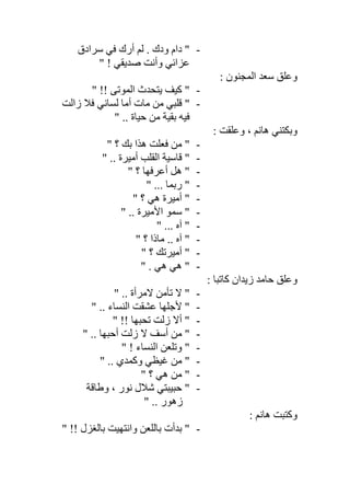 -‫ودك‬ ‫دام‬ "‫ﺳﺮادق‬ ‫ﻓﻲ‬ ‫أرك‬ ‫ﻟﻢ‬ .
" ! ‫ﺻﺪﯾﻘﻲ‬ ‫وأﻧﺖ‬ ‫ﻋﺰاﺋﻲ‬
: ‫اﻟﻤﺠﻨﻮن‬ ‫ﺳﻌﺪ‬ ‫وﻋﻠﻖ‬
-" !! ‫اﻟﻤﻮﺗﻰ‬ ‫ﯾﺘﺤﺪث‬ ‫ﻛﯿﻒ‬ "
-‫زاﻟﺖ‬ ‫ﻓﻼ‬ ‫ﻟﺴﺎﻧﻲ‬ ‫أﻣﺎ‬ ‫ﻣﺎت‬ ‫ﻣﻦ‬ ‫ﻗﻠﺒﻲ‬ "
" .. ‫ﺣﯿﺎة‬ ‫ﻣﻦ‬ ‫ﺑﻘﯿﺔ‬ ‫ﻓﯿﮫ‬
: ‫وﻋﻠﻘﺖ‬ ، ‫ھﺎﻧﻢ‬ ‫وﺑﻜﺘﻨﻲ‬
-" ‫؟‬ ‫ﺑﻚ‬ ‫ھﺬا‬ ‫ﻓﻌﻠﺖ‬ ‫ﻣﻦ‬ "
-" .. ‫أﻣﯿﺮة‬ ‫اﻟﻘﻠﺐ‬ ‫ﻗﺎﺳﯿﺔ‬ "
-" ‫؟‬ ‫أﻋﺮﻓﮭﺎ‬ ‫ھﻞ‬ "
-" ... ‫رﺑﻤﺎ‬ "
-‫؟‬ ‫ھﻲ‬ ‫أﻣﯿﺮة‬ ""
-" .. ‫اﻷﻣﯿﺮة‬ ‫ﺳﻤﻮ‬ "
-" ... ‫آه‬ "
-" ‫؟‬ ‫ﻣﺎذا‬ .. ‫آه‬ "
-" ‫؟‬ ‫أﻣﯿﺮﺗﻚ‬ "
-" . ‫ھﻲ‬ ‫ھﻲ‬ "
: ‫ﻛﺎﺗﺒﺎ‬ ‫زﯾﺪان‬ ‫ﺣﺎﻣﺪ‬ ‫وﻋﻠﻖ‬
-" .. ‫ﻻﻣﺮأة‬ ‫ﺗﺄﻣﻦ‬ ‫ﻻ‬ "
-" .. ‫اﻟﻨﺴﺎء‬ ‫ﻋﺸﻘﺖ‬ ‫ﻷﺟﻠﮭﺎ‬ "
-" !! ‫ﺗﺤﺒﮭﺎ‬ ‫زﻟﺖ‬ ‫أﻻ‬ "
-" .. ‫أﺣﺒﮭﺎ‬ ‫زﻟﺖ‬ ‫ﻻ‬ ‫أﺳﻒ‬ ‫ﻣﻦ‬ "
-" ! ‫اﻟﻨﺴﺎء‬ ‫وﺗﻠﻌﻦ‬ "
-" .. ‫وﻛﻤﺪي‬ ‫ﻏﯿﻈﻲ‬ ‫ﻣﻦ‬ "
-‫ھﻲ‬ ‫ﻣﻦ‬ "" ‫؟‬
-‫وطﺎﻗﺔ‬ ، ‫ﻧﻮر‬ ‫ﺷﻼل‬ ‫ﺣﺒﯿﺒﺘﻲ‬ "
" .. ‫زھﻮر‬
: ‫ھﺎﻧﻢ‬ ‫وﻛﺘﺒﺖ‬
-" !! ‫ﺑﺎﻟﻐﺰل‬ ‫واﻧﺘﮭﯿﺖ‬ ‫ﺑﺎﻟﻠﻌﻦ‬ ‫ﺑﺪأت‬ "
 