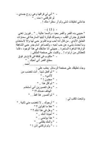 -، ‫ﺟﺴﺪي‬ ‫روح‬ ‫وھﻲ‬ ‫ﻓﺮاﻗﮭﺎ‬ ‫ﻟﻲ‬ ‫أﻧﻲ‬ "
" .. ‫ﻣﺖ‬ ‫؛‬ ‫ﻓﺎرﻗﺘﻨﻲ‬ ‫ﻟﻮ‬
. ! ‫ﻣﻨﻚ‬ ‫ﺳﻄﺮا‬ ‫أر‬ ‫وﻟﻢ‬ ‫ﺷﺘﻰ‬ ‫ﺗﻌﻠﯿﻘﺎت‬ ‫ﺟﺎءﺗﻨﻲ‬
-)13(–
‫ﻓﯿ‬ .. " .. ‫ﻋﺎﻟﯿﺔ‬ ‫واﻟﺴﻤﺎ‬ ، ‫ﺑﻌﯿﺪ‬ ‫واﻟﻘﻤﺮ‬ ‫اﻟﻘﻤﺮ‬ ‫ﺑﺪه‬ ‫ﺣﺒﯿﺒﻲ‬ "‫ﺗﻐﻨﻲ‬ ‫ﺮوز‬
‫ﺳﻤﺎوات‬ ‫ﻓﻲ‬ ‫اﻟﺴﺎرﺣﺔ‬ ‫أﯾﺘﮭﺎ‬ ‫ﻗﯿﺜﺎرة‬ ‫وﺻﻮﺗﻚ‬ ، ‫اﻟﻘﻠﺐ‬ ‫ﺟﺪران‬ ‫ﻓﺘﺨﺘﺮق‬
‫ﻻﺳﺘﺨﺬى‬ ‫وإﻻ‬ ‫ﻟﮭﺎ‬ ‫ﺣﺒﻲ‬ ‫ﯾﺮ‬ ‫ﻓﻠﻢ‬ ‫ﯾﻮﻣﺎ‬ ‫أﺣﺐ‬ ‫أﻧﮫ‬ ‫ﻗﺎل‬ ‫ﻣﻦ‬ . ‫اﻷﺑﺪي‬ ‫اﻟﻌﺸﻖ‬
‫اﻟﺸﺎھﻘﺔ‬ ‫ﺣﺒﻲ‬ ‫ﺟﺪر‬ ‫أﻣﺎم‬ ‫وﻟﺘﺼﺎﻏﺮ‬ ، ‫أﺣﺒﮫ‬ ‫ﺣﺐ‬ ‫ﻋﻦ‬ ‫ﺑﺸﻲء‬ ‫ﺗﺤﺪث‬ ‫وﻣﺎ‬
‫ﻓﺄﻣﺎ‬ ، ‫اﻟﻮﺟﻮد‬ ‫ھﺬا‬ ‫ﻓﻲ‬ ‫ﻋﺎﺷﻘﻚ‬ ‫أﻧﺎ‬ ‫ﺣﺒﯿﺒﺘﻲ‬ .. ‫اﻟﺴﺎﺣﺮة‬ ‫اﻟﺒﺎھﺮة‬ ‫اﻟﻮارﻓﺔ‬
‫ﻟﻠﻌﻄﺎ‬: ‫اﻟﻤﻠﺘﻘﻰ‬ ‫ﺻﻔﺤﺔ‬ ‫ﻋﻠﻰ‬ ‫وﻛﺘﺒﺖ‬ .. ! ‫ارﺗﻮاء‬ ‫ﻣﻦ‬ ‫ش‬
-‫ﻓﻮق‬ ‫ﺑﺌﺮ‬ ‫ﻗﺎع‬ ‫ﻓﻲ‬ ‫ﻟﻔﺎﻓﺔ‬ ‫ﻓﻲ‬ ‫ﻣﻜﺘﻮب‬ "
" .. ‫أﺣﺒﻚ‬ ‫أﻧﻲ‬ ‫اﻟﻘﻤﺮ‬ ‫ﺳﻄﺢ‬
. ‫.................................أﺣﻤﺪ‬
‫ﺗﻌﻠﯿﻘﻚ‬ ‫وﺟﺎء‬‫اﻟﺮﺳﺎﺋﻞ‬ ‫ﺻﻔﺤﺔ‬ ‫ﻋﻠﻰ‬: ‫ﻋﻠﻲ‬ ‫ﯾﻌﺘﺐ‬
-‫ﻣﻦ‬ ‫ﺗﻐﻀﺐ‬ ‫أﻧﺖ‬ . ‫ﺷﯿﺌﺎ‬ ‫أﻓﻌﻞ‬ ‫ﻟﻢ‬ "
" .. ‫ﻻﺷﻲء‬
-" ! ‫ﻣﺠﻨﻮن‬ "
-‫أﻗ‬ ‫ﻟﻢ‬ "" .. ‫ھﺬا‬ ‫ﻞ‬
-‫أﺳﺘﺨﺪم‬ ‫أﻧﻲ‬ ‫ﺗﺘﺼﻮرﯾﻦ‬ ‫وھﻞ‬ "
" !‫؟‬ ‫ﺿﺪك‬ ‫اﻟﮭﺎﺗﻒ‬
-" . . ‫ﻗﻂ‬ ‫ھﺬا‬ ‫أﺗﺼﻮر‬ ‫ﻟﻢ‬ "
: ‫ﻟﻲ‬ ‫ﺗﻜﺘﺐ‬ ‫وﺗﺎﺑﻌﺖ‬
-" . ‫ﺛﺎﻧﯿﺔ‬ ‫ﻣﻨﻲ‬ ‫ﺗﻐﻀﺐ‬ ‫ﻻ‬ .. ‫أرﺟﻮك‬ "
-" ‫؟‬ ‫ﺗﻘﻮﻟﯿﻦ‬ ‫ﻣﺎ‬ ‫ﺣﻘﺎ‬ "
-" ‫؟‬ ‫ﺷﻚ‬ ‫ھﺬا‬ ‫ﻓﻲ‬ ‫وھﻞ‬ "
-" .. ‫أﺷﻚ‬ ‫أﺣﯿﺎﻧﺎ‬ "
-" .. ‫ﯾﺆﻟﻤﻨﻲ‬ ‫ھﺬا‬ "
-" .. ‫ﯾﻘﺘﻠﻨﻲ‬ ‫وأﻟﻤﻚ‬ "
--‫إ‬ ‫ﺗﺮﻛﺘﻨﻲ‬ ‫وﻟﻢ‬ "" ! ‫ذن‬
 
