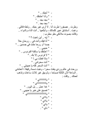 -" .. ‫أﺣﺒﻚ‬ "
-" . ‫أﻋﺸﻘﻚ‬ ‫وأﻧﺎ‬ "
-" .. ‫ﺑﺠﺪ‬ ‫ﺑﺠﺪ‬ "
-" . ‫ﺑﺠﺪ‬ ‫ﺑﺠﺪ‬ "
‫ﻻ‬ . ‫أﻧﺎ‬ ‫طﺮت‬ ‫ﻋﺼﻔﻮرا‬ . ‫وطﺮت‬. ‫ﻗﺎﺗﻠﻲ‬ ‫وﻟﻌﻠﮫ‬ .. ‫ﺣﺒﻚ‬ ‫ﻏﯿﺮ‬ ‫أرى‬
.. ‫واﻟﺪواء‬ ‫اﻟﺪاء‬ ‫أﻧﺖ‬ .. ‫وأﺑﺘﻠﻌﮭﺎ‬ ، ‫ﻛﻠﻤﺎﺗﻚ‬ ‫ﻋﺒﯿﺮ‬ ‫أﺳﺘﻨﺸﻖ‬ . ‫وﻏﺒﺖ‬
: ‫ﻣﻄﺮب‬ ‫ﺣﻠﻮ‬ ‫ﻣﻼﺋﻜﻲ‬ ‫ﺑﺼﻮت‬ ‫وﻗﺎﻟﺖ‬
-" ‫؟‬ ‫ذھﺒﺖ‬ ‫أﯾﻦ‬ .. ‫إﯾﮫ‬ "
-‫ﺣﻼ‬ ‫روﺣﺎن‬ .. ‫ﻓﻲ‬ ‫وأﻧﺖ‬ ‫ﻓﯿﻚ‬ ‫أﻧﺎ‬ "
" .. ‫ﺟﺴﺪﯾﻦ‬ ‫ﻓﻲ‬ ‫ﺣﻠﺖ‬ ‫روﺣﺎ‬ ‫أو‬ ‫ﺟﺴﺪا‬
-" .. ‫ﺣﺒﯿﺒﻲ‬ "
-" .. ‫اﻟﻔﺮدوس‬ ‫ﺳﺎﻛﻨﺔ‬ ‫ﯾﺎ‬ ‫أﻋﺸﻘﻚ‬ "
-" . ‫ﺑﻚ‬ ‫إﻻ‬ ‫ﻓﺮدوس‬ ‫ﻻ‬ "
-" ! ‫ﺑﻲ‬ ‫ﻓﻌﻠﺖ‬ ‫ﻣﺎذا‬ "
-" . ‫ﺳﺤﺮﺗﻨﻲ‬ ‫أﻧﺖ‬ "
-" .. ‫ﺣﺒﯿﺒﺘﻲ‬ ‫ﯾﺎ‬ ‫ﻛﻠﮫ‬ ‫اﻟﺴﺤﺮ‬ ‫أﻧﺖ‬ "
‫أﻧﻌﺸﺘﻨﻲ‬ ‫؛‬ ‫رﻗﯿﻘﺔ‬ ‫ﻧﺴﻤﺔ‬ ‫وھﺒﺖ‬ ، ‫ﺳﺤﺮا‬ ‫ﯾﻨﻔﺚ‬ ‫وردي‬ ‫ﻋﺎﻟﻢ‬ ‫ﻓﻲ‬ ‫ورﺣﺖ‬
‫وﺗﺬھﺐ‬ ‫ﺳﺎﻋﺎت‬ ‫ﺛﻼث‬ ‫ﻏﯿﺮ‬ ‫ﯾﺒﻖ‬ ‫وﻟﻢ‬ ، ‫ﺻﺒﺎﺣﺎ‬ ‫اﻟﺜﺎﻟﺜﺔ‬ ‫اﻵن‬ ‫اﻟﺴﺎﻋﺔ‬ .
: ‫وﻗﻠﺖ‬ .. ‫ﻟﻌﻤﻠﻚ‬
-" ‫ﺑﺎااااااااااي‬ "
-‫ﺑﺎاااااااا‬ "" ‫ااااااي‬
-" . ‫اﻟﯿﻮم‬ ‫ﺑﻞ‬ ... ‫ﻋﻤﻞ‬ ‫ﻏﺪا‬ "
-" . ‫ﺣﺒﯿﺒﻲ‬ ‫ﯾﺎ‬ ‫ﺧﯿﺮ‬ ‫ﻋﻠﻰ‬ ‫ﺗﺼﺒﺢ‬ "
-" ‫ﺑﺎاااااااااااااااااااااااااااااي‬ "
-" ‫ﺑﺎاااي‬ "
-" ‫ﺑﺎااي‬ "
-" ‫ﺑﺎاي‬ "
-. " ‫ﺑﺎي‬ "
 