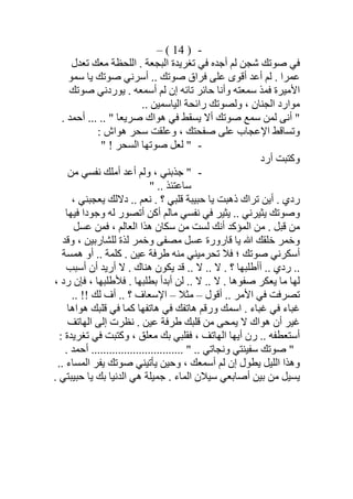 -)14(–
‫ﺗﻌﺪل‬ ‫ﻣﻌﻚ‬ ‫اﻟﻠﺤﻈﺔ‬ . ‫اﻟﺒﺠﻌﺔ‬ ‫ﺗﻐﺮﯾﺪة‬ ‫ﻓﻲ‬ ‫أﺟﺪه‬ ‫ﻟﻢ‬ ‫ﺷﺠﻦ‬ ‫ﺻﻮﺗﻚ‬ ‫ﻓﻲ‬
‫أﺳ‬ .. ‫ﺻﻮﺗﻚ‬ ‫ﻓﺮاق‬ ‫ﻋﻠﻰ‬ ‫أﻗﻮى‬ ‫أﻋﺪ‬ ‫ﻟﻢ‬ . ‫ﻋﻤﺮا‬‫ﺳﻤﻮ‬ ‫ﯾﺎ‬ ‫ﺻﻮﺗﻚ‬ ‫ﺮﻧﻲ‬
‫ﺻﻮﺗﻚ‬ ‫ﯾﻮردﻧﻲ‬ . ‫أﺳﻤﻌﮫ‬ ‫ﻟﻢ‬ ‫إن‬ ‫ﺗﺎﺋﮫ‬ ‫ﺣﺎﺋﺮ‬ ‫وأﻧﺎ‬ ‫ﺳﻤﻌﺘﮫ‬ ‫ﻓﻤﺬ‬ ‫اﻷﻣﯿﺮة‬
.. ‫اﻟﯿﺎﺳﻤﯿﻦ‬ ‫راﺋﺤﺔ‬ ‫وﻟﺼﻮﺗﻚ‬ ، ‫اﻟﺠﻨﺎن‬ ‫ﻣﻮارد‬
. ‫أﺣﻤﺪ‬ ... .. " ‫ﺻﺮﯾﻌﺎ‬ ‫ھﻮاك‬ ‫ﻓﻲ‬ ‫ﯾﺴﻘﻂ‬ ‫أﻻ‬ ‫ﺻﻮﺗﻚ‬ ‫ﺳﻤﻊ‬ ‫ﻟﻤﻦ‬ ‫أﻧﻰ‬ "
: ‫ھﻮاش‬ ‫ﺳﺤﺮ‬ ‫وﻋﻠﻘﺖ‬ ، ‫ﺻﻔﺤﺘﻚ‬ ‫ﻋﻠﻰ‬ ‫اﻹﻋﺠﺎب‬ ‫وﺗﺴﺎﻗﻂ‬
-" ! ‫اﻟﺴﺤﺮ‬ ‫ﺻﻮﺗﮭﺎ‬ ‫ﻟﻌﻞ‬ "
‫أرد‬ ‫وﻛﺘﺒﺖ‬
-"‫ﻣﻦ‬ ‫ﻧﻔﺴﻲ‬ ‫أﻣﻠﻚ‬ ‫أﻋﺪ‬ ‫وﻟﻢ‬ ، ‫ﺟﺬﺑﻨﻲ‬
" .. ‫ﺳﺎﻋﺘﺌﺬ‬
، ‫ﯾﻌﺠﺒﻨﻲ‬ ‫دﻻﻟﻚ‬ .. ‫ﻧﻌﻢ‬ . ‫؟‬ ‫ﻗﻠﺒﻲ‬ ‫ﺣﺒﯿﺒﺔ‬ ‫ﯾﺎ‬ ‫ذھﺒﺖ‬ ‫ﺗﺮاك‬ ‫أﯾﻦ‬ . ‫ردي‬
‫ﻓﯿﮭﺎ‬ ‫وﺟﻮدا‬ ‫ﻟﮫ‬ ‫أﺗﺼﻮر‬ ‫أﻛﻦ‬ ‫ﻣﺎﻟﻢ‬ ‫ﻧﻔﺴﻲ‬ ‫ﻓﻲ‬ ‫ﯾﺜﯿﺮ‬ .. ‫ﯾﺜﯿﺮﻧﻲ‬ ‫وﺻﻮﺗﻚ‬
‫ﻋﺴﻞ‬ ‫ﻓﻤﻦ‬ ، ‫اﻟﻌﺎﻟﻢ‬ ‫ھﺬا‬ ‫ﺳﻜﺎن‬ ‫ﻣﻦ‬ ‫ﻟﺴﺖ‬ ‫أﻧﻚ‬ ‫اﻟﻤﺆﻛﺪ‬ ‫ﻣﻦ‬ . ‫ﻗﺒﻞ‬ ‫ﻣﻦ‬
‫وﺧﻤﺮ‬ ‫ﻣﺼﻔﻰ‬ ‫ﻋﺴﻞ‬ ‫ﻗﺎرورة‬ ‫ﯾﺎ‬ ‫ﷲ‬ ‫ﺧﻠﻘﻚ‬ ‫وﺧﻤﺮ‬‫ﻟﻠﺸﺎرﺑﯿﻦ‬ ‫ﻟﺬة‬‫وﻗﺪ‬ ،
‫ھﻤﺴﺔ‬ ‫أو‬ .. ‫ﻛﻠﻤﺔ‬ . ‫ﻋﯿﻦ‬ ‫طﺮﻓﺔ‬ ‫ﻣﻨﮫ‬ ‫ﺗﺤﺮﻣﯿﻨﻲ‬ ‫ﻓﻼ‬ ‫؛‬ ‫ﺻﻮﺗﻚ‬ ‫أﺳﻜﺮﻧﻲ‬
‫أﺳﺒﺐ‬ ‫أن‬ ‫أرﯾﺪ‬ ‫ﻻ‬ . ‫ھﻨﺎك‬ ‫ﯾﻜﻮن‬ ‫ﻗﺪ‬ .. ‫ﻻ‬ .. ‫ﻻ‬ . ‫؟‬ ‫أأطﻠﺒﮭﺎ‬ .. ‫ردي‬ ..
، ‫رد‬ ‫ﻓﺈن‬ ، ‫ﻓﻸطﻠﺒﮭﺎ‬ . ‫ﺑﻄﻠﺒﮭﺎ‬ ‫أﺑﺪأ‬ ‫ﻟﻦ‬ .. ‫ﻻ‬ .. ‫ﻻ‬ . ‫ﺻﻔﻮھﺎ‬ ‫ﯾﻌﻜﺮ‬ ‫ﻣﺎ‬ ‫ﻟﮭﺎ‬
‫أﻗﻮل‬ .. ‫اﻷﻣﺮ‬ ‫ﻓﻲ‬ ‫ﺗﺼﺮﻓﺖ‬–‫ﻣﺜﻼ‬–.. ‫؟‬ ‫اﻹﺳﻌﺎف‬.. !! ‫ﻟﻚ‬ ‫أف‬
‫ھﻮاھﺎ‬ ‫ﻗﻠﺒﻚ‬ ‫ﻓﻲ‬ ‫ﻛﻤﺎ‬ ‫ھﺎﺗﻔﮭﺎ‬ ‫ﻓﻲ‬ ‫ھﺎﺗﻔﻚ‬ ‫ورﻗﻢ‬ ‫اﺳﻤﻚ‬ . ‫ﻏﺒﺎء‬ ‫ﻓﻲ‬ ‫ﻏﺒﺎء‬
‫اﻟﮭﺎﺗﻒ‬ ‫إﻟﻰ‬ ‫ﻧﻈﺮت‬ . ‫ﻋﯿﻦ‬ ‫طﺮﻓﺔ‬ ‫ﻗﻠﺒﻚ‬ ‫ﻣﻦ‬ ‫ﯾﻤﺤﻰ‬ ‫ﻻ‬ ‫ھﻮاك‬ ‫أن‬ ‫ﻏﯿﺮ‬
: ‫ﺗﻐﺮﯾﺪة‬ ‫ﻓﻲ‬ ‫وﻛﺘﺒﺖ‬ ، ‫ﻣﻌﻠﻖ‬ ‫ﺑﻚ‬ ‫ﻓﻘﻠﺒﻲ‬ ، ‫اﻟﮭﺎﺗﻒ‬ ‫أﯾﮭﺎ‬ ‫رن‬ .. ‫أﺳﺘﻌﻄﻔﮫ‬
. ‫أﺣﻤﺪ‬ ............................... " .. ‫وﻧﺠﺎﺗﻲ‬ ‫ﺳﻔﯿﻨﺘﻲ‬ ‫ﺻﻮﺗﻚ‬ "
.. ‫اﻟﻤﺴﺎء‬ ‫ﯾﻔﺮ‬ ‫ﺻﻮﺗﻚ‬ ‫ﯾﺄﺗﯿﻨﻲ‬ ‫وﺣﯿﻦ‬ ، ‫أﺳﻤﻌﻚ‬ ‫ﻟﻢ‬ ‫إن‬ ‫ﯾﻄﻮل‬ ‫اﻟﻠﯿﻞ‬ ‫وھﺬا‬
. ‫ﺣﺒﯿﺒﺘﻲ‬ ‫ﯾﺎ‬ ‫ﺑﻚ‬ ‫اﻟﺪﻧﯿﺎ‬ ‫ھﻲ‬ ‫ﺟﻤﯿﻠﺔ‬ . ‫اﻟﻤﺎء‬ ‫ﺳﯿﻼن‬ ‫أﺻﺎﺑﻌﻲ‬ ‫ﺑﯿﻦ‬ ‫ﻣﻦ‬ ‫ﯾﺴﯿﻞ‬
 