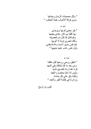 ‫وﺟﺪﺗﮭﺎ‬ ‫اﻟﺰﻣﺎن‬ ‫ﻣﺼﯿﺒﺎت‬ ‫وﻛﻞ‬ "
‫ا‬ ‫ھﯿﻨﺔ‬ ‫اﻷﺣﺒﺎب‬ ‫ﻓﺮﻗﺔ‬ ‫ﺳﻮى‬" ‫ﻟﺨﻄﺐ‬
** *
‫وﯾﺰﯾﺪﻧﻲ‬ ‫ﻗﺮﺑﮭﺎ‬ ‫ﺑﻌﯿﻨﻲ‬ ‫ﯾﻘﺮ‬ "
‫ﯾﻌﯿﺒﮭﺎ‬ ‫ﻋﻨﺪي‬ ‫ﻛﺎن‬ ‫ﻣﻦ‬ ‫ﻛﻠﻔﺎ‬ ‫ﺑﮭﺎ‬
‫ﻓﻌﺼﯿﺘﮫ‬ ‫ﺗﺐ‬ ‫ﻗﺎل‬ ‫ﻗﺪ‬ ‫ﻗﺎﺋﻞ‬ ‫وﻛﻢ‬
‫أﺗﻮﺑﮭﺎ‬ ‫ﻻ‬ ‫ﺗﻮﺑﺔ‬ ‫ﻟﻌﻤﺮي‬ ‫وﺗﻠﻚ‬
‫ﻓﺎﻋﻠﻤﻲ‬ ‫وﷲ‬ ‫ﻟﺴﺖ‬ ‫ﺻﺒﺮا‬ ‫ﻧﻔﺲ‬ ‫ﻓﯿﺎ‬
" ‫ﺣﺒﯿﺒﮭﺎ‬ ‫ﻋﻨﮭﺎ‬ ‫ﻏﺎب‬ ‫ﻧﻔﺲ‬ ‫ﺑﺄول‬
* **
‫ﺧﻠﻘﻨﺎ‬ ‫ﻗﺒﻞ‬ ‫روﺣﮭﺎ‬ ‫روﺣﻲ‬ ‫ﺗﻌﻠﻖ‬ "
‫اﻟﻤﮭ‬ ‫وﻓﻲ‬ ‫ﻧﻄﺎﻓﺎ‬ ‫ﻛﻨﺎ‬ ‫ﻣﺎ‬ ‫ﺑﻌﺪ‬ ‫وﻣﻦ‬‫ﺪ‬
‫ﻧﺎﻣﯿﺎ‬ ‫ﻓﺄﺻﺒﺢ‬ ‫زدﻧﺎ‬ ‫ﻛﻤﺎ‬ ‫ﻓﺰاد‬
‫اﻟﻌﮭﺪ‬ ‫ﺑﻤﻨﺼﺮم‬ ‫ﻣﺘﻨﺎ‬ ‫إذا‬ ‫وﻟﯿﺲ‬
‫ﺣﺎدث‬ ‫ﻛﻞ‬ ‫ﻋﻠﻰ‬ ‫ﺑﺎق‬ ‫وﻟﻜﻨﮫ‬
" ‫واﻟﻠﺤﺪ‬ ‫اﻟﻘﺒﺮ‬ ‫ظﻠﻤﺔ‬ ‫ﻓﻲ‬ ‫وزاﺋﺮﻧﺎ‬
‫ذرﯾﺢ‬ ‫ﺑﻦ‬ ‫ﻗﯿﺲ‬
 