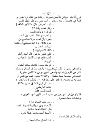 -)15(–
‫أو‬ ‫ﻏﺒﺎر‬ ‫ذرة‬ ‫ﻗﺒﻠﻚ‬ ‫ﻣﻦ‬ ‫وﻛﻨﺖ‬ . ‫ﺗﻐﯿﺮت‬ ‫ﻟﻸﺣﺴﻦ‬ ‫ﺣﯿﺎﺗﻲ‬ . ‫ﺑﻚ‬ ‫أﻧﺎ‬ ‫ﻓﺮح‬
.. ‫ﺧﺎﺋﺮ‬ .. ‫ﺗﺎﺋﮫ‬ .. ‫ﻋﺎﺻﻔﺔ‬ ‫ﻓﻲ‬ ‫ﻗﺸﺔ‬: ‫اﻟﻘﺴﻢ‬ ‫وﻛﯿﻞ‬ ‫وﻗﺎل‬ .. ‫ﺣﺒﻲ‬ ‫أﻧﺖ‬
-! ‫اﻟﻤﻠﻐﻢ‬ ‫اﻟﺠﻮ‬ ‫ھﺬا‬ ‫ﻣﺜﻞ‬ ‫ﻓﻲ‬ ‫ﺗﺤﺐ‬ ‫ﻛﯿﻒ‬
-! ‫؟‬ ‫وﻗﺖ‬ ‫ﻟﻠﺤﺐ‬ ‫وھﻞ‬
-.. ‫ﻟﻠﺤﺐ‬ ‫وﻗﺖ‬ ‫ﻻ‬ : ‫ﻗﻞ‬ ‫ﺑﻞ‬
-‫اﻟﺤﺐ‬ ‫ﻷن‬ ‫ﻧﺤﺐ‬ . ‫ﺑﺈرادﺗﻨﺎ‬ ‫ﻧﺤﺐ‬ ‫ﻻ‬
‫ﻣﻦ‬ ‫ﻧﺴﺘﻄﯿﻊ‬ ‫وﻻ‬ ، ‫ﻧﺤﺐ‬ ‫ﺑﺄن‬ ‫ﯾﺄﻣﺮﻧﺎ‬
‫ﯾﻔﺪﯾﻨﺎ‬ ‫أن‬ ‫ﯾﺴﺘﻄﯿﻊ‬ ‫اﺣﺪ‬ ‫وﻻ‬ ، ‫ﻓﻜﺎﻛﺎ‬ ‫أﻣﺮه‬
.. ‫اﻟﺤﺐ‬ ‫أﺳﺮ‬ ‫ﻣﻦ‬
-! ‫ﺑﯿﻨﻨﺎ‬ ‫ﺗﺤﯿﺎ‬ ‫ﻻ‬ ‫ﻛﺄﻧﻚ‬
-‫ﺗ‬ ‫ﻣﺎ‬ ‫ﻋﻜﺲ‬ ‫ﻋﻠﻰ‬. ‫وأﺗﺄﻟﻢ‬ ‫أﺣﯿﺎ‬ ‫ﻓﺄﻧﺎ‬ ‫ﻘﻮل‬
.. ‫واﻟﺤﯿﺎة‬ ‫ﻟﻠﺪﻧﯿﺎ‬ ‫ﺣﻮاﺳﻨﺎ‬ ‫ﯾﻔﺘﺢ‬ ‫اﻟﺤﺐ‬
-! ‫ﻏﺮﯾﺒﺔ‬
-.. ‫أﻓﻀﻞ‬ ‫ﺣﯿﺎﺗﻨﺎ‬ ‫ﻟﻜﺎﻧﺖ‬ ، ‫ﻧﺤﺐ‬ ‫ﻛﻨﺎ‬ ‫ﻟﻮ‬
‫ﺛﻢ‬ ‫وﻣﻦ‬ ‫اﻟﺠﻤﺎل‬ ‫ﻧﺘﺬوق‬ ‫ﺑﺎﻟﺤﺐ‬ " : ‫ﻧﻔﺴﻲ‬ ‫ﻟﻲ‬ ‫ﻗﺎﻟﺖ‬ ‫أو‬ ‫ﻧﻔﺴﻲ‬ ‫ﻓﻲ‬ ‫وﻗﻠﺖ‬
‫ﻋﺒﻘﺮﯾﺔ‬ ‫ﺗﻜﻤﻦ‬ ‫ھﻨﺎ‬ ‫وﻣﻦ‬ ‫ﻟﺘﻐﯿﯿﺮه‬ ‫وﻧﺴﻌﻰ‬ ‫ﻧﻌﺎدﯾﮫ‬ ‫ﺑﻞ‬ ‫اﻟﻘﺒﺢ‬ ‫ﻣﻦ‬ ‫ﻧﻨﻔﺮ‬
‫وﻷﻧﻨﺎ‬ .. ‫ﻓﺎﺿﻠﺔ‬ ‫ﺣﯿﺎة‬ ‫ﺻﻨﺎﻋﺔ‬ ‫ﻓﻲ‬ ‫اﻟﺤﺐ‬‫أو‬ ‫اﻟﻘﺒﺢ‬ ‫ﻣﻊ‬ ‫ﻧﺤﯿﺎ‬ ‫؛‬ ‫ﻧﺤﺐ‬ ‫ﻻ‬
‫ﻧﻘﺪ‬ ‫وﻻ‬ ‫ﻧﻌﺸﻘﮫ‬ ‫ﺑﻞ‬ ‫ﺑﮫ‬ ‫ﻧﺤﯿﺎ‬‫ر‬‫ﻓﻮزﯾﺔ‬ ‫وﻗﺎﻟﺖ‬ ، " . ‫ﻣﻔﺎرﻗﺘﮫ‬ ‫ﻋﻠﻰ‬‫ﺟﺎﺑﺮ‬:
-‫ﻣﻼﺋﻜﺔ‬ ‫ﻓﮭﻢ‬ ، ‫اﻟﻌﺸﺎق‬ ‫أرى‬ ‫أن‬ ‫أﺣﺐ‬
.. ‫اﻷرﺿﻲ‬ ‫ﻋﺎﻟﻤﻨﺎ‬
-.. ‫ﻓﻘﻂ‬ ‫ﻟﻠﻨﺴﺎء‬ ‫اﻟﺤﺐ‬
‫اﻟﻌﯿﻨﯿﻦ‬ ‫أﺳﻮد‬ ‫اﻟﻠﻮن‬ ‫أﺳﻤﺮ‬ ‫ﻋﻤﺮه‬ ‫ﻣﻦ‬ ‫اﻷرﺑﻌﯿﻦ‬ ‫ﻓﻲ‬ ‫زﻣﯿﻞ‬ ‫ﻗﺎﻟﮭﺎ‬،
: ‫ﻣﺤﻤﻮد‬ ‫ﺳﻌﺎد‬ ‫وﺗﺴﺎءﻟﺖ‬
-‫إذ‬ ‫اﻟﻨﺴﺎء‬ ‫ﺗﺤﺐ‬ ‫وﻣﻦ‬‫؟‬ ‫ن‬
-‫ﻗﺼ‬ ‫ﯾﻜﺘﺒﻮا‬ ‫ﻟﻢ‬ ‫وإن‬ ‫اﻟﺸﻌﺮاء‬‫واﺣﺪة‬ ‫ﯿﺪة‬
‫ﺳﻼﻣﺔ‬ ‫أﺣﻤﺪ‬ ‫اﻷﺳﺘﺎذ‬ ‫ﻣﺜﻞ‬..
-‫ﺳﻼﻣﺔ‬ ‫أﺣﻤﺪ‬ ‫اﻷﺳﺘﺎذ‬.. ‫ﻧﺎدرة‬ ‫ﻋﻤﻠﺔ‬
: ‫إطﺮاءھﺎ‬ ‫أﺷﻜﺮ‬ ‫وﻗﻠﺖ‬
-.. ‫ﺳﻌﺎد‬ ‫أﺳﺘﺎذة‬ ‫أﻓﻀﻞ‬ ‫أﻧﺖ‬
 